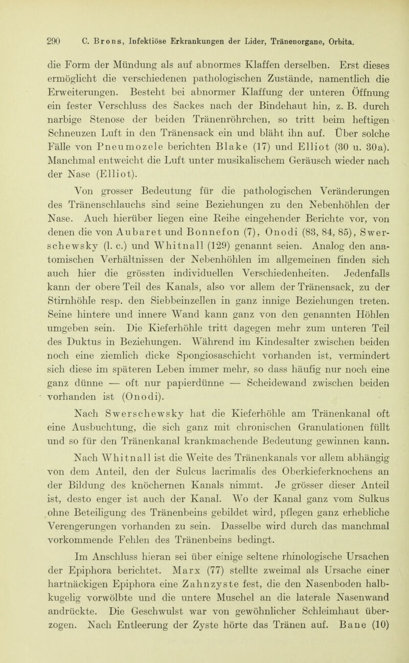 die Form der Mündung als auf abnormes Klaffen derselben. Erst dieses ermöglicht die verschiedenen pathologischen Zustände, namentlich die Erweiterungen. Besteht bei abnormer Klaffung der unteren Öffnung ein fester Verschluss des Sackes nach der Bindehaut hin, z. B. durch narbige Stenose der beiden Tränenröhrchen, so tritt beim heftigen Schneuzen Luft in den Tränensack ein und bläht ihn auf. Über solche Fälle von Pneumozele berichten Blake (17) und Elliot (30 u. 30a). Manchmal entweicht die Luft unter musikalischem Geräusch wieder nach der Nase (Elliot). Von grosser Bedeutung für die pathologischen Veränderungen des Tränenschlauchs sind seine Beziehungen zu den Nebenhöhlen der Nase. Auch hierüber liegen eine Beihe eingehender Berichte vor, von denen die von Aubaret und Bonnefon (7), Onodi (83, 84, 85), Swer- sehe WS ky (1. c.) und Whitnall (129) genannt seien. Analog den ana- tomischen Verhältnissen der Nebenhöhlen im allgemeinen finden sich auch hier die grössten individuellen Verschiedenheiten. Jedenfalls kann der obere Teil des Kanals, also vor allem der Tränensack, zu der Stirnhöhle resp. den Siebbeinzellen in ganz innige Beziehungen treten. Seine hintere und innere Wand kann ganz von den genannten Höhlen umgeben sein. Die Kieferhöhle tritt dagegen mehr zum unteren Teil des Duktus in Beziehungen. Während im Kindesalter zwischen beiden noch eine ziemlich dicke Spongiosaschicht vorhanden ist, vermindert sich diese im späteren Leben immer mehr, so dass häufig nur noch eine ganz dünne ■— oft nur papierdünne — Scheidewand zwischen beiden vorhanden ist (Onodi). Nach Swerschewsky hat die Kieferhöhle am Tränenkanal oft eine Ausbuchtung, die sich ganz mit chronischen Granulationen füllt und so für den Tränenkanal krankmachende Bedeutung gewinnen kann. Nach Whitnall ist die Weite des Tränenkanals vor allem abhängig von dem Anteil, den der Sulcus lacrimahs des Oberkieferknochens an der Bildung des knöchernen Kanals nimmt. Je grösser dieser Anteil ist, desto enger ist auch der Kanal. Wo der Kanal ganz vom Sulkus ohne Beteiligung des Tränenbeins gebildet wird, pflegen ganz erhebliche Verengerungen vorhanden zu sein. Dasselbe wird durch das manchmal vorkommende Fehlen des Tränenbeins bedingt. Im Anschluss hieran sei über einige seltene rhinologische Ursachen der Epiphora berichtet. Marx (77) stellte zweimal als Ursache einer hartnäckigen Epiphora eine Zahnzyste fest, die den Nasenboden halb- kugelig vorwölbte und die untere Muschel an die laterale Nasenwand andrückte. Die Geschwulst war von gewöhnlicher Schleimhaut über- zogen. Nach Entleerung der Zyste hörte das Tränen auf. Baue (10)