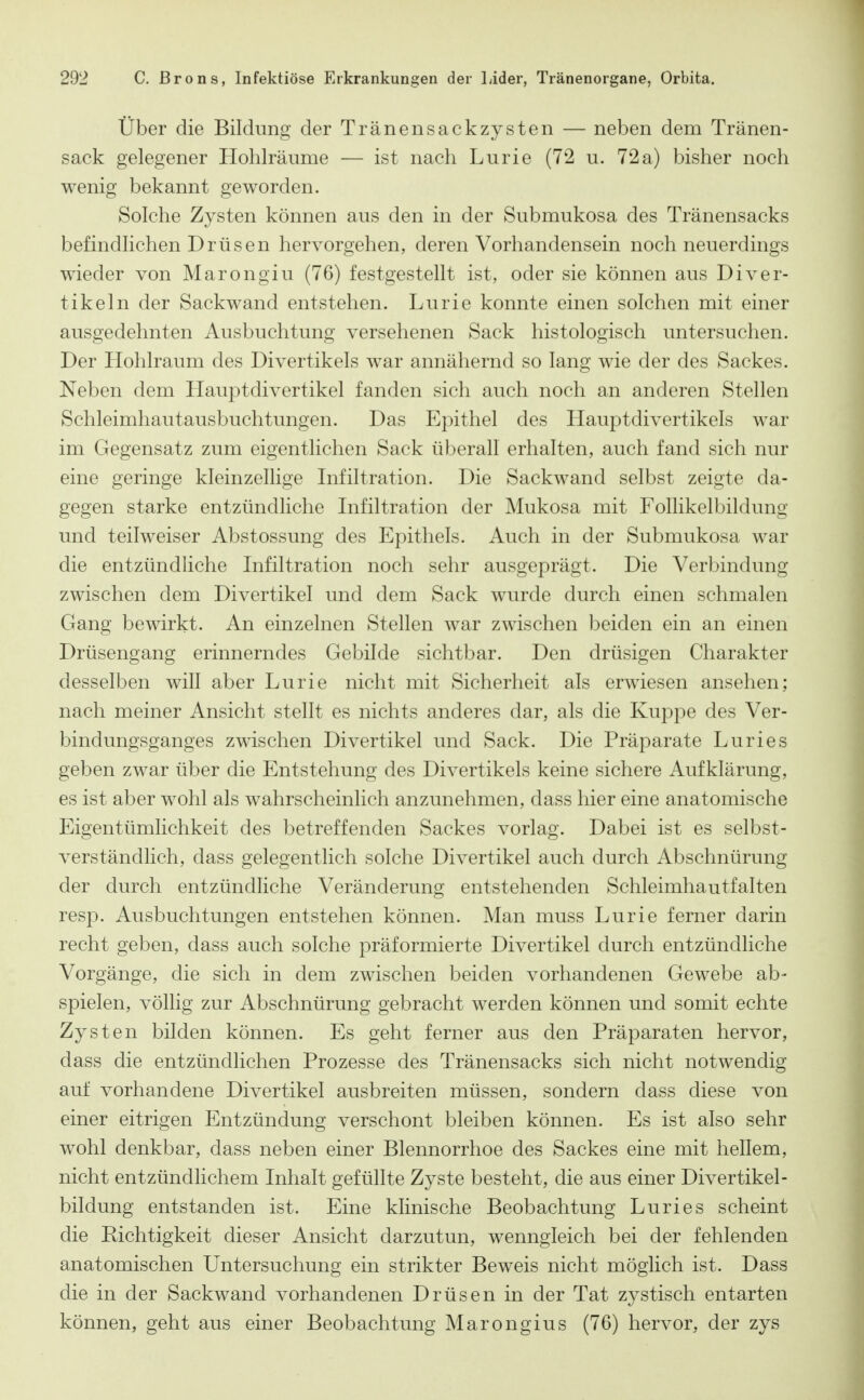 Über die Bildung der Tränensackzysten — neben dem Tränen- sack gelegener Hohlräume — ist nach Lurie (72 u. 72 a) bisher noch wenig bekannt geworden. Solche Zysten können aus den in der Submukosa des Tränensacks befindlichen Drüsen hervorgehen, deren Vorhandensein noch neuerdings wieder von Marongiu (76) festgestellt ist, oder sie können aus Diver- tikeln der Sackwand entstehen. Lurie konnte einen solchen mit einer ausgedehnten Ausbuchtung versehenen Sack histologisch untersuchen. Der Hohlraum des Divertikels war annähernd so lang wie der des Sackes. Neben dem Hauptdivertikel fanden sich auch noch an anderen Stellen Schleimhautausbuchtungen. Das Epithel des Hauptdivertikels war im Gegensatz zum eigentlichen Sack überall erhalten, auch fand sich nur eine geringe kleinzellige Infiltration. Die Sackwand selbst zeigte da- gegen starke entzündliche Infiltration der Mukosa mit Follikelbildung und teilweiser Abstossung des Epithels. Auch in der Submukosa war die entzündhche Infiltration noch sehr ausgeprägt. Die Verbindung zwischen dem Divertikel und dem Sack wurde durch einen schmalen Gang bewirkt. An einzelnen Stellen war zwischen beiden ein an einen Drüsengang erinnerndes Gebilde sichtbar. Den drüsigen Charakter desselben will aber Lurie nicht mit Sicherheit als erwiesen ansehen; nach meiner Ansicht stellt es nichts anderes dar, als die Kuppe des Ver- bindungsganges zwischen Divertikel und Sack. Die Präparate Luries geben zwar über die Entstehung des Divertikels keine sichere Aufklärung, es ist aber wohl als wahrscheinlich anzunehmen, dass hier eine anatomische Eigentümlichkeit des betreffenden Sackes vorlag. Dabei ist es selbst- verständlich, dass gelegentlich solche Divertikel auch durch Abschnürung der durch entzündliche Veränderung entstehenden Schleimhautfalten resp. Ausbuchtungen entstehen können. Man muss Lurie ferner darin recht geben, dass auch solche präformierte Divertikel durch entzündliche Vorgänge, die sich in dem zwischen beiden vorhandenen Gewebe ab- spielen, völlig zur Abschnürung gebracht werden können und somit echte Zysten bilden können. Es geht ferner aus den Präparaten hervor, dass die entzündlichen Prozesse des Tränensacks sich nicht notwendig auf vorhandene Divertikel ausbreiten müssen, sondern dass diese von einer eitrigen Entzündung verschont bleiben können. Es ist also sehr wohl denkbar, dass neben einer Blennorrhoe des Sackes eine mit hellem, nicht entzündlichem Inhalt gefüllte Zyste besteht, die aus einer Divertikel- bildung entstanden ist. Eine klinische Beobachtung Luries scheint die Richtigkeit dieser Ansicht darzutun, wenngleich bei der fehlenden anatomischen Untersuchung ein strikter Beweis nicht möglich ist. Dass die in der Sackwand vorhandenen Drüsen in der Tat zystisch entarten können, geht aus einer Beobachtung Marongius (76) hervor, der zys