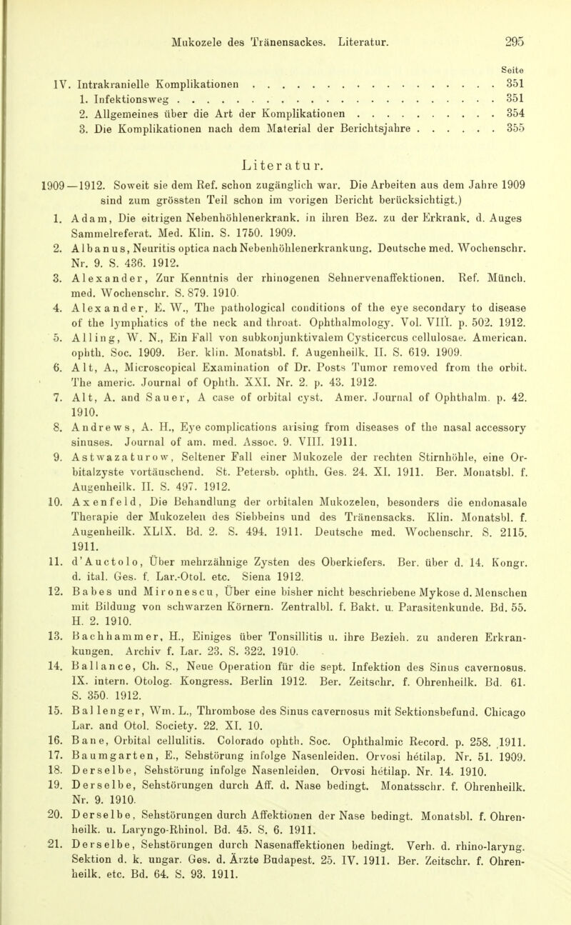 Seite IV. Intrakranielle Komplikationen 351 1. Infektionsweg 351 2. Allgemeines über die Art der Komplikationen 354 3. Die Komplikationen nach dem Material der Berichtsjahre 355 Liter atu r. 1909—1912. Soweit sie dem Ref. schon zugänglich war. Die Arbeiten aus dem Jahre 1909 sind zum grössten Teil schon im vorigen Bericht berücksichtigt.) 1. Adam, Die eitrigen Nebenhöhlenerkrank. in ihren Bez. zu der Erkrank, d. Auges Sammelreferat. Med. Klin. S. 1750. 1909. 2. A1 b a n u s, Neuritis optica nach Nebenhöhlenerkrankung. Deutsche med. Wochenschr. Nr. 9. S. 436. 1912. 3. Alexander, Zur Kenntnis der rhiuogenen Sehnervenaffektionen. Ref. Münch, med. Wochenschr. S. 879. 1910. 4. Alexander, E. W., The pathological conditions of the eye secondary to disease of the lymphatics of the neck and throat. Ophthalmology. Vol. VIII. p, 502. 1912. 5. Alling, W. N., Ein Fall von subkonjunktivalem Cysticercus cellulosae. American, ophth. Soc. 1909. Ber. klin. Monatsbl. f. Augenheilk. II. S. 619. 1909. 6. Alt, A., Microscopical Examination of Dr. Posts Tumor removed from the orbit. The americ. Journal of Ophth. XXI. Nr. 2. p. 43. 1912. 7. Alt, A. and Sauer, A case of orbital cyst. Amer. Journal of Ophthalm. p. 42. 1910. 8. Andrews, A. H., Eye complications aiising from diseases of the nasal accessory sinuses. Journal of am. med. Assoc. 9. VIII. 1911. 9. Astwaza turo w, Seltener Fall einer Mukozele der rechten Stirnhöhle, eine Or- bitalzyste vortäuschend. St. Petersb. ophth. Ges. 24. XI. 1911. Ber. Monatsbl. f. Auyenheilk. II. S. 497. 1912. 10. Axenfeld, Die Behandlung der orbitalen Mukozelen, besonders die endonasale Therapie der Mukozelen des Siebbeins und des Tränensacks. Klin. Monatsbl. f. Augenheilk. XLIX. Bd. 2. S. 494. 1911. Deutsche med. W^ocbenschr. S. 2115. 1911. 11. d'Auctolo, Über mehrzähnige Zysten des Oberkiefers. Ber. über d. 14. Kongr. d. ital. Ges. f. Lar.-Otol. etc. Siena 1912. 12. Babes und Mironescu, Über eine bisher nicht beschriebene Mykose d, Menschen mit Bildung von schwarzen Körnern. Zentralbl. f. Bakt. u. Parasitenkunde. Bd. 55. H. 2. 1910. 13. Bachhammer, H., Einiges über Tonsillitis u. ihre Bezieh, zu anderen Erkran- kungen. Archiv f. Lar. 23. S. 322. 1910. 14. Ball an ce, Ch. S., Neue Operation für die sept. Infektion des Sinus cavernosus. IX. intern. Otolog. Kongress. Berlin 1912. Ber. Zeitschr. f. Ohrenheilk. Bd. 61. S. 350. 1912. 15. Ballenger, Wm. L., Thrombose des Sinus cavernosus mit Sektionsbefund. Chicago Lar. and Otol. Society. 22. XI. 10. 16. Bane, Orbital cellulitis. Colorado ophth. Soc. Ophthalmie Record. p. 258. ,1911. 17. Baumgarten, E., Sehstörung infolge Nasenleiden. Orvosi hetilap. Nr. 51. 1909. 18. Derselbe, Sehstörung infolge Nasenleiden. Orvosi hetilap. Nr. 14. 1910. 19. Derselbe, Sehstörungen durch Äff. d. Nase bedingt. Monatsschr. f. Ohrenheilk. Nr. 9. 1910. 20. Derselbe, Sehstörungen durch Affektionen der Nase bedingt. Monatsbl. f. Ohren- heilk. u. Laryngo-Rhinol. Bd. 45. S. 6. 1911. 21. Derselbe, Sehstörungen durch Nasenaffektionen bedingt. Verh. d. rhino-laryng. Sektion d. k. ungar. Ges. d. Ärzte Budapest. 25. IV. 1911. Ber. Zeitschr. f. Ohren- heilk. etc. Bd. 64. S. 93. 1911.