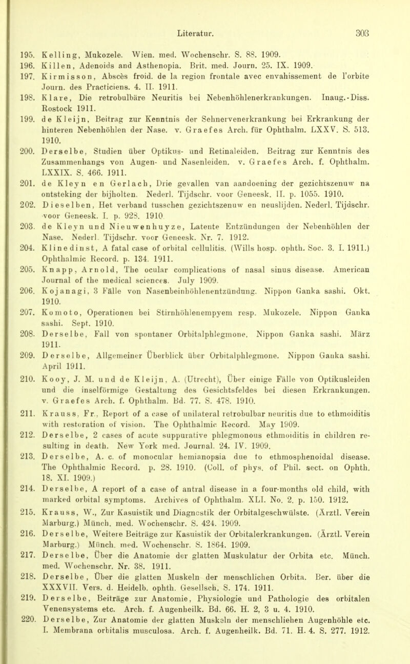 195. Kelling, Mukozele. Wien. med. Wochenschr. S. 88. 1909. 196. Killen, Adenoids and Asthenopia. Brit. med. Jouro. 25. IX. 1909. 197. Kirniisson, Abscös froid. de la region frontale avec envahissement de l'orbite Jouin. des Practiciens. 4. II. 1911. 198. Klare, Die retrobulbäre Neuritis bei Nebenhöhlenerkrankungen. Inaug.-Diss. Rostock 1911. 199. de Kleijn, Beitrag zur Kenntnis der Sehnervenerkrankung bei Erkrankung der hinteren Nebenhöhlen der Nase. v. Graefes Arch. für Ophthalm. LXXV. S. 513. 1910. 200. Derselbe, Studien über Optikus- und Retinaleiden. Beitrag zur Kenntnis des Zusammenhangs von Augen- und Nasenleiden, v. Graefes Arch. f. Ophthalm. LXXIX. S. 466. 1911. 201. de Kleyn en Gerlach, Drie gevallen van aandoening der gezichtszenuw na ontsteking der bijholten. Nederl. Tijdschr. voor Geneesk. II. p. 1055. 1910. 202. Dieselben, Het verband tusschen gezichtszenuw en neuslijden. Nederl. Tijdschr. voor Geneesk. I. p. 923. 1910 203. de Kleyn und Nieuwenhuyze, Latente Entzündungen der Nebenhöhlen der Nase. Nederl. Tijdschr. voor Geneesk. Nr. 7. 1912. 204. Klinedinst, A fatal case of orbital cellulitis. (Wills hosp. ophth. Soc. 3. 1.1911.) Ophthalmie Record. p. 134. 1911. 205. Knapp, Arnold, The ocular complications of nasal sinus disease. American Journal of the medical sciences. July 1909. 206. Kojanagi, 3 Fälle von Nasenbeinbölilenentzündung. Nippon Ganka sashi. Okt. 1910. 207. Komoto, Operationen bei Stirnhölilenempyem resp. Mukozele. Nippon Ganka sashi. Sept. 1910. 208. Derselbe. Fall von spontaner Orbitalphlegmone. Nippon Ganka sashi. März 1911. 209. Derselbe, Allgemeiner Überblick über Orbitalphlegmone. Nippon Ganka sashi. April 1911. 210. Kooy, J. M. und de Kleijn, A. (Utrecht), Über einige Fälle von Optikusleiden und die inselförmige Gestaltung des Gesichtsfeldes bei diesen Erkrankungen. V. Graefes Arch. f. Ophthalm. Bd. 77. S. 478. 1910. 211. Krauss, Fr., Report of a case of unilateral retrobulbär neuiitis due to ethmoiditis with restoration of vision. The Ophthalmie. Record. May 1909. 212. Derselbe, 2 cases of acute suppurative phlegmonous ethmoiditis in children re- sulting in death. New York med. Journal. 24. IV. 1909. 213. Derselbe, A. c. of monocular hemianopsia due to ethmosphenoidal disease. The Ophthalmie Record. p. 28. 1910. (Coli, of phys. of Phil. sect. on Ophth. 18. XL 1909.) 214. Derselbe, A report of a case of antral disease in a four-months old child, with marked orbital Symptoms. Archives of Ophthalm. XLI. No. 2. p. 150. 1912. 215. Krauss, W., Zur Kasuistik und Diagnostik der Orbitalgeschwülste. (Ärztl. Verein Marburg.) Münch, med. Wochenschr. S. 424. 1909. 216. Derselbe, Weitere Beiträge zur Kasuistik der Orbitalerkrankungen. (Ärztl. Verein Marburg.) Münch, med. Wochenschr. S. 1864. 1909. 217. Derselbe, Über die Anatomie der glatten Muskulatur der Orbita etc. Münch, med. Wochenschr. Nr. 38. 1911. 218. Derselbe, Über die glatten Muskeln der menschlichen Orbita. Ber. über die XXXVII. Vers. d. Heidelb. ophth. Gesellsch. S. 174. 1911. 219. Derselbe, Beiträge zur Anatomie, Physiologie und Pathologie des orbitalen Venensystems etc. Arch. f. Augenheilk. Bd. 66. H. 2, 3 u. 4. 1910. 220. Derselbe, Zur Anatomie der glatten Muskaln der menschliehen Augenhöhle etc. I. Membrana orbitalis musculosa. Arch. f. Augenheilk. Bd. 71. H. 4. S. 277. 1912.