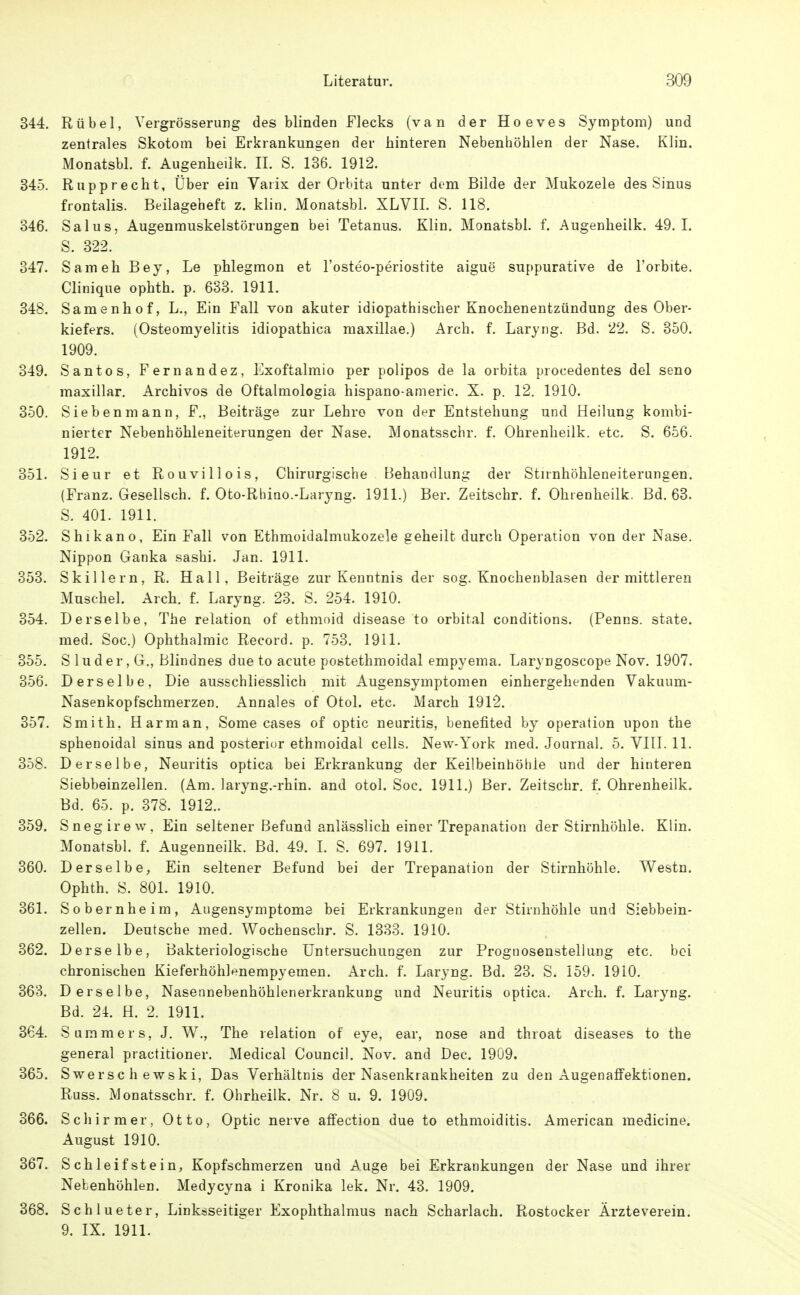 344. Rübel, Vergrösserung des blinden Flecks (van der Hoeves Symptom) und zentrales Skotom bei Erkrankungen der hinteren Nebenhöhlen der Nase. Klin. Monatsbl. f. Augenheilk. II. S. 136. 1912. 345. Rupprecht, Über ein Yarix der Orhita unter dem Bilde der Mukozele des Sinus frontalis. Beilageheft z. klin. Monatsbl. XLVII. S. 118. 346. Salus, Augenmuskelstörungen bei Tetanus. Klin. Monatsbl. f. Augenheilk. 49.1. S. 322. 347. Sameh Bey, Le phlegmon et l'osteo-periostite aigue suppurative de l'orbite. Clinique ophth. p. 633. 1911. 348. Samenhof, L,, Ein Fall von akuter idiopathischer Knochenentzündung des Ober- kiefers. (Osteomyelitis idiopathica maxillae.) Arch. f. Laryng. Bd. 22. S. 350. 1909. 349. Santos, Fernandez, Exoftalmio per polipos de la orbita procedentes del seno maxillar. Archivos de Oftalmologia hispano-americ. X. p. 12. 1910. 350. Sieben mann, F., Beiträge zur Lehre von der Entstehung und Heilung kombi- nierter Nebenhöhleneiterungen der Nase. Monatsschr. f. Ohrenheilk. etc. S. 656. 1912. 351. Sieur et Rouvillois, Chirurgische Behandlung der Stnnhöhleneiterungen. (Franz. Gesellsch. f. Oto-Rhino.-Laryng. 1911.) Ber. Zeitschr. f. Ohrenheilk. Bd. 63. S. 401. 1911. 352. Shikano, Ein Fall von Ethmoidalmukozele geheilt durch Operation von der Nase. Nippon Ganka sashi. Jan. 1911. 353. Skillern, R. Hall, Beiträge zur Kenntnis der sog. Knochenblasen der mittleren Muschel. Arch. f. Laryng. 23. S. 254. 1910. 354. Derselbe, The relation of ethmoid disease to orbital conditions. (Fenns, state. med. Soc.) Ophthalmie Record. p. 753. 1911. 355. S luder, G., Blindnes due to acute postethmoidal empyema. Laryngoscope Nov. 1907. 356. Derselbe, Die ausschliesslich mit Augensymptomen einhergehenden Yakuum- Nasenkopfschmerzen. Annales of Otol. etc. March 1912. 357. Smith. Harman, Some cases of optic neuritis, benefited by Operation upon the sphenoidal sinus and posterior ethmoidal cells. New-York med. Journal. 5. YIII. 11. 358. Derselbe, Neuritis optica bei Erkrankung der Keilbeinhöhle und der hinteren Siebbeinzellen. (Am. laryng.-rhin. and otol. Soc. 1911.) Ber. Zeitschr. f. Ohrenheilk. Bd. 65. p. 378. 1912.. 359. Snegirew, Ein seltener Befund anlässlich einer Trepanation der Stirnhöhle. Klin. Monatsbl. f. Augenneilk. Bd. 49. I. S. 697. 1911. 360. Derselbe, Ein seltener Befund bei der Trepanation der Stirnhöhle. Westn. Ophth. S. 801. 1910. 361. Sobernheim, Augensymptome bei Erkrankungen der Stirnhöhle und Siebbein- zellen. Deutsche med. Wochenschr. S. 1333. 1910. 362. Derselbe, Bakteriologische Untersuchungen zur Prognosenstellung etc. bei chronischen Kieferhöhlenempyemen. Arch. f. Laryng. Bd. 23. S. 159. 1910. 363. Derselbe, Nasennebenhöhlenerkrankung und Neuritis optica. Arch. f. Laryng. Bd. 24. H. 2. 1911. 364. Summers, J. W., The relation of eye, ear, nose and throat diseases to the general practitioner. Medical Council. Nov. and Dec. 1909. 365. Swersc h ewski, Das Yerhältnis der Nasenkrankheiten zu den Augenaffektionen. Russ. Monatsschr. f. Ohrheilk. Nr. 8 u. 9. 1909. 366. Schirmer, Otto, Optic nerve aflfection due to ethmoiditis. American medicine. August 1910. 367. Schleifstein, Kopfschmerzen und Auge bei Erkrankungen der Nase und ihrer Nebenhöhlen. Medycyna i Kronika lek. Nr. 43. 1909. 368. Schlueter, Linksseitiger Exophthalmus nach Scharlach. Rostocker Ärzteverein. 9. IX. 1911.