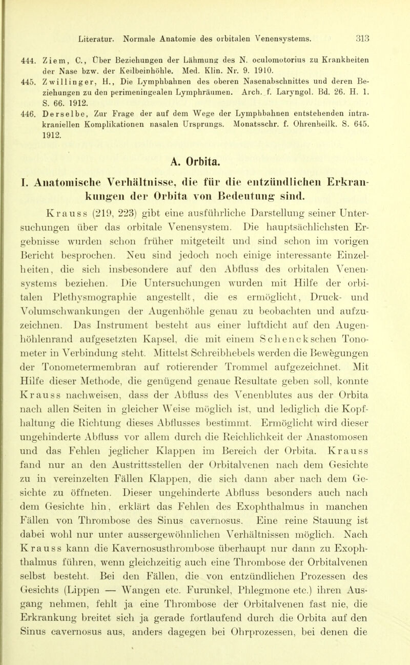 444. Ziem, C., Über Beziehungen der Lähmuns des N. oculomotorius zu Krankheiten der Nase bzw. der Keilbeinhöhle. Med. Klin. Nr. 9. 1910, 445. Zwilling er, H., Die Lymphbahnen des oberen Nasenabschnittes und deren Be- ziehungen zu den perimeningealen Lymphräumen. Arch. f. Laryngol. Bd. 26. H, 1. S. 66. 1912. 446. Derselbe, Zur Frage der auf dem Wege der Lympbbahnen entstehenden intra- kraniellen Komplikationen nasalen Ursprungs. Monatsschr. f. Olirenheilk. S. 645. 1912. A. Orbita. I. Anatomische Verhältnisse, die für die entzündlichen Erkran- knngen der Orbita von Bedeutung sind. Krauss (219, 223) gibt eine ausführliehe Darstellung seiner Unter- suchungen über das orbitale Venensystem. Die hauptsächlichsten Er- gebnisse wurden schon früher mitgeteilt und sind schon im vorigen Bericht besprochen. Neu sind jedoch noch einige interessante Einzel- heiten, die sich insbesondere auf den Abfluss des orbitalen Venen- systems beziehen. Die Untersuchungen wurden mit Hilfe der orbi- talen Plethysmographie angestellt, die es ermöglicht, Druck- und Volumschwankungen der Augenhöhle genau zu beobachten und aufzu- zeichnen. Das Instrument besteht aus einer luftdicht auf den Augen- höhlenrand aufgesetzten Kapsel, die mit einem Schencksehen Tono- meter in Verbindung steht. Mittelst Schreibhebels werden die Bewegungen der Tonometermembran auf rotierender Trommel aufgezeichnet. Mit Hilfe dieser Methode, die genügend genaue Resultate geben soll, konnte Kr au SS nachweisen, dass der Abfluss des Venenblutes aus der Orbita nach allen Seiten in gleicher Weise möglich ist, und lediglich die Kopf- haltung die Richtung dieses Abflusses bestimmt. Ermöglicht wird dieser ungehinderte Abfluss A^or allem durch die Reichlichkeit der Anastomosen und das Fehlen jeglicher Klappen im Bereich der Orbita. Krauss fand nur an den Austrittsstelien der Orbitalvenen nach dem Gesichte zu in vereinzelten Fällen Klappen, die sich dann aber nach dem Ge- sichte zu öffneten. Dieser ungehinderte Abfluss besonders auch nach dem Gesichte hin, erklärt das Fehlen des Exophthalmus in manchen Fällen von Thrombose des Sinus cavernosus. Eine reine Stauung ist dabei wohl nur unter aussergewöhnlichen Verhältnissen möglich. Nach Krauss kann die Kavernosusthrombose überhaupt nur dann zu Exoph- thalmus führen, wenn gleichzeitig auch eine Thrombose der Orbitalvenen selbst besteht. Bei den Fällen, die von entzündlichen Prozessen des Gesichts (Lippen — Wangen etc. Furunkel, Phlegmone etc.) ihren Aus- gang nehmen, fehlt ja eine Thrombose der Orbitalvenen fast nie, die Erkrankung breitet sich ja gerade fortlaufend durch die Orbita auf den Sinus cavernosus aus, anders dagegen bei Ohrprozessen, bei denen die