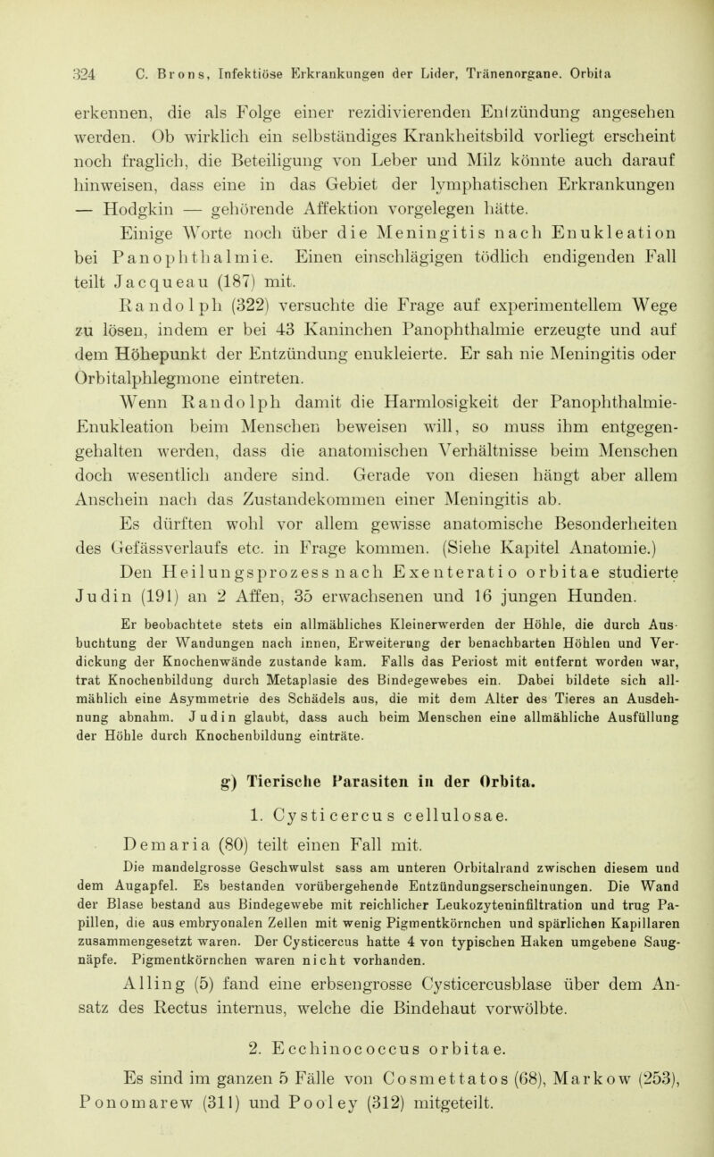 erkennen, die als Folge einer rezidivierenden Enizündung angesehen werden. Ob wirklich ein selbständiges Krankheitsbild vorliegt erscheint noch fraglich, die Beteiligung von Leber und Milz könnte auch darauf hinweisen, dass eine in das Gebiet der lymphatischen Erkrankungen — Hodgkin — gehörende Affektion vorgelegen hätte. Einige Worte noch über die Meningitis nach Enukleation bei PanOphthalmie. Einen einschlägigen tödlich endigenden Fall teilt Jacqueau (187) mit. Randolph (322) versuchte die Frage auf experimentellem Wege 2-u lösen, indem er bei 43 Kaninchen Panophthalmie erzeugte und auf dem Höhepunkt der Entzündung enukleierte. Er sah nie Meningitis oder Orbitalphlegmone eintreten. Wenn Randolph damit die Harmlosigkeit der Panophthalmie- Enukleation beim Menschen beweisen will, so muss ihm entgegen- gehalten werden, dass die anatomischen Verhältnisse beim Menschen doch wesentlich andere sind. Gerade von diesen hängt aber allem Anschein nach das Zustandekommen einer Meningitis ab. Es dürften wohl vor allem gewisse anatomische Besonderheiten des GefässVerlaufs etc. in Frage kommen. (Siehe Kapitel Anatomie.) Den Heilungsprozess n ach Exenteratio orbitae studierte Judin (191) an 2 Affen, 35 erwachsenen und 16 jungen Hunden. Er beobachtete stets ein allmähliches Kleinerwerden der Höhle, die durch Aus- buchtung der Wandungen nach innen, Erweiterung der benachbarten Höhlen und Ver- dickung der Knochenwände zustande kam. Falls das Periost mit entfernt worden war, trat Knochenbildung durch Metaplasie des Bindegewebes ein. Dabei bildete sich all- mählich eine Asymmetrie des Schädels aus, die mit dem Alter des Tieres an Ausdeh- nung abnahm. Judin glaubt, dass auch beim Menschen eine allmähliche Ausfüllung der Höhle durch Knochenbildung einträte. g) Tierische Parasiten in der Orbita. 1. Cysticercus cellulosae. Demaria (80) teilt einen Fall mit. Die mandelgrosse Geschwulst sass am unteren Orbitalrand zwischen diesem und dem Augapfel. Es bestanden vorübergehende Entzündungserscheinungen. Die Wand der Blase bestand aus Bindegewebe mit reichlicher Leukozyteninfiltration und trug Pa- pillen, die aus embryonalen Zellen mit wenig Pigmentkörnchen und spärlichen Kapillaren zusammengesetzt waren. Der Cysticercus hatte 4 von typischen Haken umgebene Saug- näpfe. Pigmentkörnchen waren nicht vorhanden. Alling (5) fand eine erbsengrosse Cysticercusblase über dem An- satz des Rectus internus, welche die Bindehaut vorwölbte. 2. Ecchinococcus orbitae. Es sind im ganzen 5 Fälle von Cosmettatos (68), Markow (253), Ponomarew (311) und Pooley (312) mitgeteilt.