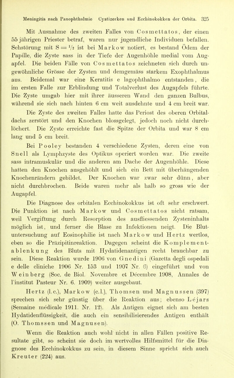 Mit Ausnahme des zweiten Falles von Cosmettatos, der einen 55 jährigen Priester betraf, waren nur jugendliche Individuen befallen. Sehstörung mit S = V2 ist bei Markow notiert, es bestand Ödem der Papille, die Zyste sass in der Tiefe der Augenhöhle medial vom Aug- apfel. Die beiden Fälle von Cosmettatos zeichneten sich durch un- gewöhnliche Grösse der Zysten und demgemäss starkem Exophthalmus aus. Beidemal war eine Keratitis e lagophthalmo entstanden, die im ersten Falle zur Erblindung und Total Verlust des Augapfels führte. Die Zyste umgab hier mit ihrer äusseren Wand den ganzen Bulbus, während sie sich nach hinten 6 cm weit ausdehnte und 4 cm breit war. Die Zyste des zweiten Falles hatte das Periost des oberen Orbital- dachs zerstört und den Knochen blossgelegt, jedoch noch nicht durch- löchert. Die Zyste erreichte fast die Spitze der Orbita und war 8 cm lang und 5 cm breit. Bei Pooley bestanden 4 verschiedene Zysten, deren eine von Snell als Lymphzyste des Optikus operiert worden war. Die zweite sass intramuskulär und die anderen am Dache der Augenhöhle. Diese hatten den Knochen ausgehöhlt und sich ein Bett mit überhängenden Knochenrändern gebildet. Der Knochen war zwar sehr dünn, aber nicht durclibrochen. Beide waren mehr als halb so gross wie der Augapfel. Die Diagnose des orbitalen Ecchinokokkus ist oft sehr erschwert. Die Punktion ist nach Markow und Cosmettatos nicht ratsam, weil Vergiftung durch Resorption des ausfliessenden Zysteninhalts möglich ist, und ferner die Blase zu Infektionen neigt. Die Blut- untersuchung auf Eosinophilie ist nach Markow und Hertz wertlos, eben so die Präzipitinreaktion. Dagegen scheint die Komplement- ablenkung des Bluts mit Hydatidenantigen recht brauchbar zu sein. Diese Reaktion w^urde 1906 von Gnedini (Gazetta degli ospedali e delle cliniche 1906 Nr. 153 und 1907 Nr. 6) eingeführt und von Weinberg (Soc. de Biol. Novembre et Decembre 1908, Annales de l'institut Pasteur Nr. 6. 1909) weiter ausgebaut. Hertz (I.e.), Markow (c.l.), Thomsen und Magnussen (397) sprechen sich sehr günstig über die Reaktion aus; ebenso Lejars (Semaine medicale 1911. Nr. 12). Als Antigen eignet sich am besten Hydatidenflüssigkeit, die auch ein sensibilisierendes Antigen enthält (0. Thomssen und Magnusen). Wenn die Reaktion auch wohl nicht in allen Fällen positive Re- sultate gibt, so scheint sie doch im wertvolles Hilfsmittel für die Dia- gnose des Ecchinokokkus zu sein, in diesem Sinne spricht sich auch Kreut er (224) aus.