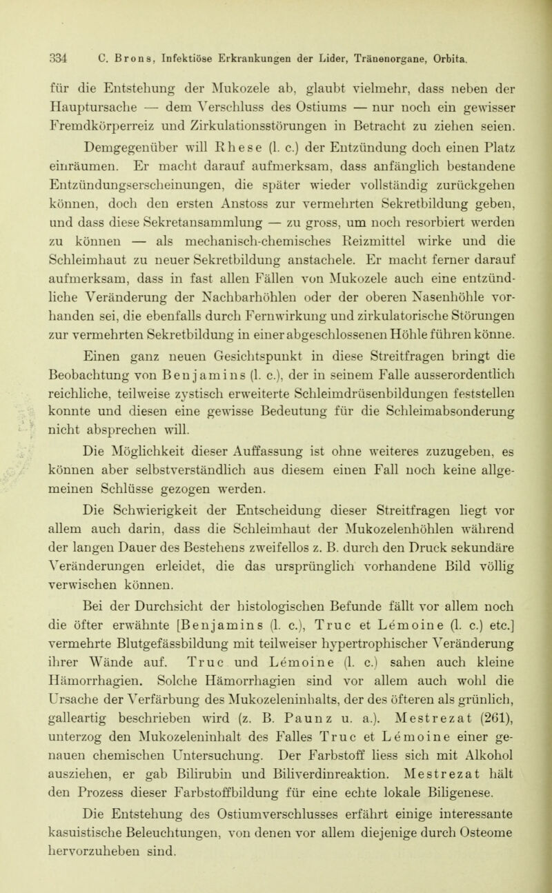 für die Entstehung der Mukozele ab, glaubt vielmehr, dass neben der Hauptursache — dem Verschluss des Ostiums — nur noch ein gewisser Fremdkörperreiz und Zirkulationsstörungen in Betracht zu ziehen seien. Demgegenüber will Rhese (1. c.) der Entzündung doch einen Platz einräumen. Er macht darauf aufmerksam, dass anfänglich bestandene Entzündungserscheinungen, die später wieder vollständig zurückgehen können, doch den ersten Anstoss zur vermehrten Sekretbildung geben, und dass diese Sekretansammlung — zu gross, um noch resorbiert werden zu können — als mechanisch-chemisches Reizmittel wirke und die Schleimhaut zu neuer Sekretbildung anstachele. Er macht ferner darauf aufmerksam, dass in fast allen Fällen von Mukozele auch eine entzünd- liche Veränderung der Nachbarhöhlen oder der oberen Nasenhöhle vor- handen sei, die ebenfalls durch Fern Wirkung und zirkulatorische Störungen zur vermehrten Sekretbildung in einer abgeschlossenen Höhle führen könne. Einen ganz neuen Gesichtspunkt in diese Streitfragen bringt die Beobachtung von Benjamins (1. c), der in seinem Falle ausserordentlich reichliche, teilweise zystisch erweiterte Schleimdrüsenbildungen feststellen konnte und diesen eine gewisse Bedeutung für die Schleimabsonderung nicht absprechen will. Die Möglichkeit dieser Auffassung ist ohne weiteres zuzugeben, es können aber selbstverständlich aus diesem einen Fall noch keine allge- meinen Schlüsse gezogen werden. Die Schwierigkeit der Entscheidung dieser Streitfragen liegt vor allem auch darin, dass die Schleimhaut der Mukozelenhöhlen während der langen Dauer des Bestehens zweifellos z. B. durch den Druck sekundäre Veränderungen erleidet, die das ursprünglich vorhandene Bild völlig verwischen können. Bei der Durchsicht der histologischen Befunde fällt vor allem noch die öfter erwähnte [Benjamins (1. c), Truc et Lemoine (1. c.) etc.] vermehrte Blutgefässbildung mit teilweiser hypertrophischer Veränderung ihrer Wände auf. Truc und Lemoine (1. c.) sahen auch kleine Hämorrhagien. Solche Hämorrhagien sind vor allem auch wohl die Ursache der Verfärbung des Mukozeleninbalts, der des öfteren als grünhch, galleartig beschrieben wird (z. B. Paunz u. a.). Mestrezat (261), unterzog den Mukozeleninhalt des Falles Truc et Lemoine einer ge- nauen chemischen Untersuchung. Der Farbstoff liess sich mit Alkohol ausziehen, er gab Bilirubin und Biliverdinreaktion. Mestrezat hält den Prozess dieser Farbstoffbildung für eine echte lokale Bihgenese. Die Entstehung des Ostiumverschlusses erfährt einige interessante kasuistische Beleuchtungen, von denen vor allem diejenige durch Osteome hervorzuheben sind.