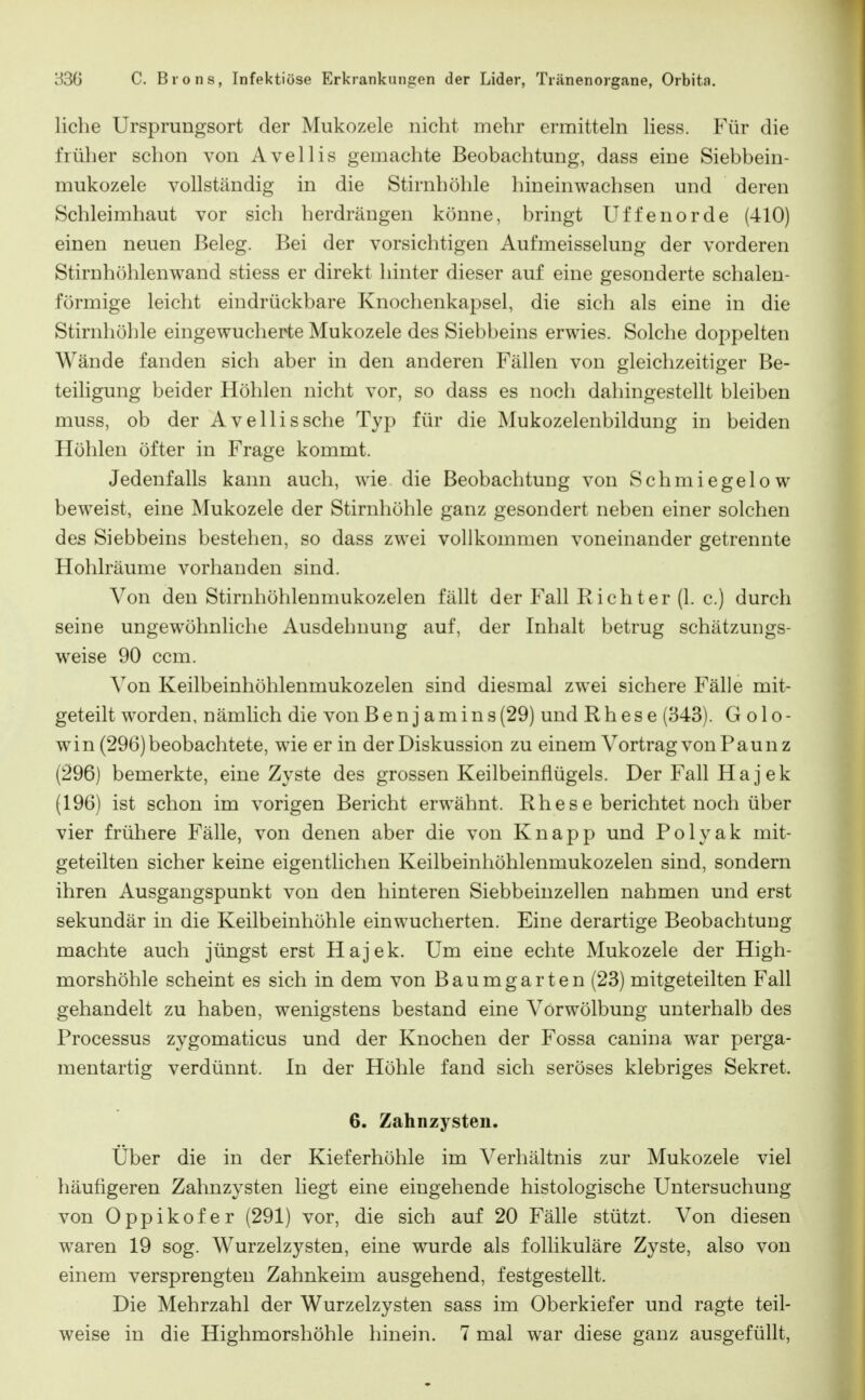 liehe Ursprungsort der Mukozele nicht mehr ermitteln liess. Für die früher schon von Avellis gemachte Beobachtung, dass eine Siebbein- mukozele vollständig in die Stirnhöhle hineinwachsen und deren Schleimhaut vor sich herdrängen könne, bringt Uffenorde (410) einen neuen Beleg. Bei der vorsichtigen Aufmeisselung der vorderen Stirnhöhlenwand stiess er direkt hinter dieser auf eine gesonderte schalen- förmige leicht eindrückbare Knochenkapsel, die sich als eine in die Stirnhöhle eingewucherte Mukozele des Siebbeins erwies. Solche doppelten Wände fanden sich aber in den anderen Fällen von gleichzeitiger Be- teiligung beider Höhlen nicht vor, so dass es noch dahingestellt bleiben muss, ob der Avellis sehe Typ für die Mukozelenbildung in beiden Höhlen öfter in Frage kommt. Jedenfalls kann auch, wie die Beobachtung von Schmiegelow beweist, eine Mukozele der Stirnhöhle ganz gesondert neben einer solchen des Siebbeins bestehen, so dass zwei vollkommen voneinander getrennte Hohlräume vorhanden sind. Von den Stirnhöhlenmukozelen fällt der Fall Richter (1. c.) durch seine ungewöhnliche Ausdehnung auf, der Inhalt betrug schätzungs- weise 90 ccm. Von Keilbeinhöhlenmukozelen sind diesmal zwei sichere Fälle mit- geteilt worden, nämlich die von Benjamins (29) und R h e s e (343). G o 1 o - win (296) beobachtete, wie er in der Diskussion zu einem Vortrag von P au n z (296) bemerkte, eine Zyste des grossen Keilbeinflügels. Der Fall Hajek (196) ist schon im vorigen Bericht erwähnt. Rhese berichtet noch über vier frühere Fälle, von denen aber die von Knapp und Polyak mit- geteilten sicher keine eigentlichen Keilbeinhöhlenmukozelen sind, sondern ihren Ausgangspunkt von den hinteren Siebbeinzellen nahmen und erst sekundär in die Keilbeinhöhle einwucherten. Eine derartige Beobachtung machte auch jüngst erst Hajek. Um eine echte Mukozele der High- morshöhle scheint es sich in dem von Baumgarten (23) mitgeteilten Fall gehandelt zu haben, wenigstens bestand eine Vorwölbung unterhalb des Processus zygomaticus und der Knochen der Fossa canina war perga- mentartig verdünnt. In der Höhle fand sich seröses klebriges Sekret. 6. Zahnzysten. Über die in der Kieferhöhle im Verhältnis zur Mukozele viel häufigeren Zahnzysten liegt eine eingehende histologische Untersuchung von Oppikofer (291) vor, die sich auf 20 Fälle stützt. Von diesen waren 19 sog. Wurzelzysten, eine wurde als follikuläre Zyste, also von einem versprengten Zahnkeim ausgehend, festgestellt. Die Mehrzahl der Wurzelzysten sass im Oberkiefer und ragte teil-