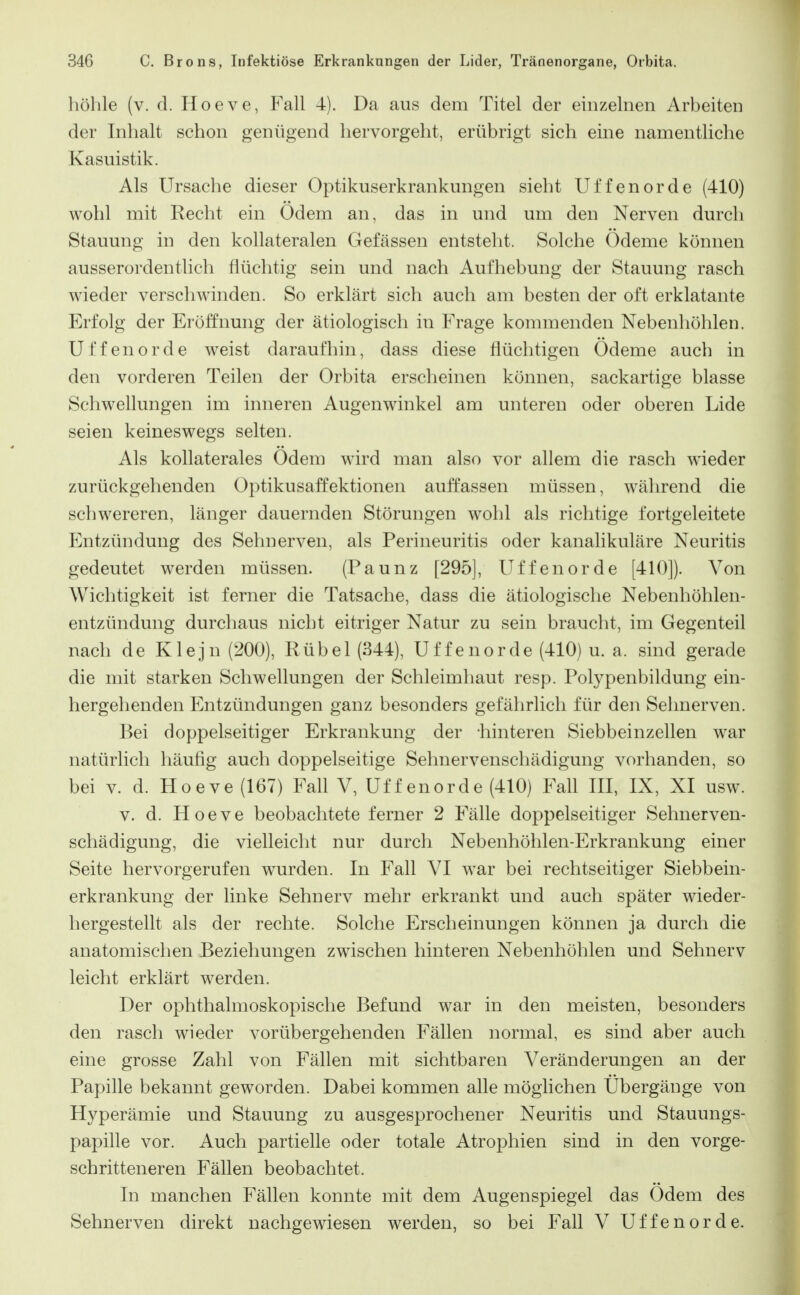 höhle (v. d. Hoeve, Fall 4). Da aus dem Titel der einzelnen Arbeiten der Inhalt schon genügend hervorgeht, erübrigt sich eine namentliche Kasuistik. Als Ursache dieser Optikuserkrankungen sieht Uffenorde (410) wohl mit Recht ein Odem an, das in und um den Nerven durcli Stauung in den kollateralen Gefässen entsteht. Solche Ödeme können ausserordentlich flüchtig sein und nach Aufhebung der Stauung rasch wieder verschwinden. So erklärt sich auch am besten der oft erklatante Erfolg der Eröffnung der ätiologisch in Frage kommenden Nebenhöhlen. Uffenorde weist daraufhin, dass diese flüchtigen Ödeme auch in den vorderen Teilen der Orbita erscheinen können, sackartige blasse Schwellungen im inneren Augenwinkel am unteren oder oberen Lide seien keineswegs selten. Als kollaterales Ödem wird man also vor allem die rasch wieder zurückgehenden Optikusaffektionen auffassen müssen, während die schwereren, länger dauernden Störungen wohl als richtige fortgeleitete Entzündung des Sehnerven, als Perineuritis oder kanalikuläre Neuritis gedeutet werden müssen. (Paunz [295], Uffenorde [410]). Von Wichtigkeit ist ferner die Tatsache, dass die ätiologische Nebenhöhlen- entzündung durchaus nicht eitriger Natur zu sein braucht, im Gegenteil nach de Klejn (200), Rübel (344), Uffenorde (410) u. a. sind gerade die mit starken Schwellungen der Schleimhaut resp. Polypenbildung ein- hergehenden Entzündungen ganz besonders gefährlich für den Sehnerven. Bei doppelseitiger Erkrankung der -hinteren Siebbeinzellen war natürlich häufig auch doppelseitige Sehnervenschädigung vorhanden, so bei V. d. Hoeve (167) Fall V, Uffenorde (410) Fall III, IX, XI usw. V. d. Hoeve beobachtete ferner 2 Fälle doppelseitiger Sehnerven- schädigung, die vielleicht nur durch Nebenhöhlen-Erkrankung einer Seite hervorgerufen wurden. In Fall VI war bei rechtseitiger Siebbein- erkrankung der linke Sehnerv mehr erkrankt und auch später wieder- hergestellt als der rechte. Solche Erscheinungen können ja durch die anatomischen Beziehungen zwischen hinteren Nebenhöhlen und Sehnerv leicht erklärt werden. Der ophthalmoskopische Befund war in den meisten, besonders den rasch wieder vorübergehenden Fällen normal, es sind aber auch eine grosse Zahl von Fällen mit sichtbaren Veränderungen an der Papille bekannt geworden. Dabei kommen alle möglichen Ubergänge von Hyperämie und Stauung zu ausgesprochener Neuritis und Stauungs- papille vor. Auch partielle oder totale Atrophien sind in den vorge- schritteneren Fällen beobachtet. In manchen Fällen konnte mit dem Augenspiegel das Ödem des Sehnerven direkt nachgewiesen werden, so bei Fall V Uffenorde.