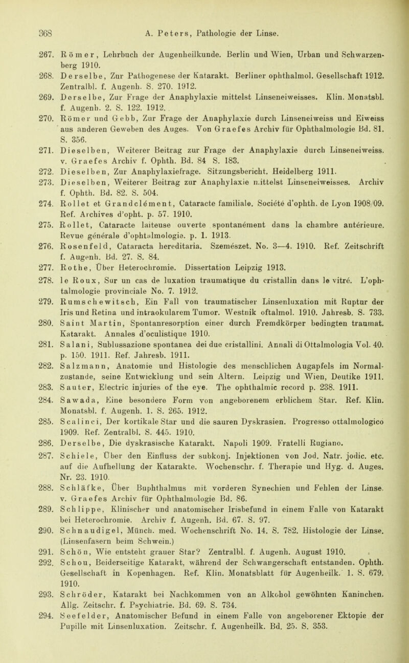 267. Römer, Lehrbuch der Augenheilkunde. Berlin und Wien, Urban und Schwarzen- berg 1910. 268. Derselbe, Zur Pathogenese der Katarakt. Berliner ophthalmol. Gesellschaft 1912. Zentralbl. f. Augenh. S. 270. 1912. 269. Derselbe, Zur Frage der Anaphylaxie mittelst Linseneiweisses. Klin. Monatsbl. f. Augenh. 2. S. 122. 1912. 270. Römer und Gebb, Zur Frage der Anaphylaxie durch Linseneiweiss und Eiweiss aus anderen Geweben des Auges. Von Graefes Archiv für Ophthalmologie Bd. 81. S. 356. 271. Dieselben, Weiterer Beitrag zur Frage der Anaphylaxie durch Linseneiweiss. V. Graefes Archiv f. Ophth. Bd. 84 S. 183. 272. Dieselben, Zur Anaphylaxiefrage. Sitzungsbericht. Heidelberg 1911. 273. Dieselben, Weiterer Beitrag zur Anaphylaxie n.ittelst Linseneiweisses. Archiv f. Ophth. Bd. 82. S. 504. 274. Rollet et Grandcldment, Cataracte familiale. Societe d'ophth. de Lyon 1908, 09. Ref. Aichives d'opht. p. 57. 1910. 275. Rollet, Cataracte laiteuse ouverte spontanöment dans la chambre anterieure. Revue generale d'ophtjilmologie. p. 1. 1913. 276. Rüsenfeld, Cataracta hereditaria. Szemeszet. No. 3—4. 1910. Ref. Zeitschrift f. Augenh. Bd. 27. S. 84. 277. Rothe, Über Heterochromie. Dissertation Leipzig 1913. 278. le Roux, Sur un cas de luxation traumatique du cristallin dans le vitre. L'oph- talmologie provinciale No. 7. 1912. 279. Rumsehewitsch. Ein Fall von traumatischer Linsenluxation mit Ruptur der Iris und Retina und intraokularem Tumor. Westnik oftalmol. 1910. Jahresb. S. 733. 280. Saint Martin, Spontanresorption einer durch Fremdkörper bedingten traumat. Katarakt. Annales d'oculistique 1910. 281. Salani, Sublussazione spontanea dei due cristallini. Annali di Ottalmologia Vol. 40. p. 150. 1911. Ref. Jahresb. 1911. 282. Salzmann, Anatomie und Histologie des menschlichen Augapfels im Normal- zustande, seine Entwicklung und sein Altern. Leipzig und Wien, Deutike 1911. 283. Saut er, Electric injuries of the eye. The Ophthalmie record p. 238. 1911. 284. Sawada, Eine besondere Form von angeborenem erblichem Star. Ref. Klin. Monatsbl. f. Augenh. 1. S. 265. 1912. 285. Scalinci, Der kortikale Star und die sauren Dyskrasien. Progresso ottalmologico 1909. Ref. Zentralbl. S. 445. 1910. 286. Derselbe, Die dyskrasische Katarakt. Napoli 1909. Fratelli Rugiano. 287. Schiele, Über den Einfluss der subkonj. Injektionen von Jod. Natr. jodic. etc. auf die Aufhellung der Katarakte. Wochenschr. f. Therapie und Hyg. d. Auges. Nr. 23. 1910. 288. Schläfke, Über Buphthalmus mit vorderen Synechien und Fehlen der Linse. V. Graefes Archiv für Ophthalmologie Bd. 86. 289. Schlippe, Klinischer und anatomischer Irisbefund in einem Falle von Katarakt bei Heterochromie. Archiv f. Augenh. Bd. 67. S. 97. 290. Schnaudigel, Münch, med. Wochenschrift No. 14. S. 782. Histologie der Linse. {Linsenfasern beim Schwein.) 291. Schön, Wie entsteht grauer Star? Zentralbl. f. Augenh. August 1910. 292. Schon, Beiderseitige Katarakt, während der Schwangerschaft entstanden. Ophth. Gesellschaft in Kopenhagen. Ref. Klin. Monatsblatt für Augenheilk. 1. S. 679. 1910. 293. Schröder, Katarakt bei Nachkommen von an Alkohol gewöhnten Kaninchen. Allg. Zeitschr. f. Psychiatrie. Bd. 69. S. 734. 294. Seefeider, Anatomischer Befund in einem Falle von angeborener Ektopie der Pupille mit Linsenluxation. Zeitschr. f. Augenheilk. Bd. 25. S. 353.