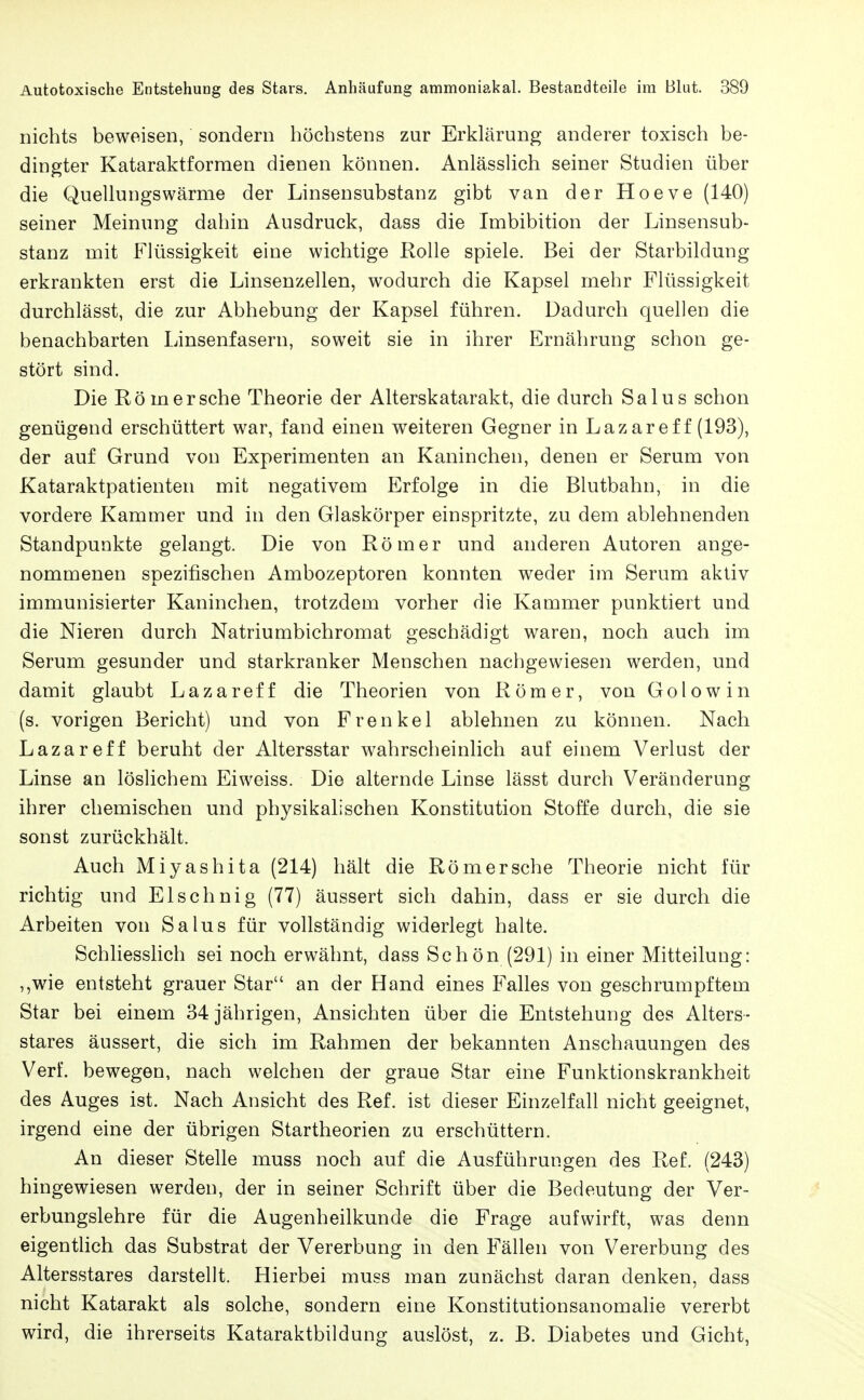 nichts beweisen, sondern höchstens zur Erklärung anderer toxisch be- dingter Kataraktforraen dienen können. AnlässUch seiner Studien über die Quellungswärme der Linsensubstanz gibt van der Hoeve (140) seiner Meinung dahin Ausdruck, dass die Imbibition der Linsensub- stanz mit Flüssigkeit eine wichtige Rolle spiele. Bei der Starbildung erkrankten erst die Linsenzellen, wodurch die Kapsel mehr Flüssigkeit durchlässt, die zur Abhebung der Kapsel führen. Dadurch quellen die benachbarten Linsenfasern, soweit sie in ihrer Ernährung schon ge- stört sind. Die Rom er sehe Theorie der Alterskatarakt, die durch Salus schon genügend erschüttert war, fand einen weiteren Gegner in Lazaref f (193), der auf Grund von Experimenten an Kaninchen, denen er Serum von Kataraktpatienten mit negativem Erfolge in die Blutbahn, in die vordere Kammer und in den Glaskörper einspritzte, zu dem ablehnenden Standpunkte gelangt. Die von Römer und anderen Autoren ange- nommenen spezifischen Ambozeptoren konnten weder im Serum aktiv immunisierter Kaninchen, trotzdem vorher die Kammer punktiert und die Nieren durch Natriumbichromat geschädigt waren, noch auch im Serum gesunder und starkranker Menschen nachgewiesen werden, und damit glaubt Lazareff die Theorien von Römer, von Golowin (s. vorigen Bericht) und von Frenket ablehnen zu können. Nach Lazareff beruht der Altersstar wahrscheinlich auf einem Verlust der Linse an löslichem Eiweiss. Die alternde Linse lässt durch Veränderung ihrer chemischen und physikalischen Konstitution Stoffe durch, die sie sonst zurückhält. Auch Miyashita (214) hält die Römorsche Theorie nicht für richtig und El sehnig (77) äussert sich dahin, dass er sie durch die Arbeiten von Salus für vollständig widerlegt halte. Schliesslich sei noch erwähnt, dass Schön (291) in einer Mitteilung: ,,wie entsteht grauer Star an der Hand eines Falles von geschrumpftem Star bei einem 34 jährigen, Ansichten über die Entstehung des Alters- stares äussert, die sich im Rahmen der bekannten Anschauungen des Verf. bewegen, nach welchen der graue Star eine Funktionskrankheit des Auges ist. Nach Ansicht des Ref. ist dieser Einzelfall nicht geeignet, irgend eine der übrigen Startheorien zu erschüttern. An dieser Stelle muss noch auf die Ausführungen des Ref. (243) hingewiesen werden, der in seiner Schrift über die Bedeutung der Ver- erbungslehre für die Augenheilkunde die Frage aufwirft, was denn eigentlich das Substrat der Vererbung in den Fällen von Vererbung des Altersstares darstellt. Hierbei muss man zunächst daran denken, dass nicht Katarakt als solche, sondern eine Konstitutionsanomalie vererbt wird, die ihrerseits Kataraktbildung auslöst, z. B. Diabetes und Gicht,