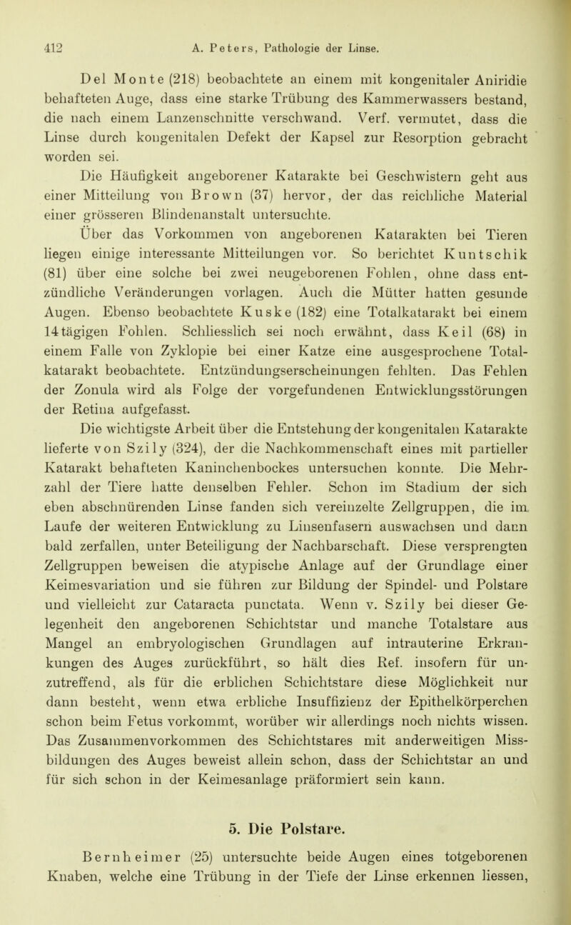 Del Monte (218) beobachtete au einem mit kongenitaler Aniridie behafteten Auge, dass eine starke Trübung des Kammerwassers bestand, die nach einem Lanzenschnitte verschwand. Verf. vermutet, dass die Linse durch kongenitalen Defekt der Kapsel zur Resorption gebracht worden sei. Die Häufigkeit angeborener Katarakte bei Geschwistern geht aus einer Mitteilung von Brown (37) hervor, der das reichliche Material einer grösseren Blindenanstalt untersuchte. Über das Vorkommen von angeborenen Katarakten bei Tieren liegen einige interessante Mitteilungen vor. So berichtet Kuntschik (81) über eine solche bei zwei neugeborenen Fohlen, ohne dass ent- zündliche Veränderungen vorlagen. Auch die Mütter hatten gesunde Augen. Ebenso beobachtete Kuske(182) eine Totalkatarakt bei einem 14tägigen Fohlen. Schhesshch sei noch erwähnt, dass Keil (68) in einem Falle von Zyklopie bei einer Katze eine ausgesprochene Total- katarakt beobachtete. Entzündungserscheinungen fehlten. Das Fehlen der Zonula wird als Folge der vorgefundenen Entwicklungsstörungen der Retina aufgefasst. Die wichtigste Arbeit über die Entstehung der kongenitalen Katarakte lieferte von Szily (324), der die Nachkommenschaft eines mit partieller Katarakt behafteten Kaninchenbockes untersuchen konnte. Die Mehr- zahl der Tiere hatte denselben Fehler. Schon im Stadium der sich eben abschnürenden Linse fanden sich vereinzelte Zellgruppen, die im Laufe der weiteren Entwicklung zu Linsenfasern auswachsen und dann bald zerfallen, unter Beteiligung der Nachbarschaft. Diese versprengten Zellgruppen beweisen die atypische Anlage auf der Grundlage einer Keimesvariation und sie führen zur Bildung der Spindel- und Polstare und vielleicht zur Cataracta punctata. Wenn v. Szily bei dieser Ge- legenheit den angeborenen Schichtstar und manche Totalstare aus Mangel an embryologischen Grundlagen auf intrauterine Erkran- kungen des Auges zurückführt, so hält dies Ref. insofern für un- zutreffend, als für die erblichen Schichtstare diese Möglichkeit nur dann besteht, wenn etwa erbliche Insuffizienz der Epithelkörperchen schon beim Fetus vorkommt, worüber wir allerdings noch nichts wissen. Das Zusammenvorkommen des Schichtstares mit anderweitigen Miss- bildungen des Auges beweist allein schon, dass der Schichtstar an und für sich schon in der Keimesanlage präformiert sein kann. 5. Die Polstare. Bernheim er (25) untersuchte beide Augen eines totgeborenen Knaben, welche eine Trübung in der Tiefe der Linse erkennen Hessen,