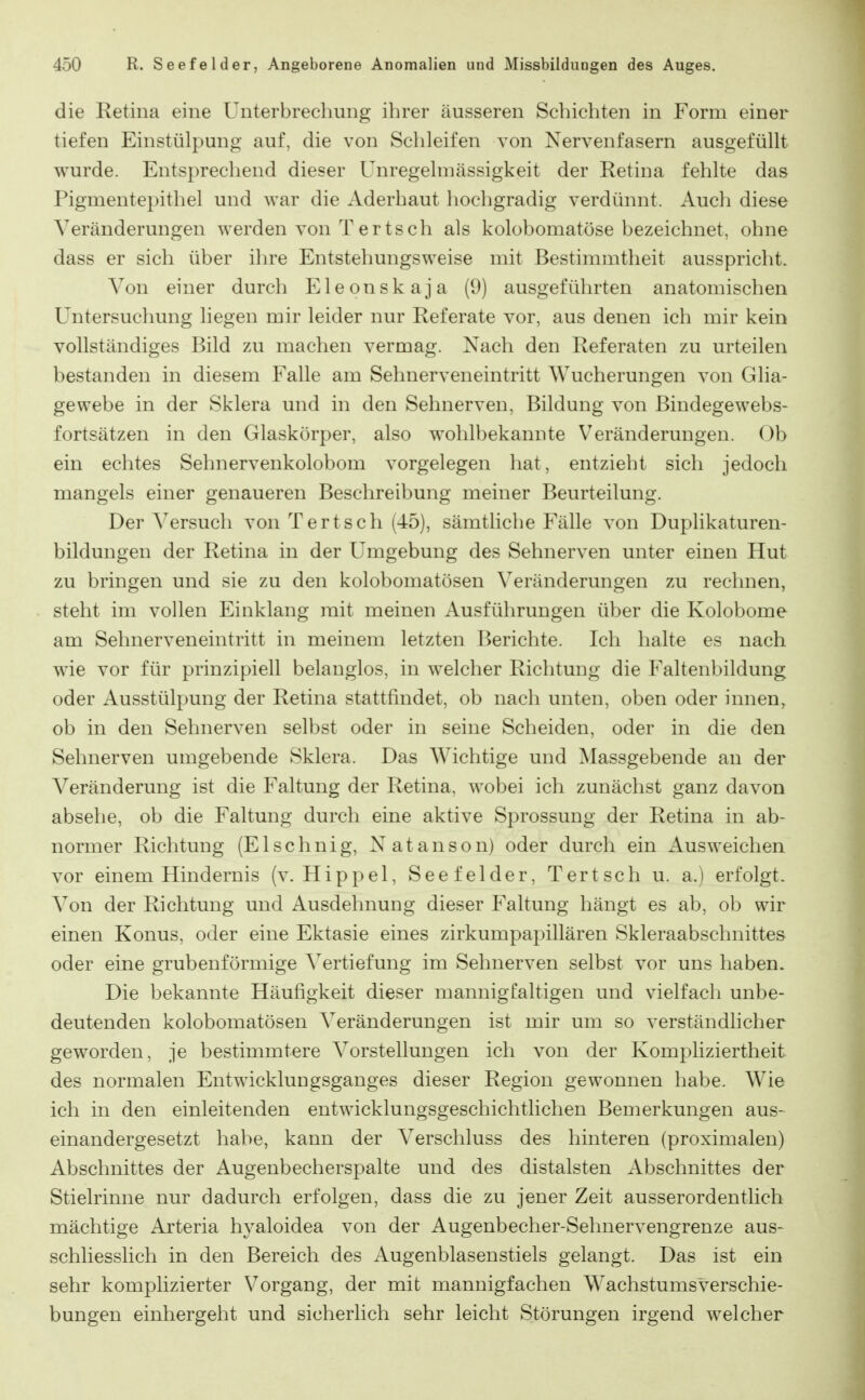 die Eetina eine Unterbrechung ihrer äusseren Schichten in Form einer tiefen Einstülpung auf, die von Schleifen von Nervenfasern ausgefüllt wurde. Entsprechend dieser Unregelmässigkeit der Retina fehlte das Pigmentepithel und war die xlderbaut hochgradig verdünnt. Auch diese Veränderungen werden von Tertsch als kolobomatöse bezeichnet, ohne dass er sich über ihre Entstehungsweise mit Bestimmtheit ausspricht. Von einer durch Eleonskaja (9) ausgeführten anatomischen Untersuchung liegen mir leider nur Referate vor, aus denen ich mir kein vollständiges Bild zu machen vermag. Nach den Referaten zu urteilen bestanden in diesem Falle am Sehnerveneintritt Wucherungen von Glia- gewebe in der Sklera und in den Sehnerven, Bildung von Bindegewebs- fortsätzen in den Glaskörper, also wohlbekannte Veränderungen. Ob ein echtes Sehnervenkolobom vorgelegen hat, entzieht sich jedoch mangels einer genaueren Beschreibung meiner Beurteilung. Der Versuch von Ter tsch (45), sämtliche Fälle von Duplikaturen- bildungen der Retina in der Umgebung des Sehnerven unter einen Hut zu bringen und sie zu den kolobomatösen Veränderungen zu reclmen, steht im vollen Einklang mit meinen Ausführungen über die Kolobome am Sehnerveneintritt in meinem letzten Berichte. Ich halte es nach wie vor für prinzipiell belanglos, in welcher Richtung die Faltenbildung oder Ausstülpung der Retina stattfindet, ob nach unten, oben oder innen^ ob in den Sehnerven selbst oder in seine Scheiden, oder in die den Sehnerven umgebende Sklera. Das Wichtige und Massgebende an der Veränderung ist die Faltung der Retina, wobei ich zunächst ganz davon absehe, ob die Faltung durch eine aktive Sprossung der Retina in ab- normer Richtung (Elschnig, Natanson) oder durch ein Ausweichen vor einem Hindernis (v. Hippel, Seefelder, Tertsch u. a.) erfolgt. Von der Richtung und Ausdehnung dieser Faltung hängt es ab, ob wir einen Konus, oder eine Ektasie eines zirkumpapillären Skleraabschnittes oder eine grubenförmige Vertiefung im Sehnerven selbst vor uns haben. Die bekannte Häufigkeit dieser mannigfaltigen und vielfach unbe- deutenden kolobomatösen Veränderungen ist mir um so verständhcher geworden, je bestimmtere Vorstellungen ich von der Kompliziertheit des normalen Entwicklungsganges dieser Region gewonnen habe. Wie ich in den einleitenden entwicklungsgeschichtlichen Bemerkungen aus- einandergesetzt habe, kann der Verschluss des hinteren (proximalen) Abschnittes der Augenbecherspalte und des distalsten Abschnittes der Stielrinne nur dadurch erfolgen, dass die zu jener Zeit ausserordentlich mächtige Arteria hyaloidea von der Augenbecher-Sehnervengrenze aus- schliesslich in den Bereich des Augenblasenstiels gelangt. Das ist ein sehr komplizierter Vorgang, der mit mannigfachen Wachstums Verschie- bungen einhergeht und sicherlich sehr leicht Störungen irgend welcher