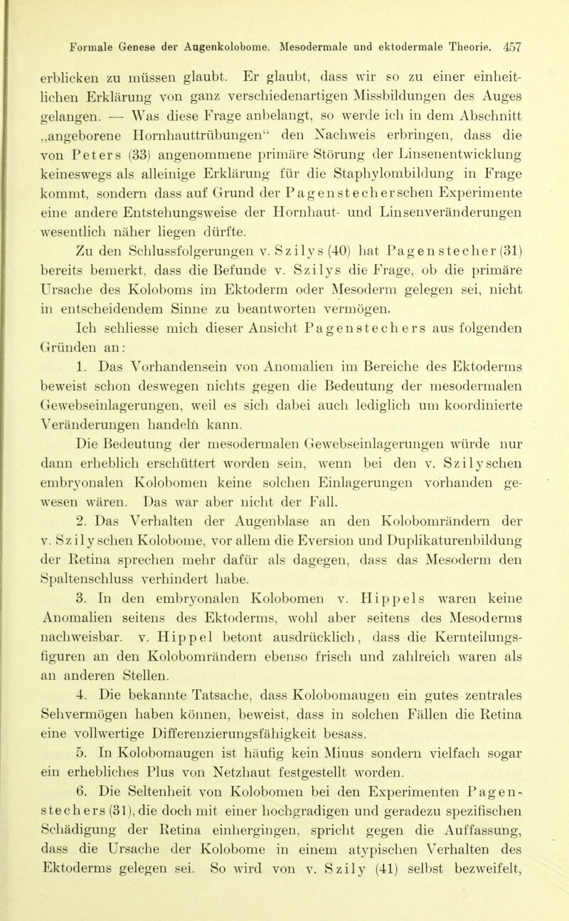 erblicken zu müssen glaubt. Er glaubt, dass wir so zu einer einheit- lichen Erklärung von ganz verschiedenartigen Missbildungen des Auges gelangen. — AVas diese Frage anbelangt, so werde ich in dem Abschnitt „angeborene Hornhauttrübungen den Nachweis erbringen, dass die von Peters (33) angenommene primäre Störung der Linsenentwicklung keineswegs als alleinige Erklärung für die Staphylombildung in Frage kommt, sondern dass auf Grund der Pagen stech er sehen Experimente eine andere Entstehungsweise der Hornhaut- und Linsenveränderungen wesentlich näher liegen dürfte. Zu den Schlussfolgerungen v. Szilys (40) hat Pagen Stecher (31) bereits bemerkt, dass die Befunde v. Szilys die Frage, ob die primäre Ursache des Koloboms im Ektoderm oder Mesoderm gelegen sei, nicht in entscheidendem Sinne zu beantworten vermögen. Ich schliesse mich dieser Ansicht Pagen Stechers aus folgenden Gründen an: 1. Das Vorhandensein von Anomalien im Bereiche des Ektoderms beweist schon deswegen nichts gegen die Bedeutung der mesodermalen Gewebseinlagerungen, weil es sich dabei auch lediglich um koordinierte Veränderungen handeln kann. Die Bedeutung der mesodermalen Gewebseinlagerungen würde nur dann erheblich erschüttert worden sein, wenn bei den v. Szilysehen embryonalen Kolobomen keine solchen Einlagerungen vorhanden ge- wesen wären. Das war aber nicht der Fall. 2. Das Verhalten der Augenblase an den Kolobomrändern der V. Sz ily sehen Kolobome, vor allem die Eversion und Duplikaturenbildung der Retina sprechen mehr dafür als dagegen, dass das Mesoderm den Spaltenschluss verhindert habe. 3. In den embryonalen Kolobomen v. Hippels waren keine Anomalien seitens des Ektoderms, wohl aber seitens des Mesoderms nachweisbar, v. Hippel betont ausdrücklich, dass die Kernteilungs- figuren an den Kolobomrändern ebenso frisch und zahlreich waren als an anderen Stellen. 4. Die bekannte Tatsache, dass Kolobomaugen ein gutes zentrales Sehvermögen haben köimen, beweist, dass in solchen Fällen die Retina eine vollwertige Differenzierungsfähigkeit besass. 5. In Kolobomaugen ist häufig kein Minus sondern vielfach sogar ein erhebliches Plus von Netzhaut festgestellt worden. 6. Die Seltenheit von Kolobomen bei den Experimenten Pagen- stechers (31), die doch mit einer hochgradigen und geradezu spezifischen Schädigung der Retina einhergingen, spricht gegen die Auffassung, dass die Ursache der Kolobome in einem atypischen Verhalten des Ektoderms gelegen sei. So wird von v. Szily (41) selbst bezweifelt,