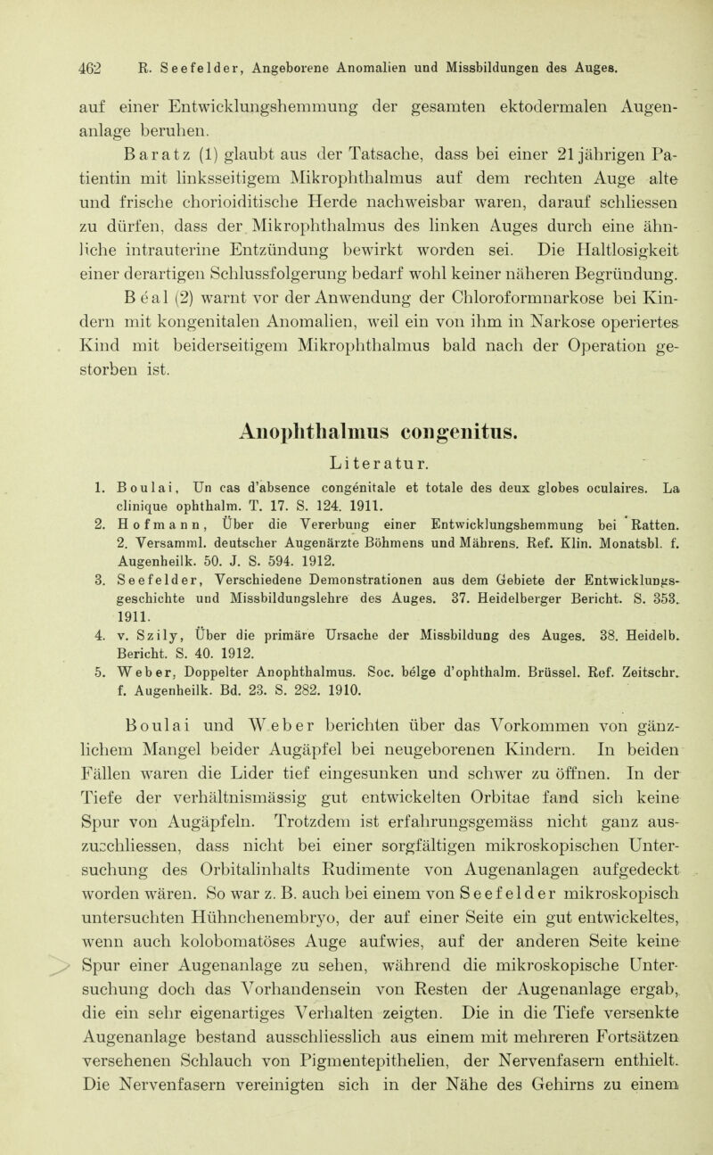 auf einer Entwicklungshemmung der gesamten ektodermalen Augen- anlage beruhen. Bar atz (1) glaubt aus der Tatsache, dass bei einer 21 jährigen Pa- tientin mit linksseitigem Mikrophthalmus auf dem rechten Auge alte und frische chorioiditische Herde nachweisbar waren, darauf schliessen zu dürfen, dass der Mikrophthalmus des linken Auges durch eine ähn- liche intrauterine Entzündung bewirkt worden sei. Die Haltlosigkeit einer derartigen Schlussfolgerung bedarf wohl keiner näheren Begründung. B eal (2) warnt vor der Anwendung der Chloroformnarkose bei Kin- dern mit kongenitalen Anomalien, weil ein von ihm in Narkose operiertes Kind mit beiderseitigem Mikrophthalmus bald nach der Operation ge- storben ist. Anophthalmus congenitus. Literatur. 1. Boulai, ün cas d'absence congenitale et totale des deux globes oculaires. La clinique ophthalm. T. 17. S. 124. 1911. 2. Hofmann, Über die Vererbung einer Entwicklungshemmung bei Ratten. 2. Versamml. deutscher Augenärzte Böhmens und Mährens. Ref. Klin. Monatsbl. f. Augenheilk. 50. J. S. 594. 1912. 3. Seefelder, Verschiedene Demonstrationen aus dem Gebiete der Entwicklungs- geschichte und Missbildungslehre des Auges. 37. Heidelberger Bericht. S. 353. 1911. 4. V. Szily, Über die primäre Ursache der Missbildung des Auges. 38. Heidelb. Bericht. S. 40. 1912. 5. Weber, Doppelter Anophthalmus. Soc. beige d'ophthalm. Brüssel. Ref. Zeitschr. f. Augenheilk. Bd. 23. S. 282. 1910. Boulai und Weber berichten über das Vorkommen von gänz- lichem Mangel beider Augäpfel bei neugeborenen Kindern. In beiden Fällen w^aren die Lider tief eingesunken und schwer zu öffnen. In der Tiefe der verhältnismässig gut entwickelten Orbitae fand sich keine Spur von Augäpfeln. Trotzdem ist erfahrungsgemäss nicht ganz aus- zucchliessen, dass nicht bei einer sorgfältigen mikroskopischen Unter- suchung des Orbitahnhalts Rudimente von Augenanlagen aufgedeckt worden wären. So war z. B. auch bei einem von Seefelder mikroskopisch untersuchten Hühnchenembryo, der auf einer Seite ein gut entwickeltes, wenn auch kolobomatöses Auge aufwies, auf der anderen Seite keine Spur einer Augenanlage zu sehen, w^ährend die mikroskopische Unter- suchung doch das Vorhandensein von Resten der Augenanlage ergab,, die ein sehr eigenartiges Verhalten zeigten. Die in die Tiefe versenkte Augenanlage bestand ausschliesslich aus einem mit mehreren Fortsätzen versehenen Schlauch von Pigmentepithelien, der Nervenfasern enthielt. Die Nervenfasern vereinigten sich in der Nähe des Gehirns zu einem