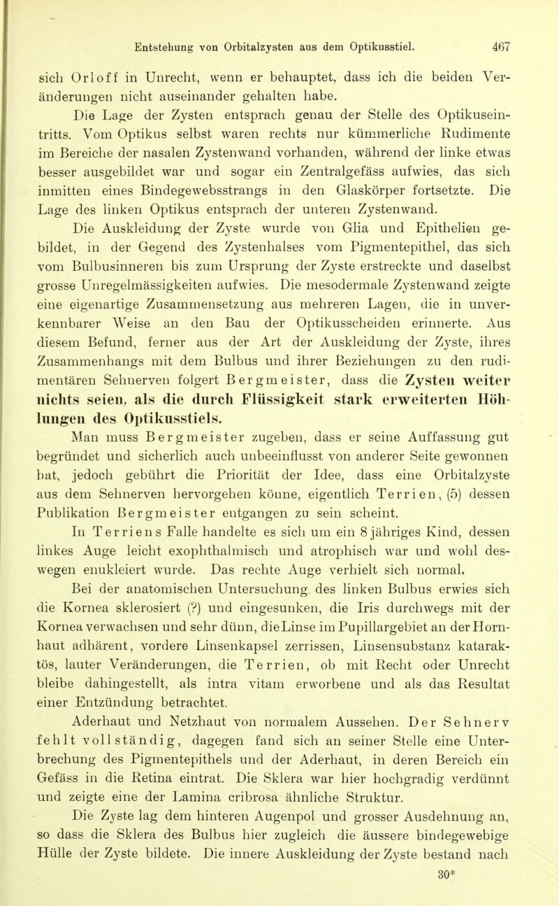 sich Orloff in Unrecht, wenn er behauptet, dass ich die beiden Ver- änderungen nicht auseinander gehalten habe. Die Lage der Zysten entsprach genau der Stelle des Optikusein- tritts. Vom Optikus selbst waren rechts nur kümmerliche Rudimente im Bereiche der nasalen Zystenwand vorhanden, während der linke etwas besser ausgebildet war und sogar ein Zentralgefäss aufwies, das sich inmitten eines Bindegewebsstrangs in den Glaskörper fortsetzte. Die Lage des linken Optikus entsprach der unteren Zystenwand. Die Auskleidung der Zyste wurde von Glia und Epithelien ge- bildet, in der Gegend des Zystenhalses vom Pigmentepithel, das sich vom Bulbusinneren bis zum Ursprung der Zyste erstreckte und daselbst grosse Unregelmässigkeiten aufwies. Die mesodermale Zystenwand zeigte eine eigenartige Zusammensetzung aus mehreren Lagen, die in unver- kennbarer Weise an den Bau der Optikusscheiden erinnerte. Aus diesem Befund, ferner aas der Art der Auskleidung der Zyste, ihres Zusammenhangs mit dem Bulbus und ihrer Beziehungen zu den rudi- mentären Sehnerven folgert Bergmeister, dass die Zysten weiter nichts seien, als die durch Flüssigkeit stark erweiterten Höh- lungen des Optikusstiels. Man muss Bergmeister zugeben, dass er seine Auffassung gut begründet und sicherlich auch unbeeinflusst von anderer Seite gewonnen hat, jedoch gebührt die Priorität der Idee, dass eine Orbitalzyste aus dem Sehnerven hervorgehen könne, eigentlich Terrien, (5) dessen Publikation Bergmeister entgangen zu sein scheint. In Terrien s Falle handelte es sich um ein 8 jähriges Kind, dessen linkes Auge leicht exophthalmisch und atrophisch w^ar und wohl des- wegen enukleiert wurde. Das rechte Auge verhielt sich normal. Bei der anatomischen Untersuchung des linken Bulbus erwies sich die Kornea sklerosiert (?) und eingesunken, die Iris durchwegs mit der Kornea verwachsen und sehr dünn, die Linse im Pupillargebiet an der Horn- haut adhärent, vordere Linsenkapsel zerrissen, Linsensubstanz katarak- tös, lauter Veränderungen, die Terrien, ob mit Recht oder Unrecht bleibe dahingestellt, als intra vitam erworbene und als das Resultat einer Entzündung betrachtet. Aderhaut und Netzhaut von normalem Aussehen. Der Sehnerv fehlt vollständig, dagegen fand sich an seiner Stelle eine Unter- brechung des Pigmentepithels und der Aderhaut, in deren Bereich ein Gefäss in die Retina eintrat. Die Sklera war hier hochgradig verdünnt und zeigte eine der Lamina cribrosa ähnliche Struktur. Die Zyste lag dem hinteren Augenpol und grosser Ausdehnung an, so dass die Sklera des Bulbus hier zugleich die äussere bindegewebige Hülle der Zyste bildete. Die innere Auskleidung der Zyste bestand nach 30*