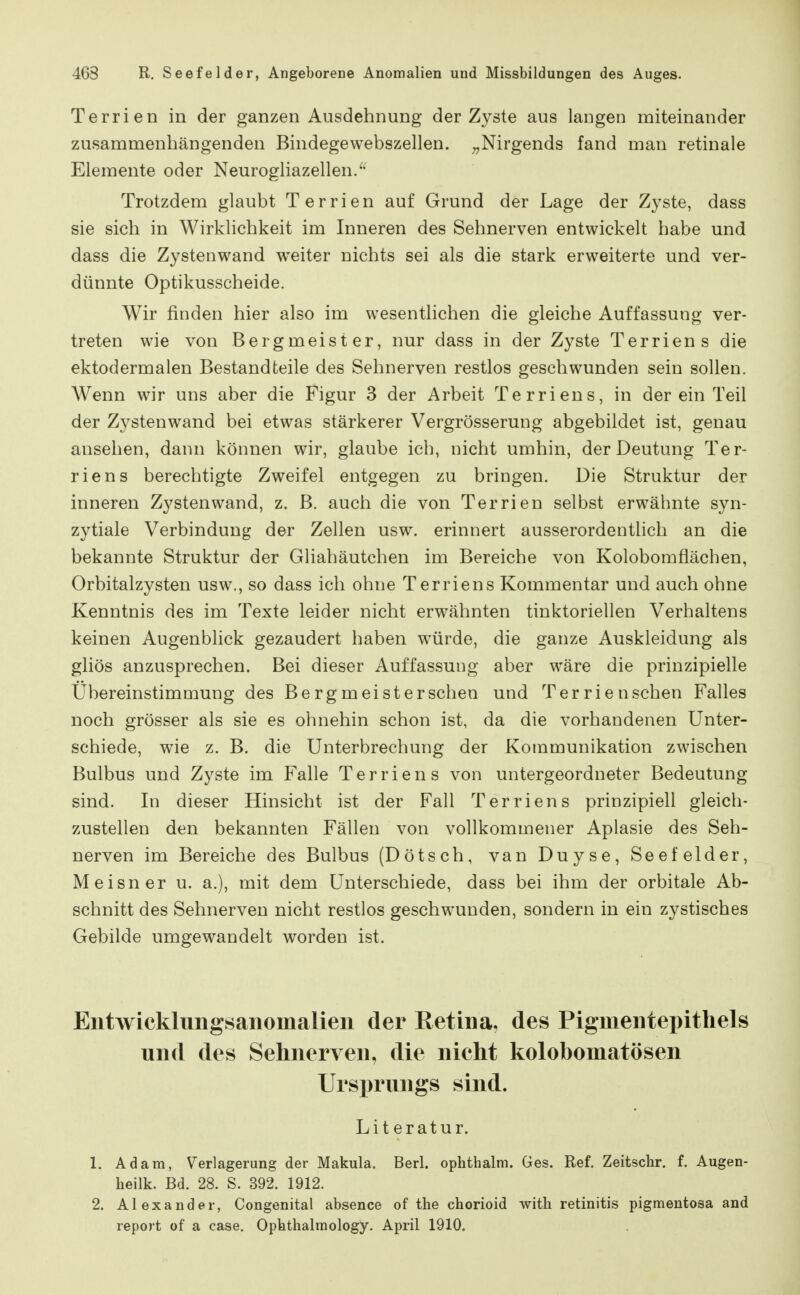 Terrien in der ganzen Ausdehnung der Zyste aus langen miteinander zusammenhängenden Bindegewebszellen. ^,Nirgends fand man retinale Elemente oder Neurogliazellen/' Trotzdem glaubt Terrien auf Grund der Lage der Zyste, dass sie sich in Wirklichkeit im Inneren des Sehnerven entwickelt habe und dass die Zystenwand w^eiter nichts sei als die stark erweiterte und ver- dünnte Optikusscheide. Wir finden hier also im wesentlichen die gleiche Auffassung ver- treten wie von Bergmeister, nur dass in der Zyste Terrien s die ektodermalen Bestandteile des Sehnerven restlos geschwunden sein sollen. Wenn wir uns aber die Figur 3 der Arbeit Terriens, in der ein Teil der Zystenwand bei etwas stärkerer Vergrösserung abgebildet ist, genau ansehen, dann können wir, glaube ich, nicht umhin, der Deutung Ter- riens berechtigte Zweifel entgegen zu bringen. Die Struktur der inneren Zysten wand, z. B. auch die von Terrien selbst erwähnte syn- zytiale Verbindung der Zellen usw. erinnert ausserordentlich an die bekannte Struktur der Gliahäutchen im Bereiche von Kolobomflächen, Orbitalzysten usw., so dass ich ohne Terriens Kommentar und auch ohne Kenntnis des im Texte leider nicht erwähnten tinktoriellen Verhaltens keinen Augenblick gezaudert haben würde, die ganze Auskleidung als gliös anzusprechen. Bei dieser Auffassung aber wäre die prinzipielle Ubereinstimmung des Berg meist er sehen und Terrienschen Falles noch grösser als sie es ohnehin schon ist, da die vorhandenen Unter- schiede, wie z. B. die Unterbrechung der Kommunikation zwischen Bulbus und Zyste im Falle Terriens von untergeordneter Bedeutung sind. In dieser Hinsicht ist der Fall Terriens prinzipiell gleich- zustellen den bekannten Fällen von vollkommener Aplasie des Seh- nerven im Bereiche des Bulbus (Dötsch, van Duyse, Seefelder, Meisner u. a.), mit dem Unterschiede, dass bei ihm der orbitale Ab- schnitt des Sehnerven nicht restlos geschwunden, sondern in ein zystisches Gebilde umgewandelt worden ist. Entwicklungsanomalien der Retina, des Pigmentepithels und des Sehnerven, die nicht kolobomatösen Ursi)rungs sind. Literatur. 1. Adam, Verlagerung der Makula. Berl. ophthalm. Ges. Ref. Zeitschr. f. Augen- heilk. Bd. 28. S. 392. 1912. 2. Alexander, Congenital absence of tlie chorioid with retinitis pigmentosa and