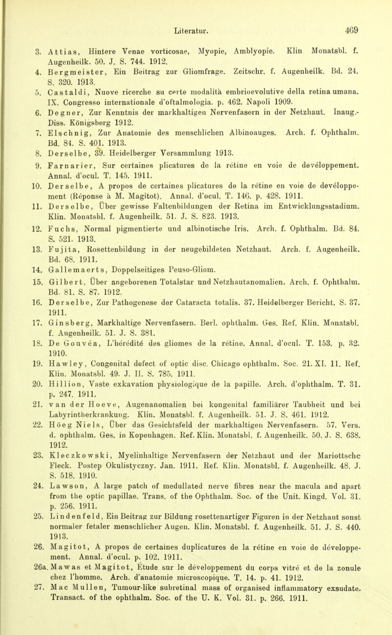 Literatur. 4G9 3. Attias, Hintere Venae vorticosae, Myopie, Amblyopie. Klin Monatsbl. f. Augenheilk. 50. J. S. 744. 1912. 4. Bergmeister, Ein Beitrag zur Gliomfrage. Zeitschr. f. Augenheilk. Bd. 24. S. 320. 1913. 5. Castaldi, Nuove ricerche su c^rte modalitä embrioevolutive della retina umana. IX. Congresso internationale d'oftalmologia. p. 462. Napoli 1909. 6. Degner, Zur Kenntnis der markhaltigen Nervenfasern in der Netzhaut. Inaug.- Diss. Königsberg 1912. 7. Elschnig, Zur Anatomie des menschlichen Albinoauges. Arch. f. Ophthalm. Bd. 84. S. 401. 1913. 8. Derselbe, 39. Heidelberger Versammlung 1913. 9. Farnarier, Sur certaines plicatures de la retine en voie de developpement. Annal. d'ocul. T. 145. 1911. 10. Derselbe, A propos de certaines plicatures de la retine en voie de developpe- ment (Reponse ä M. Magitot). Annal. d'ocul. T. 146. p. 428. 1911. 11. Derselbe, Über gewisse Faltenbildungen der Retina im Entwicklungsstadium. Klin. Monatsbl. f. Augenheilk. 51. J. S. 823. 1913. 12. Fuchs, Normal pigmentierte und albinotische Iris. Arch. f. Ophthalm. Bd. 84. S. 521. 1913. 13. Fujita, Rosettenbildung in der neugebildeten Netzhaut. Arch. f. Augenheilk. Bd.' 68. 1911. 14. Gallemaerts, Doppelseitiges Peuso-Gliom. 15. Gilbert, Uber angeborenen Totalstar und Netzhautanomalien. Arch. f. Ophthalm. Bd. 81. S. 87. 1912. 16. Derselbe, Zur Pathogenese der Cataracta totalis. 37. Heidelberger Bericht, S. 37. 1911. 17. Ginsberg, Markhaltige Nervenfasern. Berl. ophthalm. Ges. Ref. Klin. Monatsbl. f. Augenheilk. 51. J. S. 381. 18. DeGouvea, L'hereditö des gliomes de la retine. Annal. d'ocul. T. 153. p. 32. 1910. 19. Hawley, Congenital defect of optic disc. Chicago ophthalm. Soc. 21. XI. 11. Ref. Klin. Monatsbl. 49. J. II. S. 785. 1911. 20. Hillion, Vaste exkavation physiologlque de la papille. Arch. d'ophthalm. T. 31. p. 247. 1911. 21. van der Hoeve, Augenanomalien bei kongenital familiärer Taubheit und bei Labyrintherkrankung. Klin. Monatsbl. f. Augenheilk. 51. J. S. 461. 1912. 22. Höeg Niels, Über das Gesichtsfeld der markhaltigen Nervenfasern. 57. Vers, d. ophthalm. Ges. in Kopenhagen. Ref. Klin. Monatsbl. f. Augenheilk. 50. J. S. 638. 1912. 23. Kleczkowski, Myelinhaltige Nervenfasern der Netzhaut und der Mariottsche Fleck. Postep Okulistyczny. Jan. 1911. Ref. Klin. Monatsbl. f. Augenheilk. 48. J. S. 518. 1910. 24. Lawson, A large patch of medullated nerve fibres near the macula and apart from the optic papillae. Trans, of the Ophthalm. Soc. of the Unit. Kingd. Vol. 31. p. 256. 1911. 25. Lindenfeld, Ein Beitrag zur Bildung rosettenartiger Figuren in der Netzhaut sonst normaler fetaler menschlicher Augen. Klin. Monatsbl. f. Augenheilk. 51. J. S. 440. 1913. 26. Magitot, A propos de certaines duplicatures de la retine en voie de developpe- ment. Annal. d'ocul. p. 102. 1911. 26a. Mawas et Magitot, Etüde sur le developpement du corps vitre et de la zonule chez l'homme. Arch. d'anatomie microscopique. T. 14. p. 41. 1912. 27. Mac Müllen, Tumour-like subretinal mass of organised inflammatory exsudate.