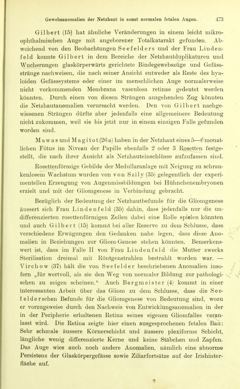 Gilbert (15) hat ähnliche Veränderungen in einem leicht mikro- ophthalmischen Auge roit angeborener Totalkatarakt gefunden. Ab- weichend von den Beobachtungen Se efeld ers und der Frau Linden- feld konnte Gilbert in dem Bereiche der Netzhautduplikaturen und Wucherungen glaskörperwärts gerichtete Bindegewebszüge und Gefäss- stränge nachweisen, die nach seiner Ansicht entweder als Reste des hya- loiden Gefässsystems oder einer im menschlichen Auge normalerweise nicht vorkommenden Membrana vasculosa retinae gedeutet werden könnten. Durch einen von diesen Strängen ausgehenden Zug könnten die Netzhautanomalien verursacht werden. Den von Gilbert nachge- wiesenen Strängen dürfte aber jedenfalls eine allgemeinere Bedeutung nicht zukommen, weil sie bis jetzt nur in einem einzigen Falle gefunden worden sind. M a w a s und M a g i t o t (26 a) haben in der Netzhaut eines 5—6 monat- licben Fötus im Niveau der Papille ebenfalls 2 oder 3 Rosetten festge- stellt, die nach ihrer Ansicht als Netzhauteinschlüsse aufzufassen sind. Rosettenförmige Gebilde der Medullaranlage mit Neigung zu schran- kenlosem Wachstum wurden von von Szily (35) gelegentlich der experi- mentellen Erzeugung von Augenmissbildungen bei Hühnchenembryonen erzielt und mit der Gliomgenese in Verbindung gebracht. Bezüglich der Bedeutung der Netzhautbefunde für die Gliomgenese äussert sich Frau Lindenfeld (35) dahin, dass jedenfalls nur die un- differenzierten rosettenförmigen Zellen dabei eine Rolle spielen könnten und auch Gilbert (15) kommt bei aller Reserve zu dem Schlüsse, dass verschiedene Erwägungen den Gedanken nahe legen, dass diese Ano- malien in Beziehungen zur Gliom-Genese stehen könnten. Bemerkens- wert ist, dass im Falle II von Frau Lindenfeld die Mutter zwecks Sterilisation dreimal mit Röntgenstrahlen bestrahlt worden war. — Virchow (37) hält die von Seefelder beschriebenen Anomalien inso- fern „für wertvoll, als sie den Weg von normaler Bildung zur pathologi- schen zu zeigen scheinen. Auch Bergmeister (4) kommt in einer interessanten Arbeit über das Gliom zu dem Schlüsse, dass die See- feld ersehen Befunde für die Gliomgenese von Bedeutung sind, wozu er vorzugsweise durch den Nachweis von Entwicklungsanomahen in der in der Peripherie erhaltenen Retina seines eigenen Gliomfalles veran- lasst wird. Die Retina zeigte hier einen ausgesprochenen fetalen Bau: Sehr schmale äussere Körnerschicht und äussere plexiforme Schicht, längliche wenig differenzierte Kerne und keine Stäbchen und Zapfen. Das Auge wies auch noch andere Anomalien, nämlich eine abnorme^ Persistenz der Glaskörpergefässe sowie Ziliarfortsätze auf der Irishinter- fläche auf.