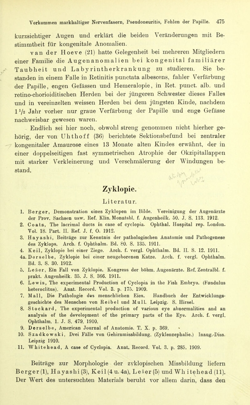 kurzsichtiger Augen und erklärt die beiden Veränderungen mit Be- stimmtheit für kongenitale Anomalien. van der Hoeve (21) hatte Gelegenheit bei mehreren Mitgliedern einer Familie die Augenanomalien bei kongenital familiärer Taubheit und La by rintherkrankung zu studieren. Sie be- standen in einem Falle in Retinitis punctata albescens, fahler Verfärbung der Papille, engen Gelassen und Hemeralopie, in Ret. punct. alb. und retino-chorioiditischen Herden bei der jüngeren Schwester dieses Falles und in vereinzelten weissen Herden bei dem jüngsten Kinde, nachdem 172 Jahr vorher nur graue Verfärbung der Papille und enge Gefässe nachweisbar gewesen waren. Endlich sei hier noch, obwohl streng genommen nicht hierher ge- hörig, der von Uhthoff (36) berichtete Sektionsbefund bei zentraler kongenitaler Amaurose eines 13 Monate alten Kindes erwähnt, der in einer doppelseitigen fast symmetrischen Atrophie der Okzipitallappen mit starker Verkleinerung und Verschmälerung der Windungen be- stand. Zyklopie. Literatur. 1. Berg er, Demonstration eines Zyklopen im Bilde. Vereinigung der Augenärzte der Prov. Sachsen usw. Ref. Klin. Monatsbl. f. Augenheilk. 50. J. S. 113. 1912. 2. Coats, The lacrimal ducts in case of cyclopia. Ophthal. Hospital rep. London. Vol. 18. Part. II. Ref. J. f. 0. 1912. 3. Hayashi, Beiträge zur Kenntnis der pathologischen Anatomie und Pathogenese des Zyklops. Arch. f. Ophthalm. Bd. 80. S. 135. 1911. 4. Keil, Zyklopie bei einer Ziege. Arch. f. vergl. Ophthalm. Bd. II. S. 12. 1911. 4a. Derselbe, Zyklopie bei einer neugeborenen Katze. Arch. f. vergl. Ophthalm. Bd. 3. S. 30. 1912. 5. Leser, Ein Fall von Zyklopie. Kongress der böhm. Augenärzte. Ref. Zentralbl. f. prakt. Augenheilk. 35. J. S. 366. 1911. 6. Lewis, The experimental Production of Cyclopia in the Fish Embryo. (Fundulus heteroclitus). Anat. Record. Vol. 3. p. 175. 1909. 7. Mall, Die Pathologie des menschlichen Eies. Handbuch der Entwicklungs- geschichte des Menschen von Reibel und Mull. Leipzig. S. Kirsel. 8. Stockard, The experimental production of various eye abnormalities and an analysis of the development of the primary parts of the Eye. Arch. f. vergl. Ophthalm. 1. J. S. 479. 1910. 9. Derselbe, American Journal of Anatomie. T. X. p. 369. 10. Szadkowski, Drei Fälle von Gehirnmissbildung. (Zyklenzephalie.) Inaug.-Diss. Leipzig 1910. 11. Whitehead, A case of Cyclopia. Anat. Record. Vol. 3. p. 285. 1909. Beiträge zur Morphologie der zyklopischen Missbildung liefern Berger (1), Hayashi (3), Keil (4 u. 4a), Leser (5) und Wh itehead (11). Der Wert des untersuchten Materials beruht vor allem darin, dass den