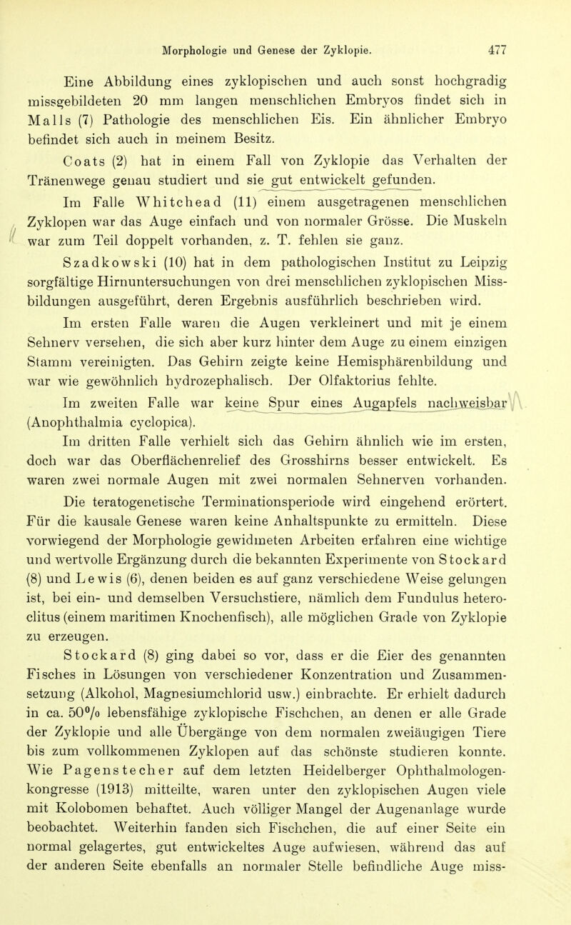 Eine Abbildung eines zyklopischen und auch sonst hochgradig missgebildeten 20 mm langen menschlichen Embryos findet sich in Mails (7) Pathologie des menschlichen Eis. Ein ähnlicher Embryo befindet sich auch in meinem Besitz. Coats (2) hat in einem Fall von Zyklopie das Verhalten der Tränenwege genau studiert und sie gut entwickelt gefunden. Im Falle Whitchead (11) einem ausgetragenen menschlichen Zyklopen war das Auge einfach und von normaler Grösse. Die Muskeln war zum Teil doppelt vorhanden, z. T. fehlen sie ganz. Szadkowski (10) hat in dem pathologischen Institut zu Leipzig sorgfältige Hirnuntersuchungen von drei menschlichen zyklopischen Miss- bildungen ausgeführt, deren Ergebnis ausführlich beschrieben wird. Im ersten Falle waren die Augen verkleinert und mit je einem Sehnerv versehen, die sich aber kurz hinter dem Auge zu einem einzigen Stamm vereinigten. Das Gehirn zeigte keine Hemisphärenbildung und war wie gewöhnlich hydrozephalisch. Der Olfaktorius fehlte. Im zweiten Falle war keine Spur eines Augapfels nacliweisbar , (Anophthalmia cyclopica). Im dritten Falle verhielt sich das Gehirn ähnlich wie im ersten, doch war das Oberflächenrelief des Grosshirns besser entwickelt. Es waren zwei normale Augen mit zwei normalen Sehnerven vorhanden. Die teratogenetische Terminationsperiode wird eingehend erörtert. Für die kausale Genese waren keine Anhaltspunkte zu ermitteln. Diese vorwiegend der Morphologie gewidmeten Arbeiten erfahren eine wichtige und wertvolle Ergänzung durch die bekannten Experimente von Stockard (8) und Lewis (6), denen beiden es auf ganz verschiedene Weise gelungen ist, bei ein- und demselben Versuchstiere, nämlich dem Fundulus hetero- clitus (einem maritimen Knochenfisch), alle möglichen Grade von Zyklopie zu erzeugen. Stockard (8) ging dabei so vor, dass er die Eier des genannten Fisches in Lösungen von verschiedener Konzentration und Zusammen- setzung (Alkohol, Magnesiumchlorid usw.) einbrachte. Er erhielt dadurch in ca. 50^0 lebensfähige zyklopische Fischchen, an denen er alle Grade der Zyklopie und alle Übergänge von dem normalen zweiäugigen Tiere bis zum vollkommenen Zyklopen auf das schönste studieren konnte. Wie Pagenstecher auf dem letzten Heidelberger Ophthalmologen- kongresse (1913) mitteilte, waren unter den zyklopischen Augen viele mit Kolobomen behaftet. Auch völliger Mangel der Augenanlage wurde beobachtet. Weiterhin fanden sich Fischchen, die auf einer Seite ein normal gelagertes, gut entwickeltes Auge aufwiesen, w^ährend das auf der anderen Seite ebenfalls an normaler Stelle befindliche Auge miss-