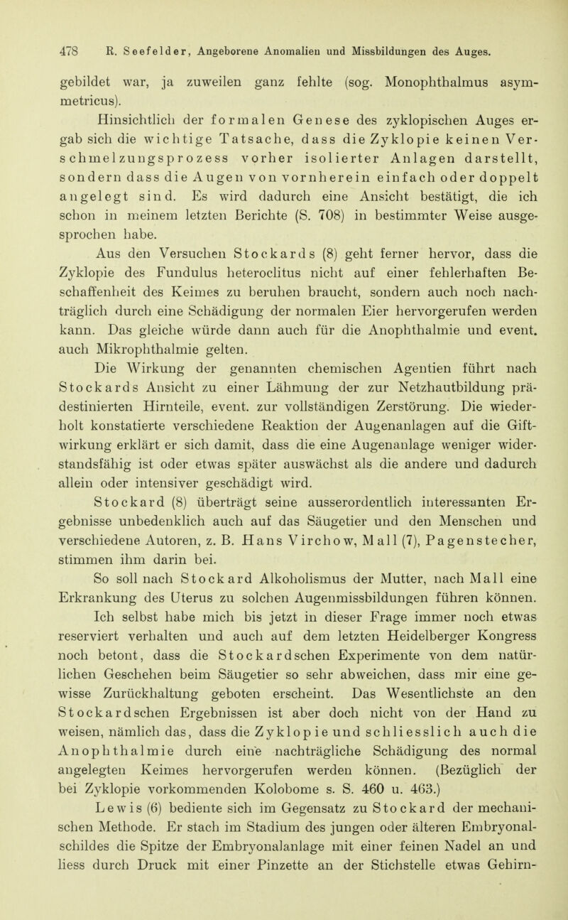 gebildet war, ja zuweilen ganz fehlte (sog. Monophthalmus asym- metricus). Hinsichtlich der formalen Genese des zyklopischen Auges er- gab sich die wichtige Tatsache, dass die Zyklopie keinen Ver- schmelzungsprozess vorher isolierter Anlagen darstellt, sondern dass die Augen von vornherein einfach oder doppelt angelegt sind. Es wird dadurch eine Ansicht bestätigt, die ich schon in roeinem letzten Berichte (S. 708) in bestimmter Weise ausge- sprochen habe. Aus den Versuchen Stockards (8) geht ferner hervor, dass die Zyklopie des Fundulus heteroclitus nicht auf einer fehlerhaften Be- schaffenheit des Keimes zu beruhen braucht, sondern auch noch nach- träglich durch eine Schädigung der normalen Eier hervorgerufen werden kann. Das gleiche würde dann auch für die Anophthalmie und event. auch Mikrophthalmie gelten. Die Wirkung der genannten chemischen Agentien führt nach Stockards Ansicht zu einer Lähmung der zur Netzhautbildung prä- destinierten Hirnteile, event. zur vollständigen Zerstörung. Die wieder- holt konstatierte verschiedene Reaktion der Augenanlagen auf die Gift- wirkung erklärt er sich damit, dass die eine Augenanlage weniger wider- standsfähig ist oder etwas später auswächst als die andere und dadurch allein oder intensiver geschädigt wird. Stockard (8) überträgt seine ausserordentlich interessanten Er- gebnisse unbedenklich auch auf das Säugetier und den Menschen und verschiedene Autoren, z. B. Hans Vircho w, M all (7), Pagen Stecher, stimmen ihm darin bei. So soll nach Stockard Alkoholismus der Mutter, nach Mall eine Erkrankung des Uterus zu solchen Augenmissbildungen führen können. Ich selbst habe mich bis jetzt in dieser Frage immer noch etwas reserviert verhalten und auch auf dem letzten Heidelberger Kongress noch betont, dass die Stockardschen Experimente von dem natür- lichen Geschehen beim Säugetier so sehr abweichen, dass mir eine ge- wisse Zurückhaltung geboten erscheint. Das Wesentlichste an den Stockardschen Ergebnissen ist aber doch nicht von der Hand zu weisen, nämhch das, dass die Zyklop ie und schliesslich auch die Anophthalmie durch eine nachträgliche Schädigung des normal angelegten Keimes hervorgerufen werden können. (Bezüghch der bei Zyklopie vorkommenden Kolobome s. S. 460 u. 463.) Lewis (6) bediente sich im Gegensatz zu Stockard der mechani- schen Methode. Er stach im Stadium des jungen oder älteren Embryonal- schildes die Spitze der Embryonalanlage mit einer feinen Nadel an und liess durch Druck mit einer Pinzette an der Stichstelle etwas Gehirn-