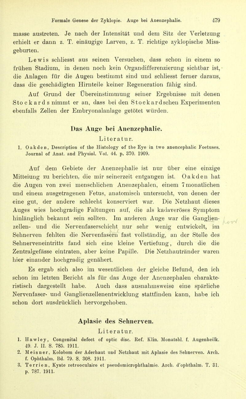 masse austreten. Je nach der Intensität und dem Sitz der Verletzung erhielt er dann z. T. einäugige Larven, z. T. richtige zyklopische Miss- geburten. Lewis schliesst aus seinen Versuchen, dass schon in einem so frühen Stadium, in denen noch kein Organdifferenzierung sichtbar ist, • die Anlagen für die Augen bestimmt sind und schliesst ferner daraus, dass die geschädigten Hirnteile keiner Regeneration fähig sind. Auf Grund der Übereinstimmung seiner Ergebnisse mit denen Sto c k ar d s nimmt er an, dass beiden Stock ardschen Experimenten ebenfalls Zellen der Embryonalanlage getötet würden. Das Auge bei Anenzephalie. Literatur. 1. Oakden, Description of the Histology of the Eye in two anencephalic Foetuses. Journal of Anat. and Physiol. Vol. 44. p. 370. 1909. Auf dem Gebiete der Anenzephahe ist nur über eine einzige Mitteiung zu berichten, die mir seinerzeit entgangen ist. Oakden hat die Augen von zwei menschhchen Anenzephalen, einem 7 monatlichen und einem ausgetragenen Fetus, anatomisch untersucht, von denen der eine gut, der andere schlecht konserviert war. Die Netzhaut dieses Auges wies hochgradige Faltungen auf, die als kadaveröses Symptom hinlänglich bekannt sein sollten. Im anderen Auge war die Ganglien- zellen- und die Nervenfaserschicht nur sehr wenig entwickelt, im Sehnerven fehlten die Nervenfasern fast vollständig, an der Stelle des Sehnerven ein tritts fand sich eine kleine Vertiefung, durch die die Zentralgefässe eintraten, aber keine Papille. Die Netzhautränder waren hier einander hochgradig genähert. Es ergab sich also im wesentlichen der gleiche Befund, den ich schon im letzten Bericht als für das Auge der Anenzephalen charakte- ristisch dargestellt habe. Auch dass ausnahmsweise eine spärliche Nervenfaser- und Ganglienzellenentwicklung stattfinden kann, habe ich schon dort ausdrücklich hervorgehoben. Aplasie des Sehnerven. Literatur. 1. Hawley, Congenital defect of optic disc. Ref. Klin. Monatsbl. f. Augenheilk. 49. J. IL S. 785. 1911. 2. Meisner, Kolobom der Aderhaut und Netzhaut mit Aplasie des Sehnerven. Arch. f. Ophthalm. Bd. 79. S. 308. 1911. 3. Terrien, Kyste retrooculaire et pseudomicrophthalmie. Arch. d'ophthalm. T. 81. p. 787. 1911.