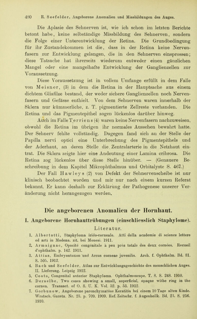 Die Aplasie des Sehnerven ist, wie ich schon im letzten Berichte betont habe, keine selbständige Missbildung des Sehnerven, sondern die Folge einer ünterentwicklung der Retina. Die Grundbedingung für ihr Zustandekommen ist die, dass in der Retina keine Nerven- fasern zur Entwicklung gelangen, die in den Sehnerven einsprossen; diese Tatsache hat ihrerseits wiederum entweder einen gänzlichen Mangel oder eine mangelhafte Entwicklung der Ganglienzellen zur Voraussetzung. Diese Voraussetzung ist in vollem Umfange erfüllt in dem Falle von Meisner, (3) in dem die Retina in der Hauptsache aus einem dichtem Gliafilze bestand, der weder sichere Ganglienzellen noch Nerven- fasern und Gefässe enthielt. Von dem Sehnerven waren innerhalb der Sklera nur kümmerhche, z. T. pigmentierte Zellreste vorhanden. Die Retina und das Pigmentepithel zogen lückenlos darüber hinweg. Auch im Falle T er riens (4) waren keine Nervenfasern nachzuweisen, obwohl die Retina im übrigen ihr normales Aussehen bewahrt hatte. Der Sehnerv fehlte vollständig. Dagegen fand sich an der Stelle der Papilla nervi optici eine Unterbrechung des Pigmentepithels und der Aderhaut, an deren Stelle die, Zentralarterie in die Netzhaut ein- trat. Die Sklera zeigte hier eine Andeutung einer Lamina cribrosa. Die Retina zog lückenlos über diese Stelle hinüber. — (Genauere Be- schreibung in dem Kapitel Mikrophthalmus und Orbitalyste S. 467.) Der Fall Hawleys (2) von Defekt der Sehnervenscheibe ist nur klinisch beobachtet worden und mir nur nach einem kurzen Referat bekannt. Er kann deshalb zur Erklärung der Pathogenese unserer Ver- änderung nicht herangezogen werden. Die angeborenen Anomalien der Hornhaut. I. Angeborene Hornhauttrübungen (einschliesslich Staphylome). Literatur. 1. Albertotti, Staphyloma irido-corneale. Atti della academie dl science lettere ed arti in Modena. zit. bei Monesi. 1911. 2. Arraaignac, Opacite congenitale ä peu pres totale des deux cornees. Recueil d'ophthalm. p. 142. 1911. 3. Attias, Embryontoxon und Arcus corneae juvenilis. Arch. f. Ophthalm. Bd. 81. S. 505. 1912. 4. Bach und Seefelder, Atlas zur Entwicklungsgeschichte des menschlichen Auges. II. Lieferung. Leipzig 1912. 5. Coats, Congenital anterior Staphyloma. Ophthalmoscope. T. 8. S. 248. 1910. 6. Derselbe, Two cases showing a small, superficial, opaque withe ring in the Cornea. Transact. of 0. S. U. K. Vol. 32. p. 53. 1912. 7. Gorbunow, Angeborene parenchymatöse Keratitis bei einem 10 Tage alten Kinde. Wratsch. Gazeta. Nr. 23. p. 709. 1909. Ref. Zeitschr. f. Augenheilk. Bd. 23. S. 256. 1910.