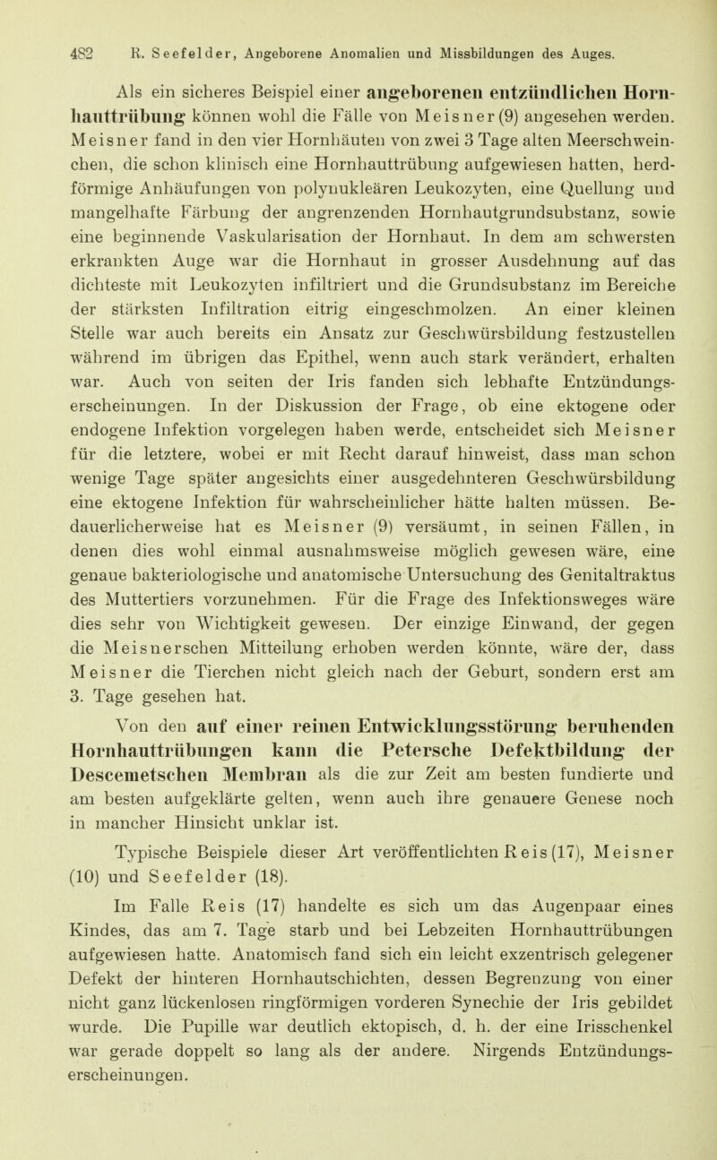 Als ein sicheres Beispiel einer angeborenen entzündlichen Horn- lianttrübung können wohl die Fälle von Meisner (9) augesehen werden. Meisner fand in den vier Hornhäuten von zwei 3 Tage alten Meerschwein- chen, die schon klinisch eine Hornhauttrübung aufgewiesen hatten, herd- förmige Anhäufungen von polynukleären Leukozyten, eine Quellung und roangelhafte Färbung der angrenzenden Hornhautgrundsubstanz, sowie eine beginnende Vaskularisation der Hornhaut. In dem am schwersten erkrankten Auge war die Hornhaut in grosser Ausdehnung auf das dichteste mit Leukozyten infiltriert und die Grundsubstanz im Bereiche der stärksten Infiltration eitrig eingeschmolzen. An einer kleinen Stelle war auch bereits ein Ansatz zur Geschwürsbildung festzustellen während im übrigen das Epithel, wenn auch stark verändert, erhalten war. Auch von Seiten der Iris fanden sich lebhafte Entzündungs- erscheinungen. In der Diskussion der Frage, ob eine ektogene oder endogene Infektion vorgelegen haben werde, entscheidet sich Meisner für die letztere, wobei er mit Recht darauf hinweist, dass man schon wenige Tage später angesichts einer ausgedehnteren Geschwürsbildung eine ektogene Infektion für wahrscheinlicher hätte halten müssen. Be- dauerlicherweise hat es Meisner (9) versäumt, in seinen Fällen, in denen dies wohl einmal ausnahmsweise möglich gewiesen wäre, eine genaue bakteriologische und anatomische Untersuchung des Genitaltraktus des Muttertiers vorzunehmen. Für die Frage des Infektionsweges wäre dies sehr von Wichtigkeit gewesen. Der einzige Einwand, der gegen die Meisnerschen Mitteilung erhoben werden könnte, wäre der, dass Meisner die Tierchen nicht gleich nach der Geburt, sondern erst am 3. Tage gesehen hat. Von den anf einer reinen Entwicklungsstörung beruhenden Hornhauttrübungen kann die Petersche Defektbildung der Descemetschen Membran als die zur Zeit am besten fundierte und am besten aufgeklärte gelten, wenn auch ihre genauere Genese noch in mancher Hinsicht unklar ist. Typische Beispiele dieser Art veröffentlichten R eis (17), Meisner (10) und Seefelder (18). Im Falle Reis (17) handelte es sich um das Augenpaar eines Kindes, das am 7. Tage starb und bei Lebzeiten Hornhauttrübungen aufgewiesen hatte. Anatomisch fand sich ein leicht exzentrisch gelegener Defekt der hinteren Hornhautschichten, dessen Begrenzung von einer nicht ganz lückenlosen ringförmigen vorderen Synechie der Iris gebildet wurde. Die Pupille war deutlich ektopisch, d. h. der eine Irisschenkel war gerade doppelt so lang als der andere. Nirgends Entzündungs- erscheinungen.