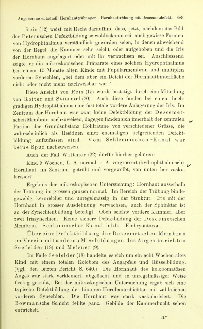 Reis (12) weist mit Recht daraufhin, dass, jetzt, nachdem das Bild der Petersschen Defektbildung so wohlbekannt sei, auch gewisse Formen von Hydrophthalmus verständlich geworden seien, in denen abweichend von der Regel die Kammer sehr seicht oder aufgehoben und die Iris der Hornhaut angelagert oder mit ihr verwachsen sei. Anschhessend zeigte er die mikroskopischen Präparate eines solchen Hydrophthalmus bei einem 10 Monate alten Kinde mit Pupillarmembran und multiplen vorderen Synechien, „bei dem aber ein Defekt der Hornhauthinterfläche nicht oder nicht mehr nachweisbar war. Diese Ansicht von Reis (15) wurde bestätigt durch eine Mitteilung von Rotter und Stimmel(20). Auch diese fanden bei einem hoch- gradigen Hydrophthalmus eine fast totale vordere Anlagerung der Iris. Im Zentrum der Hornhaut war zwar keine Defektbildung der Descernet- schen Membran nachzuweisen, dagegen fanden sich innerhalb der zentralen Partien der Grundsubstanz Hohlräume von verschiedener Grösse, die wahrscheinlich als Residuen einer ehemaligen tiefgreifenden Defekt- bildung aufzufassen sind. Vom Schlemmschen -Kanal war keine Spur nachzuweisen. Auch der Fall Wittmer (22) dürfte hierher gehören: Kind 5 Wochen. L. A. normal, r. A. vergrössert (hydrophthalmisch). Hornhaut im Zentrum getrübt und vorgewölbt, von unten her vasku- larisiert. Ergebnis der mikroskopischen Untersuchung: Hornhaut ausserhalb der Trübung im grossen ganzen normal. Im Bereich der Trübung binde- gewebig, kernreicher und unregelmässig in der Struktur. Iris mit der Hornhaut in grosser Ausdehnung verwachsen, auch der Sphinkter ist an der Synechienbildung beteihgt. Oben seichte vordere Kammer, aber zwei Irissynechien. Keine sichere Defektbildung der D e sc e me tschen Membran. Schlemm scher Kanal fehlt. Embryontoxon. Über eine Defektbildung der Descemetschen Membran im Verein m it and eren Mi s s bil d u ngen des Auges berichten Seefelder (18) und Meisner (9). Im Falle Seefelder (18) handelte es sich um ein acht Wochen altes Kind mit einem totalen Kolobom des Augapfels und Rüsselbildung. (Vgl. den letzten Bericht S. 640.) Die Hornhaut des kolobomatösen Auges war stark verkleinert, abgeflacht und in unregelmässiger Weise fleckig getrübt. Bei der mikroskopischen Untersuchung ergab sich eine typische Defektbildung der hinteren Hornhautschichten mit zahlreichen vorderen Synechien. Die Hornhaut war stark vaskularisiert. Die Bowmansche Schicht fehlte ganz. Gebilde der Kammerbucht schön entwickelt. 31*