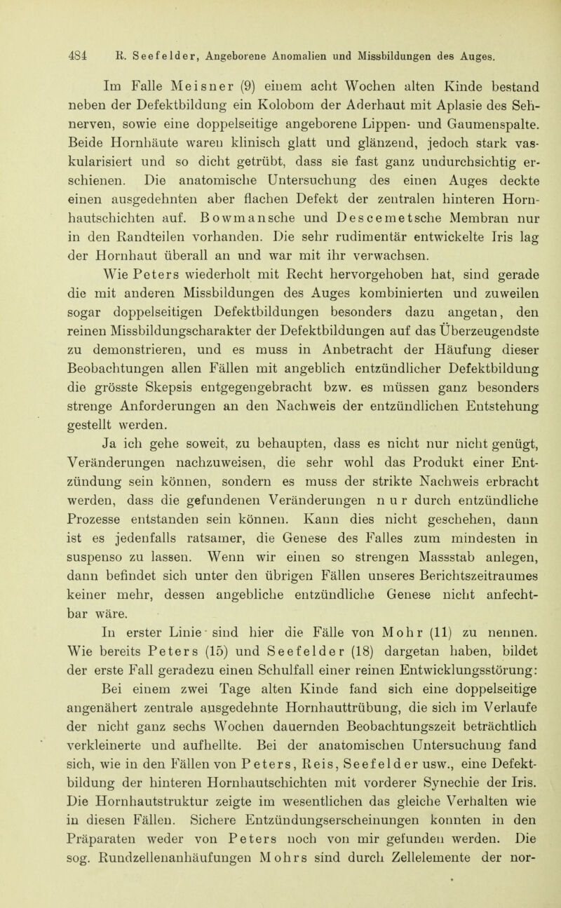 Im Falle Meisner (9) eiuem acht Wochen alten Kinde bestand neben der Defektbildung ein Kolobom der Aderhaut mit Aplasie des Seh- nerven, sowie eine doppelseitige angeborene Lippen- und Gaumenspalte. Beide Hornhäute waren klinisch glatt und glänzend, jedoch stark vas- kularisiert und so dicht getrübt, dass sie fast ganz undurchsichtig er- schienen. Die anatomische Untersuchung des einen Auges deckte einen ausgedehnten aber flachen Defekt der zentralen hinteren Horn- hautschichten auf. Bowmansche und Descemetsche Membran nur in den Randteilen vorhanden. Die sehr rudimentär entwickelte Iris lag der Hornhaut überall an und war mit ihr verwachsen. Wie Peters wiederholt mit Recht hervorgehoben hat, sind gerade die mit anderen Missbildungen des Auges kombinierten und zuweilen sogar doppelseitigen Defektbildungen besonders dazu angetan, den reinen Missbildungscharakter der Defektbildungen auf das Überzeugendste zu demonstrieren, und es muss in Anbetracht der Häufung dieser Beobachtungen allen Fällen mit angeblich entzündlicher Defektbildung die grösste Skepsis entgegengebracht bzw. es müssen ganz besonders strenge Anforderungen an den Nachweis der entzündlichen Entstehung gestellt werden. Ja ich gehe soweit, zu behaupten, dass es nicht nur nicht genügt, Veränderungen nachzuweisen, die sehr wohl das Produkt einer Ent- zündung sein können, sondern es muss der strikte Nachweis erbracht werden, dass die gefundenen Veränderungen nur durch entzündhche Prozesse entstanden sein können. Kann dies nicht geschehen, dann ist es jedenfalls ratsamer, die Genese des Falles zum mindesten in suspenso zu lassen. Wenn wir einen so strengen Massstab anlegen, dann befindet sich unter den übrigen Fällen unseres Berichtszeitraumes keiner mehr, dessen angebliche entzündliche Genese nicht anfecht- bar wäre. In erster Linie' sind hier die Fälle von Mohr (11) zu nennen. Wie bereits Peters (15) und Seefelder (18) dargetan haben, bildet der erste Fall geradezu einen Schulfall einer reinen Entwicklungsstörung: Bei einem zwei Tage alten Kinde fand sich eine doppelseitige angenähert zentrale ausgedehnte Hornhauttrübung, die sich im Verlaufe der nicht ganz sechs Wochen dauernden Beobachtungszeit beträchthch verkleinerte und aufhellte. Bei der anatomischen Untersuchung fand sich, wie in den Fällen von Peters, Reis, Seefelder usw., eine Defekt- bildung der hinteren Hornhautschichten mit vorderer Synechie der Iris. Die Hornhautstruktur zeigte im wesenthchen das gleiche Verhalten wie in diesen Fällen. Sichere Entzündungserscheinungen konnten in den Präparaten weder von Peters noch von mir gefunden werden. Die sog. Rundzellenanhäufungen Möhrs sind durch Zellelemente der nor-