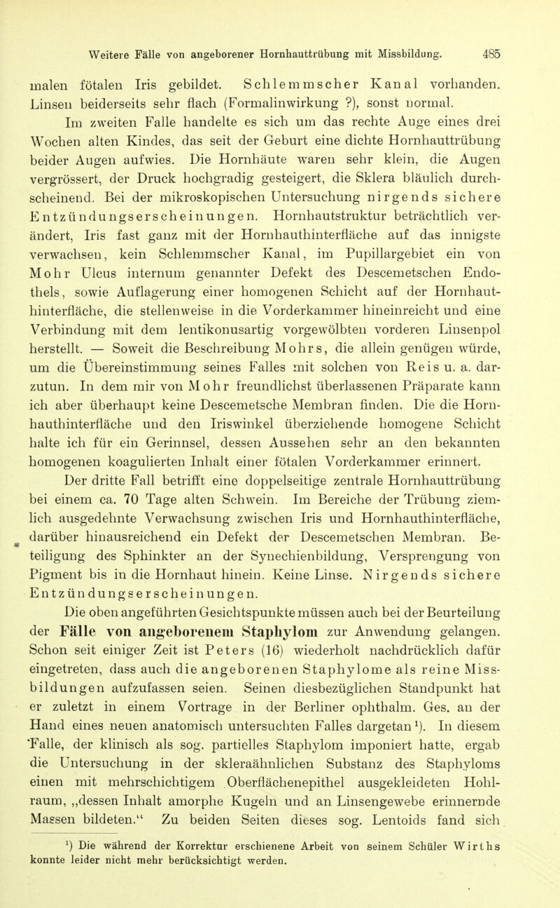 malen fötalen Iris gebildet. Schlemmscher Kanal vorhanden. Linsen beiderseits sehr flach (Formahnwirkung ?), sonst Dormal. Im zweiten Falle handelte es sich um das rechte Auge eines drei Wochen alten Kindes, das seit der Geburt eine dichte Hornhauttrübung beider Augen aufwies. Die Hornhäute waren sehr klein, die Augen vergrössert, der Druck hochgradig gesteigert, die Sklera bläulich durch- scheinend. Bei der mikroskopischen Untersuchung nirgends sichere Entzündungserscheinungen. Hornhautstruktur beträchtlich ver- ändert, Iris fast ganz mit der Hornhauthinterfläche auf das innigste verwachsen, kein Schlemmscher Kanal, im Pupillargebiet ein von Mohr Ulcus internum genannter Defekt des Descemetschen Endo- thels, sowie Auflagerung einer homogenen Schicht auf der Hornhaut- hinterfläche, die stellenweise in die Vorderkammer hineinreicht und eine Verbindung mit dem lentikonusartig vorgewölbten vorderen Linsenpol herstellt. — Soweit die ßeschreibuug Mohrs, die allein genügen würde, um die Übereinstimmung seines Falles mit solchen von Reis u. a. dar- zutun. In dem mir von Mohr freundlichst überlassenen Präparate kann ich aber überhaupt keine Descemetsche Membran finden. Die die Horn- hauthinterfläche und den Iriswinkel überziehende homogene Schicht halte ich für ein Gerinnsel, dessen Aussehen sehr an den bekannten homogenen koagulierten Inhalt einer fötalen Vorderkammer erinnert. Der dritte Fall betrifft eine doppelseitige zentrale Hornhauttrübung bei einem ca. 70 Tage alten Schwein. Im Bereiche der Trübung ziem- lich ausgedehnte Verwachsung zwischen Iris und Hornhauthinterfläche, darüber hinausreichend ein Defekt der Descemetschen Membran. Be- teiligung des Sphinkter an der Synechienbildung, Versprengung von Pigment bis in die Hornhaut hinein. Keine Linse. Nirgends sichere Entzündungserscheinungen. Die oben angeführten Gesichtspunkte müssen auch bei der Beurteilung der Fälle von angeborenem Stapliylom zur Anwendung gelangen. Schon seit einiger Zeit ist Peters (16) wiederholt nachdrücklich dafür eingetreten, dass auch die angeborenen Staphylome als reine Miss- bildungen aufzufassen seien. Seinen diesbezüglichen Standpunkt hat er zuletzt in einem Vortrage in der Berliner ophthalm. Ges. an der Hand eines neuen anatomisch untersuchten Falles dargetan In diesem 'Falle, der klinisch als sog. partielles Staphylom imponiert hatte, ergab die Untersuchung in der skleraähnlichen Substanz des Staphyloms einen mit mehrschichtigem Oberflächenepithel ausgekleideten Hohl- raum, „dessen Inhalt amorphe Kugeln und an Linsengewebe erinnernde Massen bildeten.'' Zu beiden Seiten dieses sog. Lentoids fand sich ^) Die während der Korrektur erschienene Arbeit von seinem Schüler Wirths konnte leider nicht mehr berücksichtigt werden.