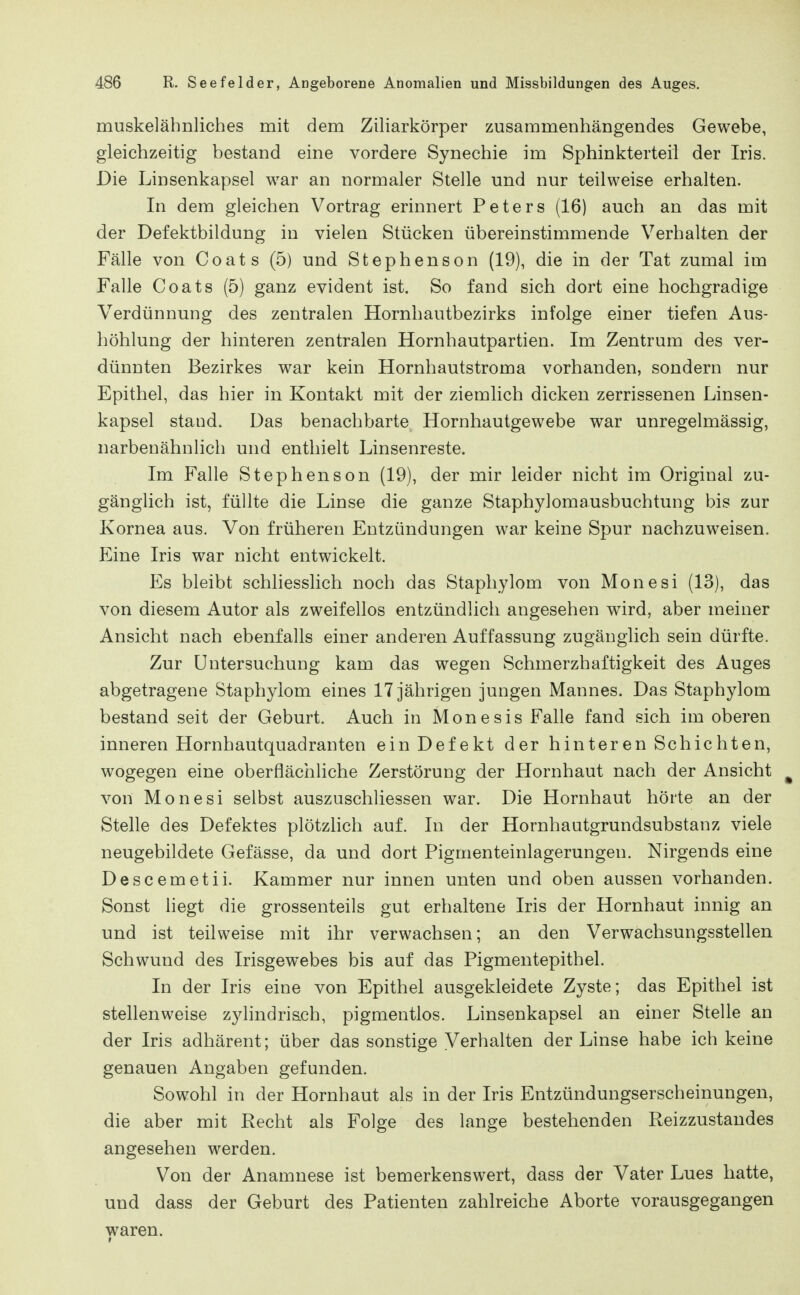 muskelähnliches mit dem Ziliarkörper zusammenhängendes Gewebe, gleichzeitig bestand eine vordere Synechie im Sphinkterteil der Iris. Die Linsenkapsel war an normaler Stelle und nur teilweise erhalten. In dem gleichen Vortrag erinnert Peters (16) auch an das mit der Defektbildung in vielen Stücken übereinstimmende Verhalten der Fälle von Coats (5) und Stephenson (19), die in der Tat zumal im Falle Coats (5) ganz evident ist. So fand sich dort eine hochgradige Verdünnung des zentralen Hornhautbezirks infolge einer tiefen Aus- höhlung der hinteren zentralen Hornhautpartien. Im Zentrum des ver- dünnten Bezirkes war kein Hornhautstroma vorhanden, sondern nur Epithel, das hier in Kontakt mit der ziemlich dicken zerrissenen Linsen- kapsel stand. Das benachbarte Hornhautgewebe war unregelmässig, narbenähnlich und enthielt Linsenreste. Im Falle Stephenson (19), der mir leider nicht im Original zu- gänglich ist, füllte die Linse die ganze Staphylomausbuchtung bis zur Kornea aus. Von früheren Entzündungen war keine Spur nachzuweisen. Eine Iris war nicht entwickelt. Es bleibt schliesslich noch das Staphylom von Monesi (13), das von diesem Autor als zweifellos entzündlich angesehen wird, aber meiner Ansicht nach ebenfalls einer anderen Auffassung zugänglich sein dürfte. Zur Untersuchung kam das wegen Schmerzhaftigkeit des Auges abgetragene Staphylom eines 17 jährigen jungen Mannes. Das Staphylom bestand seit der Geburt. Auch in Monesis Falle fand sich im oberen inneren Hornhautquadranten ein Defekt der hinteren Schichten, wogegen eine oberflächliche Zerstörung der Hornhaut nach der Ansicht ^ von Monesi selbst auszuschliessen war. Die Hornhaut hörte an der Stelle des Defektes plötzhch auf. In der Hornhautgrundsubstanz viele neugebildete Gefässe, da und dort Figmenteinlagerungen. Nirgends eine Descemetii. Kammer nur innen unten und oben aussen vorhanden. Sonst liegt die grossenteils gut erhaltene Iris der Hornhaut innig an und ist teilweise mit ihr verwachsen; an den Verwachsungsstellen Schwund des Irisgewebes bis auf das Pigmentepithel. In der Iris eine von Epithel ausgekleidete Zyste; das Epithel ist stellenweise zylindris.ch, pigmentlos. Linsenkapsel an einer Stelle an der Iris adhärent; über das sonstige Verhalten der Linse habe ich keine genauen Angaben gefunden. Sowohl in der Hornhaut als in der Iris Entzündungserscheinungen, die aber mit Recht als Folge des lange bestehenden Reizzustandes angesehen werden. Von der Anamnese ist bemerkenswert, dass der Vater Lues hatte, und dass der Geburt des Patienten zahlreiche Aborte vorausgegangen waren. 1