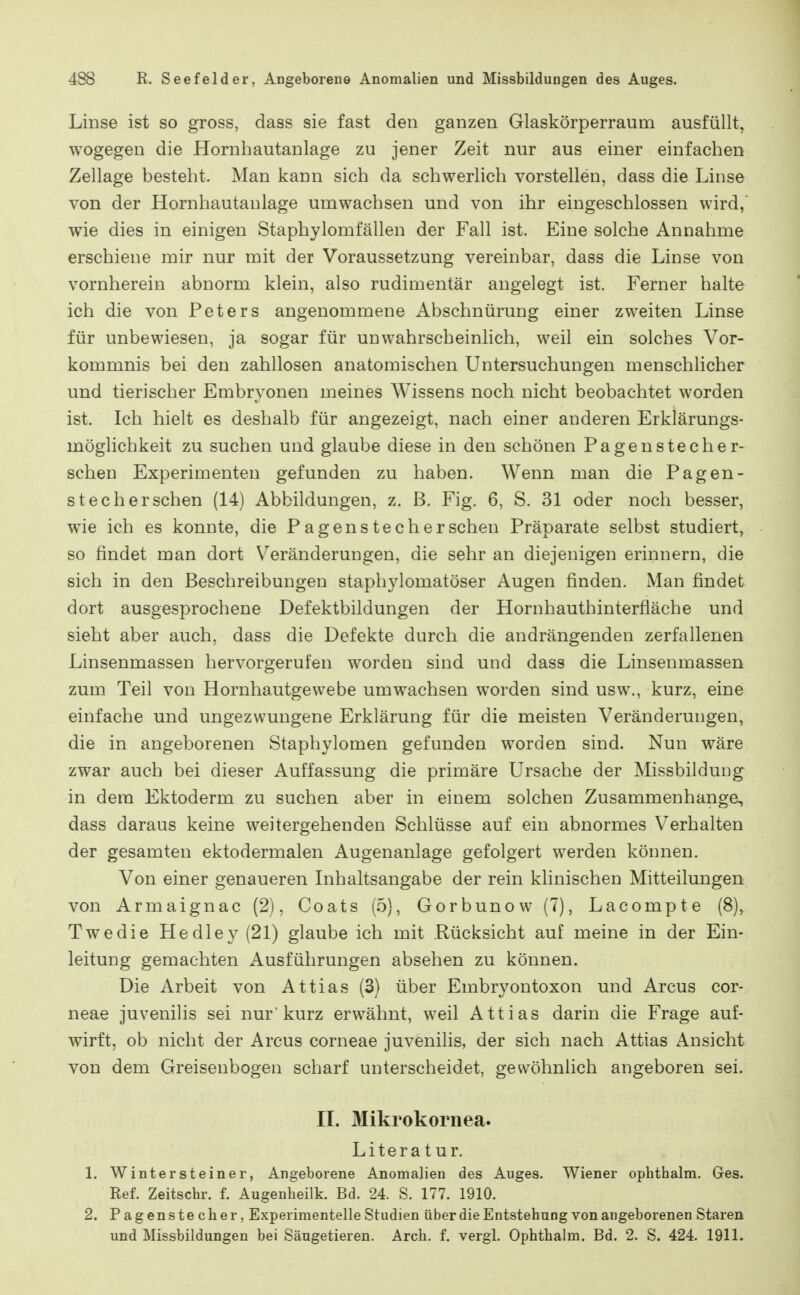 Linse ist so gross, dass sie fast den ganzen Glaskörperraum ausfüllt, wogegen die Hornhautanlage zu jener Zeit nur aus einer einfachen Zellage besteht. Man kann sich da schwerlich vorstellen, dass die Linse von der Hornhautanlage umwachsen und von ihr eingeschlossen wird,' wie dies in einigen Staphylomfällen der Fall ist. Eine solche Annahme erschiene mir nur mit der Voraussetzung vereinbar, dass die Linse von vornherein abnorm klein, also rudimentär angelegt ist. Ferner halte ich die von Peters angenommene Abschnürung einer zweiten Linse für unbewiesen, ja sogar für unwahrscheinlich, weil ein solches Vor- kommnis bei den zahllosen anatomischen Untersuchungen menschlicher und tierischer Embryonen meines Wissens noch nicht beobachtet worden ist. Ich hielt es deshalb für angezeigt, nach einer anderen Erklärungs- möglichkeit zu suchen und glaube diese in den schönen Pagenstecher- schen Experimenten gefunden zu haben. Wenn man die Pagen- stecher sehen (14) Abbildungen, z. ß. Fig. 6, S. 31 oder noch besser, wie ich es konnte, die P a genstech er sehen Präparate selbst studiert, so findet man dort Veränderungen, die sehr an diejenigen erinnern, die sich in den Beschreibungen staphylomatöser Augen finden. Man findet dort ausgesprochene Defektbildungen der Hornhauthinterfläche und sieht aber auch, dass die Defekte durch die andrängenden zerfallenen Linsenmassen hervorgerufen worden sind und dass die Linsenmassen zum Teil von Hornhautgewebe umwachsen worden sind usw., kurz, eine einfache und ungezwungene Erklärung für die meisten Veränderungen, die in angeborenen Staphylomen gefunden worden sind. Nun wäre zwar auch bei dieser Auffassung die primäre Ursache der Missbildung in dem Ektoderm zu suchen aber in einem solchen Zusammenhange, dass daraus keine weitergehenden Schlüsse auf ein abnormes Verhalten der gesamten ektodermalen Augenanlage gefolgert werden können. Von einer genaueren Inhaltsangabe der rein klinischen Mitteilungen von Armaignac (2), Coats (5), Gorbunow (7), Lacompte (8), Twedie Hedley(21) glaube ich mit Rücksicht auf meine in der Ein- leitung gemachten Ausführungen absehen zu können. Die Arbeit von Attias (3) über Embryontoxon und Arcus cor- neae juvenilis sei nur'kurz erwähnt, weil Attias darin die Frage auf- wirft, ob nicht der Arcus corneae juvenilis, der sich nach Attias Ansicht von dem Greisenbogen scharf unterscheidet, gewöhnlich angeboren sei. IL Mikrokornea. Literatur. 1. Wintersteiner, Angeborene Anomalien des Auges. Wiener ophtbalm. Ges. Ref. Zeitschr. f. Augenheilk. Bd. 24. S. 177. 1910. 2. Pagenstecher, Experimentelle Studien über die Entstehung von angeborenen Staren und Missbildungen bei Säugetieren. Arch. f. vergl. Ophthalm. Bd. 2. S. 424. 1911.