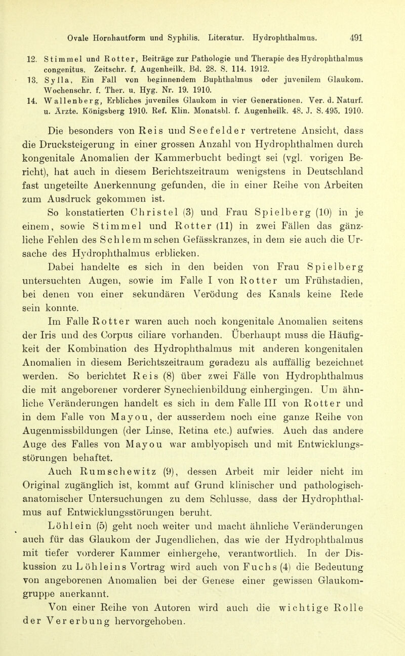 12. Stimmel und Rotter, Beiträge zur Pathologie und Therapie des Hydrophthalmus congenitus. Zeitschr. f. Augenheilk. Bd. 28. S. 114. 1912. 13. Sylla, Ein Fall von beginnendem ßuphthalmus oder juvenilem Glaukom. Wochen sehr. f. Ther. u. Hyg. Nr. 19. 1910. 14. Wallenberg, Erbliches juveniles Glaukom in vier Generationen. Ver. d. Naturf. u. Ärzte. Königsberg 1910. Ref. Klin. Monatsbl. f. Augenheilk. 48. J. S. 495. 1910. Die besonders von Reis und Seefelder vertretene Ansicht, dass die Drucksteigerung in einer grossen Anzahl von Hydrophthalmen durch kongenitale Anomahen der Kammerbucht bedingt sei (vgl. vorigen Be- richt), hat auch in diesem Berichtszeitraum wenigstens in Deutschland fast ungeteilte Anerkennung gefunden, die in einer Reihe von Arbeiten zum Ausdruck gekommen ist. So konstatierten Christel (3) und Frau Spielberg (10) in je einem, sowie Stimmel und Rott er (11) in zwei Fällen das gänz- liche Fehlen des Schlemm sehen Gefässkranzes, in dem sie auch die Ur- sache des Hydrophthalmus erbhcken. Dabei handelte es sich in den beiden von Frau Spielberg untersuchten Augen, sowie im Falle I von Rotter um Frühstadien, bei denen von einer sekundären Verödung des Kanals keine Rede sein konnte. Im Falle Rott er waren auch noch kongenitale Anomalien seitens der Iris und des Corpus ciliare vorhanden. Überhaupt muss die Häufig- keit der Kombination des Hydrophthalmus mit anderen kongenitalen Anomalien in diesem Berichtszeitraum geradezu als auffällig bezeichnet werden. So berichtet Reis (8) über zwei Fälle von Hydrophthalmus die mit angeborener vorderer Synechienbildung einhergingen. Um ähn- liche Veränderungen handelt es sich in dem Falle III von Rott er und in dem Falle von Mayou, der ausserdem noch eine ganze Reihe von Augenmissbildungen (der Linse, Retina etc.) aufwies. Auch das andere Auge des Falles von Mayou war amblyopisch und mit Entwicklungs- störungen behaftet. Auch Rumschewitz (9), dessen Arbeit mir leider nicht im Original zugänglich ist, kommt auf Grund klinischer und pathologisch- anatomischer Untersuchungen zu dem Schlüsse, dass der Hydrophthal- mus auf Entwicklungsstörungen beruht. Löh lein (5) geht noch weiter und macht ähnliche Veränderungen auch für das Glaukom der Jugendlichen, das wie der Hydrophthalmus mit tiefer vorderer Kammer einhergehe, verantwortlich. In der Dis- kussion zu L öhleins Vortrag wird auch von Fuchs (4) die Bedeutung von angeborenen Anomalien bei der Genese einer gewissen Glaukom- gruppe anerkannt. Von einer Reihe von Autoren wird auch die wichtige Rolle der Vererbung hervorgehoben.