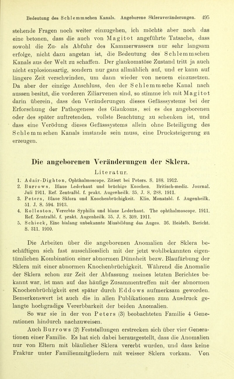 stehende Fragen noch weiter einzugehen, ich möchte aber noch das eine betonen, dass die auch von Magitot angeführte Tatsache, dass sowohl die Zu- als Abfuhr des Kammerwassers nur sehr langsam erfolge, nicht dazu angetan ist, die Bedeutung des Schlemm sehen Kanals aus der Welt zu schaffen. Der glaukomatöse Zustand tritt ja auch nicht explosionsartig, sondern nur ganz allmählich auf, und er kann auf längere Zeit verschwinden, um dann wieder von neuem einzusetzen. Da aber der einzige Anschluss, den der Schlemm sehe Kanal nach aussen besitzt, die vorderen Ziliarvenen sind, so stimme ich mit Magitot darin überein, dass den Veränderungen dieses Gefässsystems bei der Erforschung der Pathogenese des Glaukoms, sei es des angeborenen oder des später auftretenden, vollste Beachtung zu schenken ist, und dass eine Verödung dieses Gefässsystems allein ohne Beteiligung des Schlemm sehen Kanals imstande sein muss, eine Drucksteigerung zu erzeugen. Die angeborenen Veränderungen der Sklera. Literatur. 1. Adair-Dighton, Ophthalmoscope. Zitiert bei Peters. S. 188. 1912. 2. Burrows, Blaue Lederhaut und brüchige Knochen. Britisch-mediz. Journal. Juli 1911. Ref. Zentralbl. f. prakt. Augerheilk. 35. J. S. 288. 1911. 8. Peters, Blaue Sklera und Knochenbrüchigkeit. Klin. Monatsbl. f. Augenheilk» 51. J. S. 594. 1913. 4. Rolleston, Vererbte Syphilis und blaue Lederhaut. The ophthalmoscope, 1911. Ref. Zentralbl. f. prakt. Augenheilk. 35. J. S. 309. 1911. 5. Schi eck, Eine bislang unbekannte Missbildung des Auges. 36. Heidelb. Bericht. S. 311. 1910. Die Arbeiten über die angeborenen Anomalien der Sklera be- schäftigen sich fast ausschliesslich mit der jetzt wohlbekannten eigen- tümlichen Kombination einer abnormen Dünnheit bezw. Blaufärbung der Sklera mit einer abnormen Knochenbrüchigkeit. Während die Anomalie der Sklera schon zur Zeit der Abfassung meines letzten Berichtes be- kannt war, ist man auf das häufige Zusammentreffen mit der abnormen Knochenbrüchigkeit erst später durch Eddows aufmerksam geworden. Bemerkenswert ist auch die in allen Publikationen zum Ausdruck ge-^ langte hochgradige Vererbbarkeit der beiden Anomalien. So war sie in der von Peters (3) beobachteten Familie 4 Gene- rationen hindurch nachzuweisen. Auch Burrows (2) Feststellungen erstrecken sich über vier Genera- tionen einer Famihe. Es hat sich dabei herausgestellt, dass die Anomalien nur von Eltern mit bläulicher Sklera vererbt wurden, und dass keine Fraktur unter Familienmitgliedern mit weisser Sklera vorkam. Von