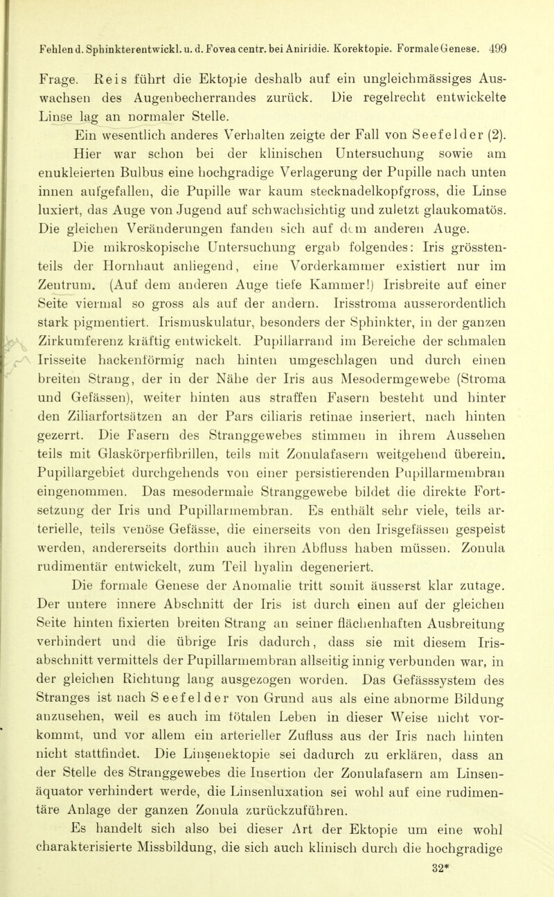 Frage. Reis führt die Ektopie deshalb auf ein ungleichmässiges Aus- wachsen des Augenbecherrandes zurück. Die regeh^echt entwickelte Linse lag an normaler Stelle. Ein wesentlich anderes Verhalten zeigte der Fall von Seefelder (2). Hier war schon bei der klinischen Untersuchung sowie am enukleierten Bulbus eine hochgradige Verlagerung der Pupille nach unten innen aufgefallen, die Pupille war kaum stecknadelkopfgross, die Linse luxiert, das Auge von Jugend auf schwachsichtig und zuletzt glaukomatös. Die gleichen Veränderungen fanden sich auf dem anderen Auge. Die mikroskopische Untersuchung ergab folgendes: Iris grössten- teils der Hornhaut anliegend, eine Vorderkammer existiert nur im Zentrum. (Auf dem anderen Auge tiefe Kammer!) Irisbreite auf einer Seite viermal so gross als auf der andern. Irisstroma ausserordentlich stark pigmentiert. Irismuskulatur, besonders der Sphinkter, in der ganzen Zirkumferenz kräftig entwickelt. Pupillarrand im Bereiche der schmalen Irisseite hackenförmig nach hinten umgeschlagen und durch einen breiten Strang, der in der Nähe der Iris aus Mesodermgewebe (Stroma und Gelassen), weiter hinten aus straffen Fasern besteht und hinter den Ziliarfortsätzen an der Pars ciliaris retinae inseriert, nach hinten gezerrt. Die Fasern des Stranggewebes stimmen in ihrem Aussehen teils mit Glaskörperfibrillen, teils mit Zonulafasern weitgehend überein. Pupillargebiet durchgehends von einer persistierenden Pupillarmembran eingenommen. Das mesodermaie Stranggewebe bildet die direkte Fort- setzung der Iris und Pupillarmembran. Es enthält sehr viele, teils ar- terielle, teils venöse Gefässe, die einerseits von den Irisgefässen gespeist werden, andererseits dorthin auch ihren Abfluss haben müssen. Zouula rudimentär entwickelt, zum Teil hyalin degeneriert. Die formale Genese der Anomalie tritt somit äusserst klar zutage. Der untere innere Abschnitt der Iris ist durch einen auf der gleichen Seite hinten fixierten breiten Strang an seiner flächenhaften Ausbreitung verhindert und die übrige Iris dadurch, dass sie mit diesem Iris- abschnitt vermittels der Pupillarmembran allseitig innig verbunden war, in der gleichen Richtung lang ausgezogen worden. Das Gefässsystem des Stranges ist nach Seefelder von Grund aus als eine abnorme Bildung anzusehen, weil es auch im totalen Leben in dieser Weise nicht vor- kommt, und vor allem ein arterieller Zufluss aus der Iris nach hinten nicht stattfindet. Die Linsenektopie sei dadurch zu erklären, dass an der Stelle des Stranggewebes die Insertion der Zonulafasern am Linsen- äquator verhindert werde, die Linsenluxation sei wohl auf eine rudimen- täre Anlage der ganzen Zonula zurückzuführen. Es handelt sich also bei dieser Art der Ektopie um eine wohl charakterisierte Missbildung, die sich auch khnisch durch die hochgradige 32*