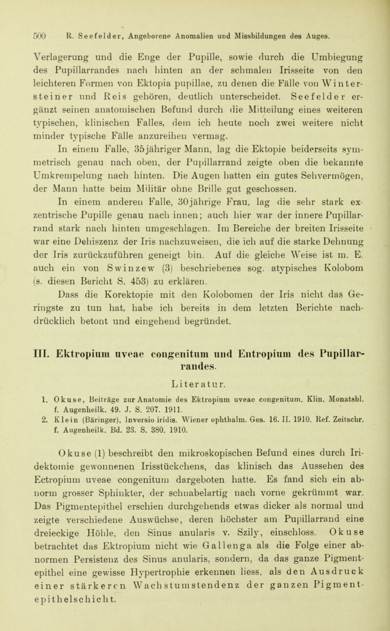 Verlagerung und die Enge der Pupille, sowie durch die Umbiegung des Pupillarrandes nach hinten an der schmalen Irisseite von den leichteren Formen von Ektopia pupillae, zai denen die Fälle von Winter- steiner und Reis gehören, deutlich unterscheidet. Seefelder er- gänzt seinen anatomischen Befund durch die Mitteilung eines weiteren typischen, klinischen Falles, dem ich heute noch zwei weitere nicht minder typische Fälle anzureihen vermag. In einem Falle, 35jähriger Mann, lag die Ektopie beiderseits sym- metrisch genau nach oben, der Pupillarraud zeigte oben die bekannte Umkrempelung nach hinten. Die Augen hatten ein gutes Sehvermögen, der Mann hatte beim Militär ohne Brille gut geschossen. In einem anderen Falle, SOjährige Frau, lag die sehr stark ex- zentrische Pupille genau nach innen; auch hier war der innere Pupillar- raud stark nach hinten umgeschlagen. Im Bereiche der breiten Irisseite war eine Dehiszenz der Iris nachzuweisen, die ich auf die starke Dehnung der Iris zurückzuführen geneigt bin. Auf die gleiche Weise ist m. E. auch ein von Swinzew (3) beschriebenes sog. atypisches Kolobom (s. diesen Bericht S. 453) zu erklären. Dass die Korektopie mit den Kolobomen der Iris nicht das Ge- ringste zu tun hat, habe ich bereits in dem letzten Berichte nach- drückhch betont und eingehend begründet. III. Ektropium uveae congeiiitum und Entropium des Pupillar- randes. Literatur. 1. Okuse, Beiträge zur Anatomie des Ektropium uveae congenitum. Klin. Monatsbl. f. Augenheilk. 49. J. S. 207. 1911. 2. Klein (Bäringer), Inversio iridis. Wiener ophthalm. Ges. 16. II. 1910. Ref. Zeitschr. f. Augenheilk. Bd. 23. S. 380. 1910. Okuse (1) beschreibt den mikroskopischen Befund eines durch Iri- dektomie gewonnenen Irisstückchens, das khnisch das Aussehen des Ectropium uveae congenitum dargeboten hatte. Es fand sich ein ab- norm grosser Sphinkter, der schnabelartig nach vorne gekrümmt war. Das Pigmentepithel erschien durchgehends etwas dicker als normal und zeigte verschiedene Auswüchse, deren höchster am Pupillarraud eine dreieckige Höhle, den Sinus anularis v. Szily, einschloss. Okuse betrachtet das Ektropium nicht wie Gallenga als die Folge einer ab- normen Persistenz des Sinus anularis, sondern, da das ganze Pigment- epithel eine gewisse Hypertrophie erkennen liess, als den Ausdruck einer stärkeren Wachstumstendenz der ganzen Pigment- epithelschicht.