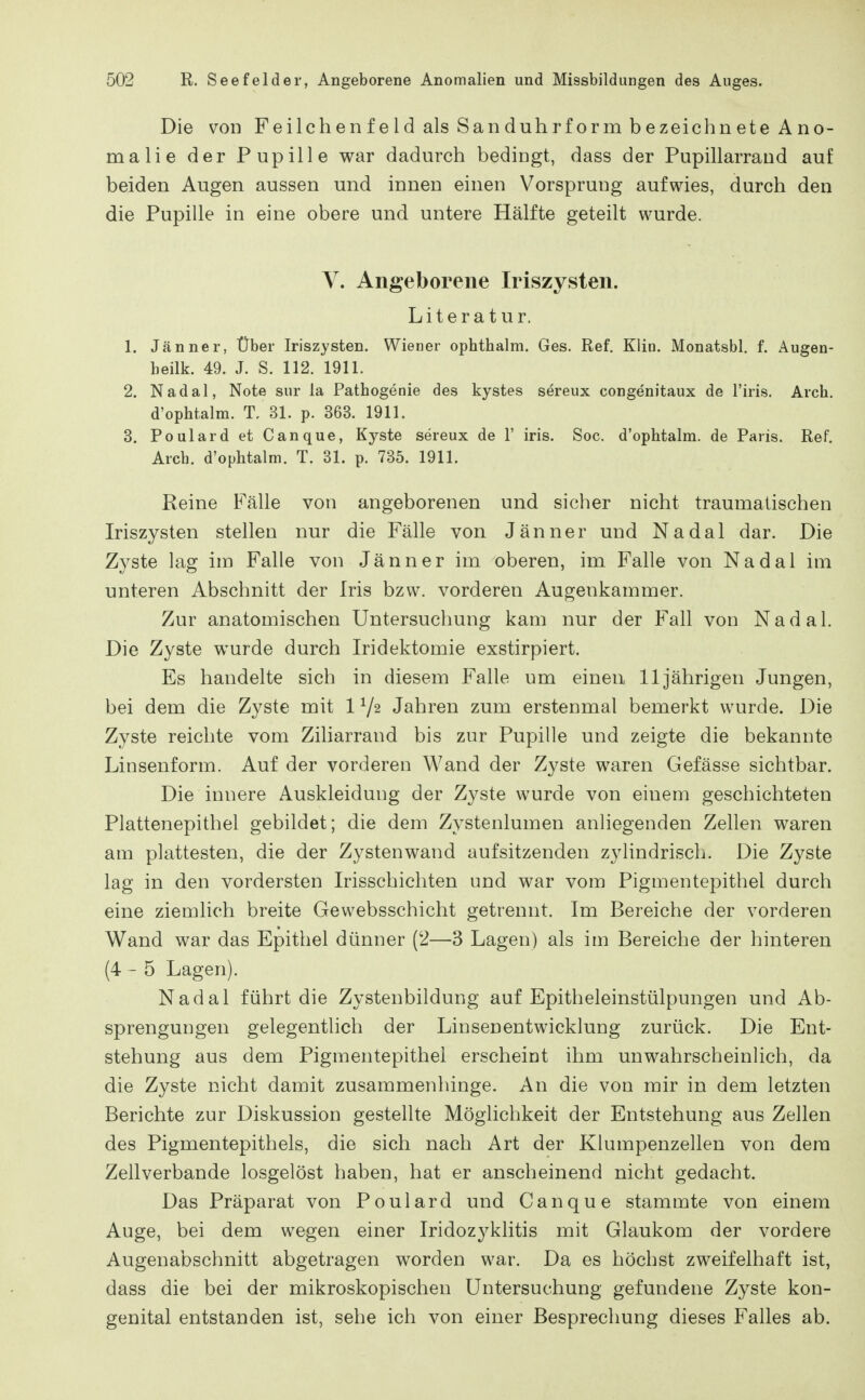 Die von Feilchenfeld als Sanduhrform bezeichnete Ano- malie der Pupille war dadurch bedingt, dass der Pupillarrand auf beiden Augen aussen und innen einen Vorsprung aufwies, durch den die Pupille in eine obere und untere Hälfte geteilt wurde. V. Angeborene Iriszysten. Literatur. 1. Jänner, Über Iriszysten. Wiener ophthalm. Ges. Ref. Klin. Monatsbl. f. Augen- beilk. 49. J. S. 112. 1911. 2. Nadal, Note sur la Pathogenie des kystes sereux congenitaux de l'iris. Arch. d'ophtalm. T. 31. p. 363. 1911. 3. PoulardetCanque, Kyste sereux de 1' iris. Soc. d'ophtalm. de Paris. Ref. Arch. d'ophtalm. T. 31. p. 735. 1911. Reine Fälle von angeborenen und sicher nicht traumalischen Iriszysten stellen nur die Fälle von Jänner und Nadal dar. Die Zyste lag im Falle von Jänner im oberen, im Falle von Nadal im unteren Abschnitt der Iris bzw. vorderen Augenkammer. Zur anatomischen Untersuchung kam nur der Fall von Nadal. Die Zyste wurde durch Iridektomie exstirpiert. Es handelte sich in diesem Falle um einen 11jährigen Jungen, bei dem die Zyste mit 1V2 Jahren zum erstenmal bemerkt wurde. Die Zyste reichte vom Ziliarrand bis zur Pupille und zeigte die bekannte Linsenform. Auf der vorderen Wand der Zyste waren Gefässe sichtbar. Die innere Auskleidung der Zyste wurde von einem geschichteten Plattenepithel gebildet; die dem Zystenlumen anliegenden Zellen waren am plattesten, die der Zysten wand aufsitzenden zylindrisch. Die Zyste lag in den vordersten Irisschichten und war vom Pigmentepithel durch eine ziemlich breite Gewebsschicht getrennt. Im Bereiche der vorderen Wand war das Epithel dünner (2—3 Lagen) als im Bereiche der hinteren (4-5 Lagen). Nadal führt die Zystenbildung auf Epitheleinstülpungen und Ab- sprengungen gelegentlich der Linsenentwicklung zurück. Die Ent- stehung aus dem Pigmentepithel erscheint ihm unwahrscheinlich, da die Zyste nicht damit zusammenhinge. An die von mir in dem letzten Berichte zur Diskussion gestellte Möglichkeit der Entstehung aus Zellen des Pigmentepithels, die sich nach Art der Klumpenzellen von dem Zellverbande losgelöst haben, hat er anscheinend nicht gedacht. Das Präparat von Poulard und Canque stammte von einem Auge, bei dem wegen einer Iridozyklitis mit Glaukom der vordere Augenabschnitt abgetragen worden war. Da es höchst zweifelhaft ist, dass die bei der mikroskopischen Untersuchung gefundene Zyste kon- genital entstanden ist, sehe ich von einer Besprechung dieses Falles ab.