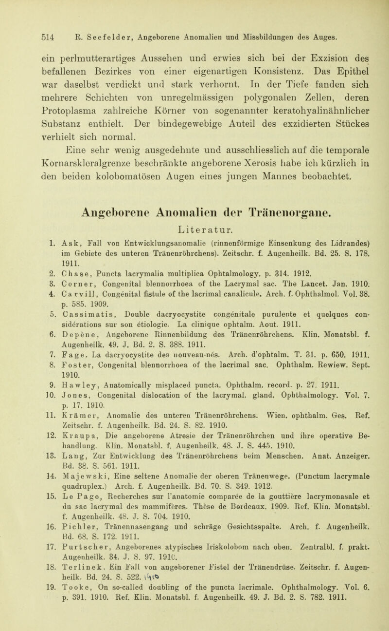 ein perlmutterartiges Aussehen und erwies sich bei der Exzision des befallenen Bezirkes von einer eigenartigen Konsistenz. Das Epithel war daselbst verdickt und stark verhornt. In der Tiefe fanden sich mehrere Schichten von unregelmässigeu polygonalen Zellen, deren Protoplasma zahlreiche Körner von sogenannter keratohyalinähnlicher Substanz enthielt. Der bindegewebige Anteil des exzidierten Stückes verhielt sich normal. Eine sehr wenig ausgedehnte und ausschliesslich auf die temporale Kornarskleralgrenze beschränkte angeborene Xerosis habe ich kürzlich in den beiden kolobomatösen Augen eines jungen Mannes beobachtet. Allgeborene Anomalien der Träneiiorgaiie. Literatur. 1. Ask, Fall von Entwicklungsauomalie (rinnenförmige Einsenkung des Lidrandes) im Gebiete des unteren Tränenröbrchens). Zeitschr. f. Augenheilk. Bd. 25. S. 178. 1911. 2. Cbase, Puncta lacrymalia multiplica Ophtalmology. p. 314. 1912. 3. Corner, Congenital blennorrhoea of the Lacrymal sac. The Lancet. Jan. 1910. 4. Ca rvil], Congenital fistule of the lacrimal canalicule. Arch. f. Ophthalmol. Vol. 38. p. 585. 1909. 5. Cassimatis, Double dacryocystite congenitale purulente et quelques con- siderations sur son etiologie. La clinique ophtalm. Aout. 1911. 6. Depene, Angeborene Rinnenbildung des Tränenröbrchens. Klin. Monatsbl. f. Augenheilk. 49. J. Bd. 2. S. 388. 1911. 7. Fage. La dacryocystite des uouveau-nes. Arch. d'ophtalm. T. 31. p. 650. 1911. 8. Foster, Congenital blennorrhoea of the lacrimal sac. Ophthalm. Rewiew. Sept. 1910. 9. Hawley, Anatomically misplaced puncta. Ophthalm. record. p. 27. 1911. 10. Jones, Congenital dislocation of the lacrymal. gland. Ophtbalmology. Vol. 7. p. 17. 1910. 11. Krämer, Anomalie des unteren Tränenröbrchens. Wien, ophthalm. Ges. Ref. Zeitschr. f. Augenheilk. Bd. 24. S. 82. 1910. 12. Kraupa, Die angeborene Atresie der Tränenröhrchen und ihre operative Be- handlung. Klin. Monatsbl. f. Augenheilk. 48. J. S. 445. 1910. 13. Lang, Zur Entwicklung des Tränenröbrchens beim Menschen. Anat. Anzeiger. Bd. 38. S. 561. 1911. 14. Majewski, Eine seltene Anomalie der oberen Tränenwege. (Punctum lacrymale quadruplex.) Arch. f. Augenheilk. Bd. 70. S. 349. 1912. 15. Le Page, Recherches sur l'anatomie coraparee de la gouttiere lacrymonasale et du sac lacrymal des mammiferes. These de Bordeaux. 1909. Ref. Klin. Monatsbl. f. Augenheilk. 48. J. S. 704. 1910. 16. Pich 1er, Tränennasengang und schräge Gesichtsspalte. Arch. f. Augenheilk. Bd. 68. S. 172. 1911. 17. Purtscher, Angeborenes atypisches Iriskolobom nach oben. Zentralbl. f. prakt. Augenheilk. 34. J. S. 97. 1910. 18. Terlinek, Ein Fall von angeborener Fistel der Tränendrüse. Zeitschr. f. Augen- heilk. Bd. 24. S. 522. y-vi<i 19. Tooke, On so-called doubling of the puncta lacrimale. Ophtbalmology. VoL 6. p. 391. 1910. Ref. Klin. Monatsbl f. Augenheilk. 49. J. Bd. 2. S. 782. 1911.