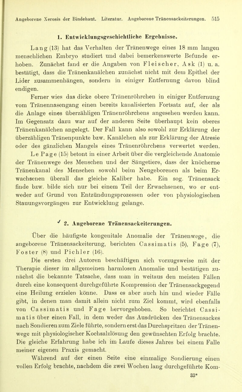 1. Entwicklung^sgeschichtliche Ergebnisse. Lang (13) hat das Verhalten der Tränenwege eines 18 mm langen menschlichen Embryo studiert und dabei bemerkenswerte Befunde er- hoben. Zunächst fand er die Angaben von Fleischer, Ask (1) u. a. bestätigt, dass die Tränenkanälchen zunächst nicht mit dem Epithel der Lider zusammenhängen, sondern in einiger Entfernung davon blind endigen. Ferner wies das dicke obere Tränenröhrchen in einiger Entfernung vom Tränennasengang einen bereits kanalisierten Fortsatz auf, der als die Anlage eines überzähligen Tränenröhrchens angesehen werden kann. Im Gegensatz dazu war auf der anderen Seite überhaupt kein oberes Tränenkanälchen angelegt. Der Fall kann also sowohl zur Erklärung der überzähligen Tränenpunkte bzw. Kanälchen als zur Erklärung der Atresie oder des gänzhchen Mangels eines Tränenröhrchens verwertet werden. Le Page (15) betont in einer Arbeit über die vergleichende Anatomie der Tränenwege des Menschen und der Säugetiere, dass der knöcherne Tränenkanal des Menschen sowohl beim Neugeborenen als beim Er- wachsenen überall das gleiche Kaliber habe. Ein sog. Tränensack finde bzw. bilde sich nur bei einem Teil der Erwachsenen, wo er ent- weder auf Grund von Entzündungsprozessen oder von physiologischen StauungsVorgängen zur Entwicklung gelange. ^ 2. Angeborene Tränensackeiterungen. Über die häufigste kongenitale Anomalie der Tränenwege, die angeborene Tränensackeiterung, berichten Cassimatis (5), Fage (7), Foster (8) und Pichler (16). Die ersten drei Autoren beschäftigen sich vorzugsweise mit der Therapie dieser im allgemeinen harmlosen Anomalie und bestätigen zu- nächst die bekannte Tatsache, dass man in weitaus den meisten Fällen durch eine konsequent durchgeführte Kompression der Tränensackgegend eine Heilung erzielen könne. Dass es aber auch hin und wieder Fälle gibt, in denen man damit allein nicht zum Ziel kommt, wird ebenfalls von Cassimatis und Fage hervorgehoben. So berichtet Cassi- matis über einen Fall, in dem weder das Ausdrücken des Tränensackes nach Sondieren zum Ziele führte, sondern erst das Durchspritzen der Tränen- wege mit physiologischer Kochsalzlösung den gewünschten Erfolg brachte. Die gleiche Erfahrung habe ich im Laufe dieses Jahres bei einem Falle meiner eigenen Praxis gemacht. Während auf der einen Seite eine einmahge Sondierung einen vollen Erfolg brachte, nachdem die zwei Wochen lang durchgeführte Kom- 33*