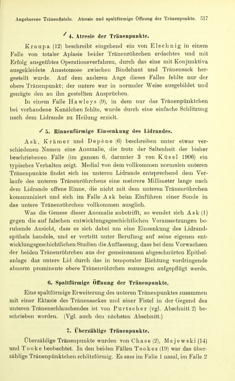 4. Atresie der Tränenpunkte. Kraupa (12) beschreibt eingehend ein von Elschnig in einem Falle von totaler Aplasie beider Tränenröhrchen erdachtes und mit Erfolg ausgeübtes Operationsverfahren, durch das eine mit Konjunktiva ausgekleidete Anastomose zwischen Bindehaut und Tränensack her- gestellt wurde. Auf dem anderen Auge dieses Falles fehlte nur der obere Tränenpunkt; der untere war in normaler Weise ausgebildet und genügte den an ihn gestellten Ansprüchen. In einem Falle Hawleys (9), in dem nur das Tränenpünktchen bei vorhandene Kanälchen fehlte, wurde durch eine einfache Schhtzung nach dem Lidrande zu Heilung erzielt. ^ 5. Rinnenförmige Einsenkung des Lidrandes. Ask, Krämer und Depene (6) beschreiben unter etwas ver- schiedenen Namen eine Anomahe, die trotz der Seltenheit der bisher beschriebenen Fälle (im ganzen 6, darunter 3 von Küsel 1906) ein typisches Verhalten zeigt. Medial von dem vollkommen normalen unteren Tränenpunkte findet sich im unteren Lidrande entsprechend dem Ver- laufe des unteren Tränenröhrchens eine mehrere Millimeter lange nach dem Lidrande offene Rinne, die nicht mit dem unteren Tränenröhrchen kommuniziert und sich im Falle Ask beim Einführen einer Sonde in das untere Tränenröhrchen vollkommen ausglich. Was die Genese dieser Anomalie anbetrifft, so wendet sich Ask (1) gegen die auf falschen entwicklungsgeschichtlichen Voraussetzungen be- ruhende Ansicht, dass es sich dabei um eine Einsenkung des Lidrand- epithels handele, und er vertritt unter Berufung auf S9ine eigenen ent- wicklungsgeschichtlichen Studien die Auffassung, dass bei dem Vorwachsen der beiden Tränenröhrchen aus der gemeinsamen abgeschnürten Epithel- anlage das untere Lid durch das in temporaler Richtung vordringende abnorm prominente obere Tränenröhrchen sozusagen aufgepflügt werde. 6. Spaltförmige Öffnung der Tränenpunkte. Eine spaltförmige Erweiterung des unteren Tränenpunktes zusammen mit einer Ektasie des Tränensackes und einer Fistel in der Gegend des unteren Tränenschlauchendes ist von Purtscher (vgl. Abschnitt 2) be- schrieben worden. (Vgl. auch den nächsten Abschnitt.) 7. Überzählige Tränenpunkte. Überzählige Tränenpunkte wurden von Chase (2), Majewski (14) und Tooke beobachtet. In den beiden Fällen Tookes (19) war das über- zählige Tränenpünktchen schlitzförmig. Es sass im Falle 1 nasal, im Falle 2