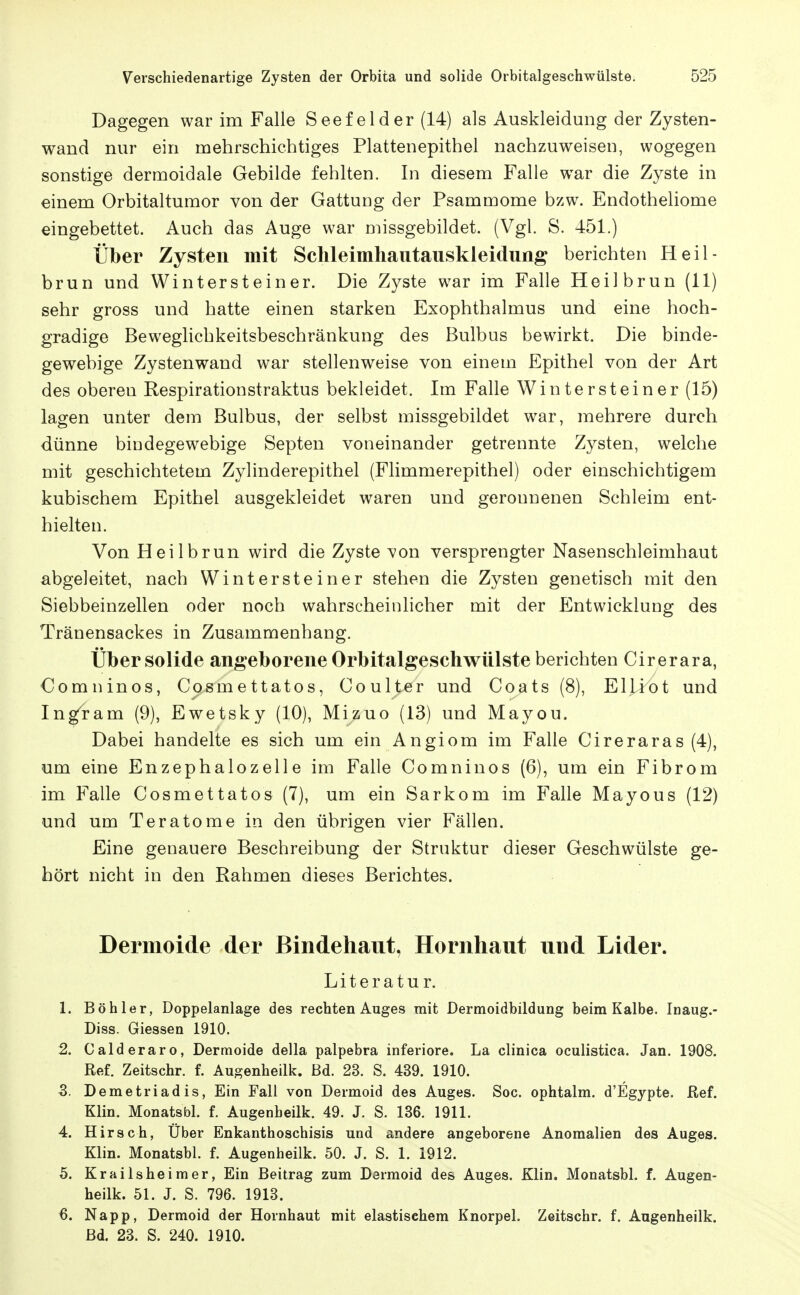 Dagegen war im Falle Seefelder (14) als Auskleidung der Zysten- wand nur ein mehrschichtiges Plattenepithel nachzuweisen, wogegen sonstige dermoidale Gebilde fehlten. In diesem Falle w^ar die Zyste in einem Orbitaltumor von der Gattung der Psammome bzw. Endotheliome eingebettet. Auch das Auge war missgebildet. (Vgl. S. 451.) Über Zysten mit Schleimhaiitauskleidung berichten Heil- brun und Wintersteiner. Die Zyste war im Falle Heilbrun (11) sehr gross und hatte einen starken Exophthalmus und eine hoch- gradige Beweglichkeitsbeschränkung des Bulbus bewirkt. Die binde- gewebige Zystenwand war stellenweise von einem Epithel von der Art des oberen Respirationstraktus bekleidet. Im Falle Wintersteiner (15) lagen unter dem Bulbus, der selbst missgebildet war, mehrere durch dünne bindegewebige Septen voneinander getrennte Zysten, welche mit geschichtetem Zylinderepithel (Flimmerepithel) oder einschichtigem kubischem Epithel ausgekleidet waren und geronnenen Schleim ent- hielten. Von Heilbrun wird die Zyste von versprengter Nasenschleimhaut abgeleitet, nach Winter stein er stehen die Zysten genetisch mit den Siebbeinzellen oder noch wahrscheinlicher mit der Entwicklung des Tränensackes in Zusammenhang. Über solide angeborene Orbitalgeschwülste berichten Cirerara, Comninos, Cosmettatos, Coulter und Coats (8), Elliot und Ingram (9), Ewetsky (10), Mizuo (13) und Mayou. Dabei handelte es sich um ein Angiom im Falle Cireraras (4), um eine Enzephalozelle im Falle Comninos (6), um ein Fibrom im Falle Cosmettatos (7), um ein Sarkom im Falle Mayous (12) und um Teratome in den übrigen vier Fällen. Eine genauere Beschreibung der Struktur dieser Geschwülste ge- hört nicht in den Rahmen dieses Berichtes. Dermoide der Bindehaut, Hornhaut und Lider. Literatur. 1. Böhler, Doppelanlage des rechten Auges mit Dermoidbildung beim Kalbe. Inaug.- Diss. Glessen 1910. 2. Calderaro, Dermoide della palpebra inferiore. La clinica oculistica. Jan. 1908. Ref. Zeitschr. f. Augenheilij. ßd. 23. S. 439. 1910. S. Demetriadis, Ein Fall von Dermoid des Auges. Soc. ophtalm. d'Egypte. Ref. Klin. Monatsbl. f. Augenbeilk. 49. J. S. 136. 1911. 4. Hirsch, Über Enkanthoschisis und andere angeborene Anomalien des Auges. Klin. Monatsbl. f. Augenheilk. 50. J. S. 1. 1912. 5. Krailsheimer, Ein Beitrag zum Dermoid des Auges. Klin. Monatsbl. f. Augen- heilk. 51. J. S. 796. 1913. 6. Napp, Dermoid der Hornhaut mit elastischem Knorpel. Zeitschr. f. Augenheilk. ßd. 23. S. 240. 1910.