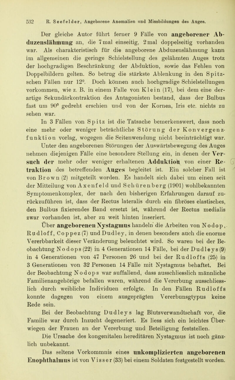 Der gleiche Autor führt ferner 9 Fälle von angeborener Ab- duzenslähmung an, die 7 mal einseitig, 2 mal doppelseitig vorhanden war. Als charakteristisch für die angeborene Abduzenslähmung kann im allgemeinen die geringe Schielstellung des gelähmten Auges trotz der hochgradigan Beschränkung der Abduktion, sowie das Fehlen von Doppelbildern gelten. So betrug die stärkste Ablenkung in den Spitz- schen Fällen nur 12^. Doch können auch hochgradige Schielstellungen vorkommen, wie z. B. in einem Falle von Klein (17), bei dem eine der- artige Sekundärkontraktion des Antagonisten bestand, dass der Bulbus fast um 90° gedreht erschien und von der Kornea, Iris etc. nichts zu sehen war. In 3 Fällen von Spitz ist die Tatsache bemerkenswert, dass noch eine mehr oder weniger beträchtliche Störung der Konvergenz- funktion vorlag, wogegen die Seitenwendung nicht beeinträchtigt war. Unter den angeborenen Störungen der Auswärtsbewegung des Auges nehmen diejenigen Fälle eine besondere Stellung ein, in denen der Ver- such der mehr oder weniger erhaltenen Adduktion von einer Re- traktion des betreffenden Auges begleitet ist. Ein solcher Fall ist von Brown (2) mitgeteilt worden. Es handelt sich dabei um einen seit der Mitteilung von Axenf eld und Schürenberg (1901) wohlbekannten Symptomenkomplex, der nach den bisherigen Erfahrungen darauf zu- rückzuführen ist, dass der Rectus lateralis durch ein fibröses elastisches, den Bulbus fixierendes Band ersetzt ist, während der Rectus medialis zwar vorhanden ist, aber zu weit hinten inseriert. Über angeborenen Nystagmus handeln' die Arbeiten von Nodop, Rudioff, Coppez (7) und Dudley, in denen besonders auch die enorme Vererbbarkeit dieser Veränderung beleuchtet wird. So w^areu bei der Be- obachtung Nodops(22) in 4 Generationen 14 Fälle, bei der Dudleys(9) in 4 Generationen von 47 Personen 26 und bei der Rudioffs (25) in 3 Generationen von 32 Personen 14 Fälle mit Nystagmus behaftet. Bei der Beobachtung Nodops war auffallend, dass ausschliesslich männhche Familienangehörige befallen waren, während die Vererbung ausschliess- lich durch weibliche Individuen erfolgte. In den Fällen Rudi off s konnte dagegen von einem ausgeprägten Vererbunsgtypus keine Rede sein. Bei der Beobachtung Dudley s lag Blutsverwandtschaft vor, die Familie war durch Inzucht degeneriert. Es liess sich ein leichtes Uber- wiegen der Frauen an der Vererbung und Beteiligung feststellen. Die Ursache des kongenitalen hereditären Nystagmus ist noch gänz- lich unbekannt. Das seltene Vorkommnis eines unkomplizierten angeborenen Enophthalmus ist von Visser (33) bei einem Soldaten festgestellt worden.