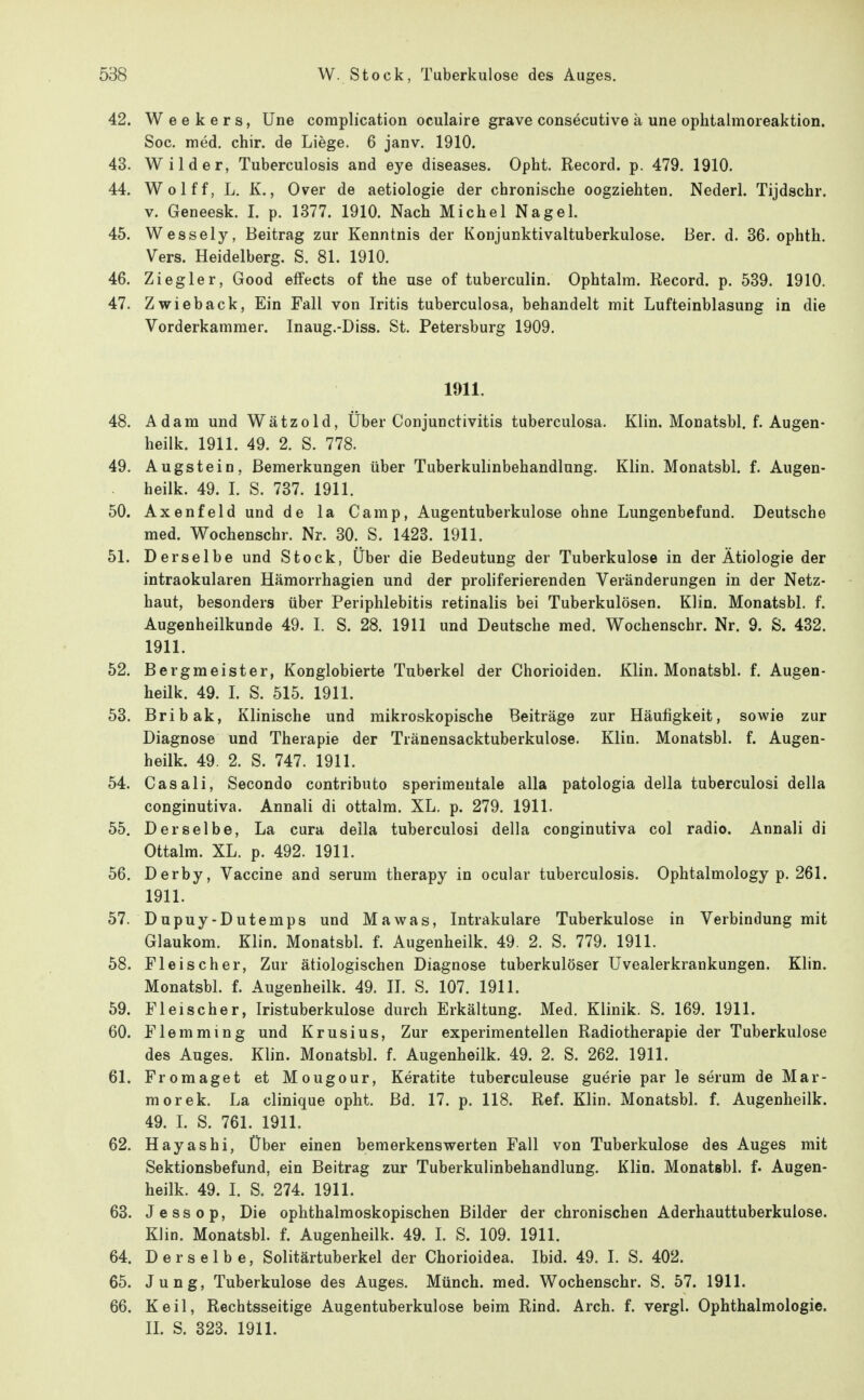 42. W e e k e r s, Une coraplication oculaire grave consecutive ä une ophtalmoreaktion. Soc. med. chir. de Liege. 6 janv. 1910. 43. Wilder, Tuberculosis and eye diseases. Opht. Record. p. 479. 1910. 44. Wolff, L. K., Over de aetiologie der chronische oogziehten. Nederl. Tijdschr. V. Geneesk. I. p. 1377. 1910. Nach Michel Nagel. 45. Wessely, Beitrag zur Kenntnis der Konjunktivaltuberkulose. Ber. d. 36. ophth. Vers. Heidelberg. S. 81. 1910. 46. Ziegler, Good elfects of the use of tuberculin. Ophtalra. Record. p. 539. 1910. 47. Zwieback, Ein Fall von Iritis tuberculosa, behandelt mit Lufteinblasung in die Vorderkammer. Inaug.-Diss. St. Petersburg 1909. 1911. 48. Adam und Wätzold, Über Conjunctivitis tuberculosa. Klin. Monatsbl. f. Augen- heilk. 1911. 49. 2. S. 778. 49. Augstein, Bemerkungen über Tuberkulinbehandlung. Klin. Monatsbl. f. Augen- heilk. 49. L S. 737. 1911. 50. Axenfeld und de la Camp, Augentuberkulose ohne Lungenbefund. Deutsche med. Wochenschr. Nr. 30. S. 1423. 1911. 51. Derselbe und Stock, Über die Bedeutung der Tuberkulose in der Ätiologie der intraokularen Hämorrhagien und der proliferierenden Veränderungen in der Netz- haut, besonders über Periphlebitis retinalis bei Tuberkulösen. Klin. Monatsbl. f. Augenheilkunde 49. I. S. 28. 1911 und Deutsche med. Wochenschr. Nr. 9. S. 432. 1911. 52. Bergmeister, Konglobierte Tuberkel der Chorioiden. Klin. Monatsbl. f. Augen- heilk. 49. L S. 515. 1911. 53. Bribak, Klinische und mikroskopische Beiträge zur Häufigkeit, sowie zur Diagnose und Therapie der Tränensacktuberkulose. Klin. Monatsbl. f. Augen- heilk. 49. 2. S. 747. 1911. 54. Casali, Secondo contributo sperimentale alla patologia della tuberculosi della conginutiva. Annali di ottalm. XL. p. 279. 1911. 55. Derselbe, La cura della tuberculosi della conginutiva col radio. Annali di Ottalm. XL. p. 492. 1911. 56. Derby, Vaccine and serum therapy in ocular tuberculosis. Ophtalmology p. 261. 1911. 57. Dupuy-Dutemps und Mawas, Intrakulare Tuberkulose in Verbindung mit Glaukom. Klin. Monatsbl. f. Augenheilk. 49. 2. S. 779. 1911. 58. Fleischer, Zur ätiologischen Diagnose tuberkulöser Uvealerkrankungen. Klin. Monatsbl. f. Augenheilk. 49. II. S. 107. 1911. 59. Fleischer, Iristuberkulose durch Erkältung. Med. Klinik. S. 169. 1911. 60. Flemming und Krusius, Zur experimentellen Radiotherapie der Tuberkulose des Auges. Klin. Monatsbl. f. Augenheilk. 49. 2. S. 262. 1911. 61. Fromaget et Mougour, Keratite tuberculeuse guerie par le serum de Mar- mer ek. La clinique opht. Bd. 17. p. 118. Ref. Klin. Monatsbl. f. Augenheilk. 49. L S. 761. 1911. 62. Kayas hl, Über einen bemerkenswerten Fall von Tuberkulose des Auges mit Sektionsbefund, ein Beitrag zur Tuberkulinbehandlung. Klin. Monatsbl. f. Augen- heilk. 49. I. S. 274. 1911. 63. Jessop, Die ophthalmoskopischen Bilder der chronischen Aderhauttuberkulose. Klin. Monatsbl. f. Augenheilk. 49. L S. 109. 1911. 64. Derselbe, Solitärtuberkel der Chorioidea. Ibid. 49. I. S. 402. 65. Jung, Tuberkulose des Auges. Münch, med. Wochenschr. S. 57. 1911. 66. Keil, Rechtsseitige Augentuberkulose beim Rind. Arch. f. vergl. Ophthalmologie. IL S. 323. 1911.