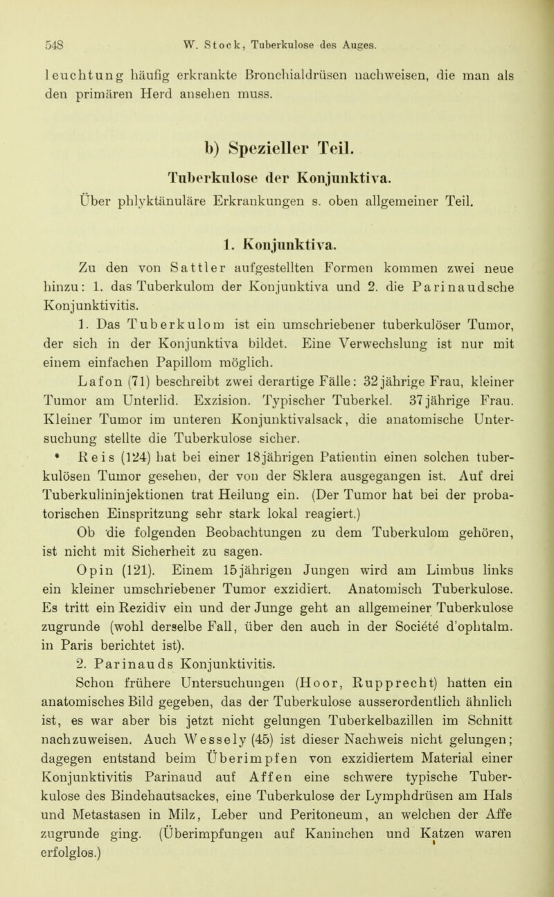 leuchtung häufig erkrankte Broncliialdrüsen nacliweisen, die man als den primären Herd ansehen muss. b) Spezieller Teil. Tuberkulose der Konjuuktiva. Über phlyktänuläre Erkrankungen s. oben allgemeiner Teil. 1. Konjunktiva. Zu den von Sattler aufgestellten Formen kommen zwei neue hinzu: 1. das Tuberkulom der Konjunktiva und 2. die Parinaudsche Konjunktivitis. 1. Das Tuberkulom ist ein umschriebener tuberkulöser Tumor, der sich in der Konjunktiva bildet. Eine Verwechslung ist nur mit einem einfachen Papillom möglich. Lafon (71) beschreibt zwei derartige Fälle: 32jährige Frau, kleiner Tumor am Unterlid. Exzision. Typischer Tuberkel. 37 jährige Frau. Kleiner Tumor im unteren Konjunktivalsack, die anatomische Unter- suchung stellte die Tuberkulose sicher. • Reis (124) hat bei einer 18jährigen Patientin einen solchen tuber- kulösen Tumor gesehen, der von der Sklera ausgegangen ist. Auf drei Tuberkulininjektionen trat Heilung ein. (Der Tumor hat bei der proba- torischen Einspritzung sehr stark lokal reagiert.) Ob die folgenden Beobachtungen zu dem Tuberkulom gehören, ist nicht mit Sicherheit zu sagen. Opin (121). Einem 15jährigen Jungen wird am Limbus hnks ein kleiner umschriebener Tumor exzidiert. Anatomisch Tuberkulose. Es tritt ein Rezidiv ein und der Junge geht an allgemeiner Tuberkulose zugrunde (wohl derselbe Fall, über den auch in der Societe d'ophtalm. in Paris berichtet ist). 2. Parinauds Konjunktivitis. Schon frühere Untersuchungen (Hoor, Rupprecht) hatten ein anatomisches Bild gegeben, das der Tuberkulose ausserordentlich ähnlich ist, es war aber bis jetzt nicht gelungen Tuberkelbazillen im Schnitt nachzuweisen. Auch Wessely (45) ist dieser Nachweis nicht gelungen; dagegen entstand beim Überimpfen von exzidiertem Material einer Konjunktivitis Parinaud auf Affen eine schwere typische Tuber- kulose des Bindehautsackes, eine Tuberkulose der Lymphdrüsen am Hals und Metastasen in Milz, Leber und Peritoneum, an welchen der Affe zugrunde ging. (Überimpfungen auf Kaninchen und Katzen waren erfolglos.)