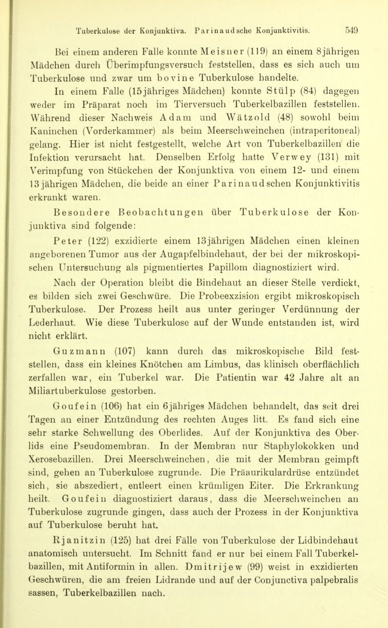 Bei einem anderen Falle konnte Meisner (119) an einem 8 jährigen Mädchen durch Überimpfungsversuch feststellen, dass es sich auch um Tuberkulose und zwar um bovine Tuberkulose handelte. In einem Falle (15jähriges Mädchen) konnte Stülp (84) dagegen weder im Präparat noch im Tierversuch Tuberkelbazillen feststellen. Während dieser Nachweis Adam und Wätzold (48) sowohl beim Kaninchen (Vorderkammer) als beim Meerschweinchen (intraperitoneal) gelang. Hier ist nicht festgestellt, welche Art von Tuberkelbazillen die Infektion verursacht hat. Denselben Erfolg hatte Verwey (131) mit Verimpfung von Stückchen der Konjunktiva von einem 12- und einem 13 jährigen Mädchen, die beide an einer Parinaud sehen Konjunktivitis erkrankt waren. Besondere Beobachtungen über Tuberkulose der Kon- junktiva sind folgende: Peter (122) exzidierte einem 13jährigen Mädchen einen kleinen angeborenen Tumor aus der Augapfelbindehaut, der bei der mikroskopi- schen Untersuchung als pigmentiertes Papillom diagnostiziert wird. Nach der Operation bleibt die Bindehaut an dieser Stelle verdickt, es bilden sich zwei Geschwüre. Die Probeexzision ergibt mikroskopisch Tuberkulose. Der Prozess heilt aus unter geringer Verdünnung der Lederliaut. Wie diese Tuberkulose auf der Wunde entstanden ist, wird nicht erklärt. Guzmann (107) kann durch das mikroskopische Bild fest- stellen, dass ein kleines Knötchen am Limbus, das klinisch oberflächlich zerfallen war, ein Tuberkel war. Die Patientin war 42 Jahre alt an Mihartuberkulose gestorben. Goufein (106) hat ein 6jähriges Mädchen behandelt, das seit drei Tagen an einer Entzündung des rechten Auges litt. Es fand sich eine sehr starke Schw^ellung des Oberlides. Auf der Konjunktiva des Ober- lids eine Pseudomembran. In der Membran nur Staphylokokken und Xerosebazillen. Drei Meerschweinchen, die mit der Membran geimpft sind, gehen an Tuberkulose zugrunde. Die Präaurikulardrüse entzündet sich, sie abszediert, entleert einen krümligen Eiter. Die Erkrankung heilt. Goufein diagnostiziert daraus, dass die Meerschweinchen an Tuberkulose zugrunde gingen, dass auch der Prozess in der Konjunktiva auf Tuberkulose beruht hat. Rjanitzin (125) hat drei Fälle von Tuberkulose der Lidbindehaut anatomisch untersucht. Im Schnitt fand er nur bei einem Fall Tuberkel- bazillen, mit Antiformin in allen. Dmitrijew (99) weist in exzidierten Geschwüren, die am freien Lidrande und auf der Conjunctiva palpebralis Sassen, Tuberkelbazillen nach.