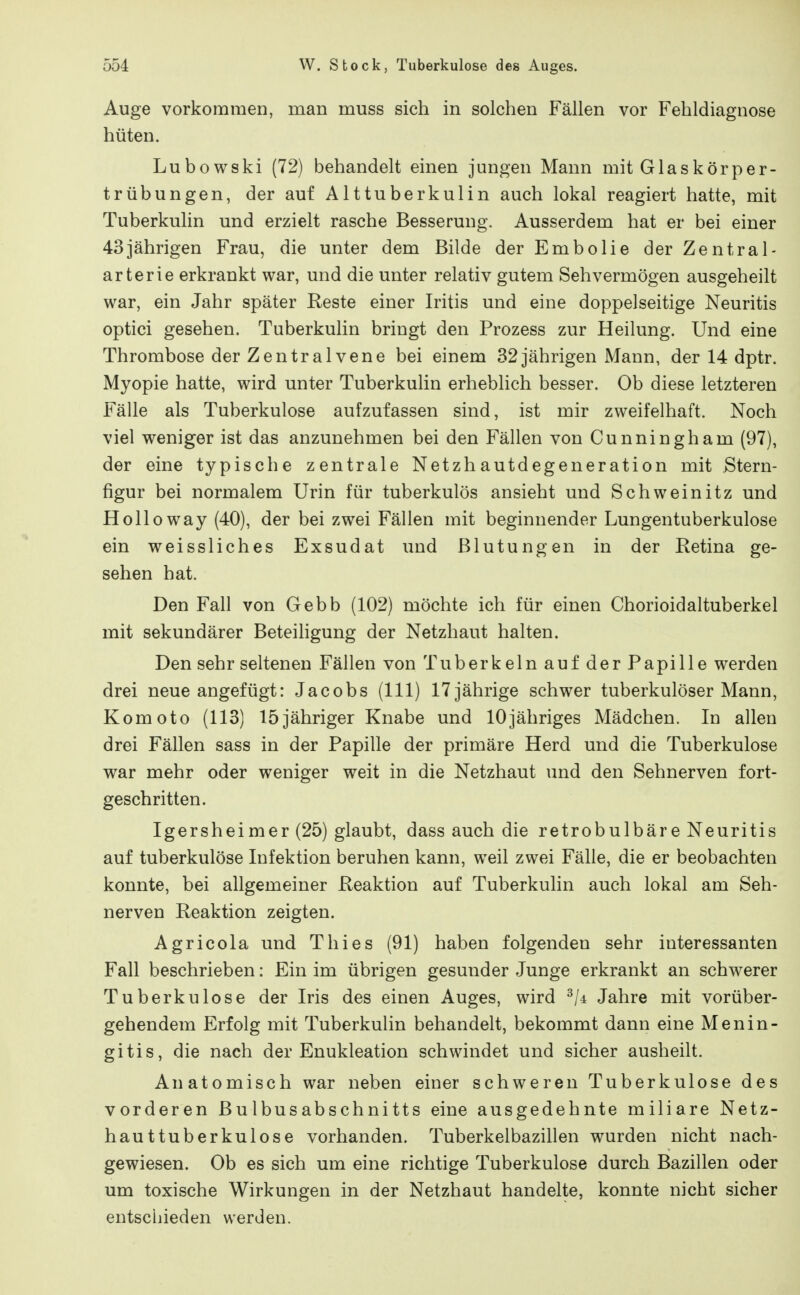 Auge vorkommen, man muss sich in solchen Fällen vor Fehldiagnose hüten. Lubowski (72) behandelt einen jungen Mann mit Glaskörper- trübungen, der auf Alttuberkulin auch lokal reagiert hatte, mit Tuberkulin und erzielt rasche Besserung. Ausserdem hat er bei einer 43jährigen Frau, die unter dem Bilde der Embolie der Zentral- arterie erkrankt war, und die unter relativ gutem Sehvermögen ausgeheilt war, ein Jahr später Reste einer Iritis und eine doppelseitige Neuritis optici gesehen. Tuberkulin bringt den Prozess zur Heilung. Und eine Thrombose der Zentralvene bei einem 32 jährigen Mann, der 14 dptr. Myopie hatte, wird unter Tuberkulin erheblich besser. Ob diese letzteren Fälle als Tuberkulose aufzufassen sind, ist mir zweifelhaft. Noch viel weniger ist das anzunehmen bei den Fällen von Cunningham (97), der eine typische zentrale Netzhautdegeneration mit Stern- figur bei normalem Urin für tuberkulös ansieht und Schweinitz und Holloway (40), der bei zwei Fällen mit beginnender Lungentuberkulose ein weissliches Exsudat und Blutungen in der Retina ge- sehen hat. Den Fall von Gebb (102) möchte ich für einen Chorioidaltuberkel mit sekundärer Beteiligung der Netzhaut halten. Den sehr seltenen Fällen von Tuberkeln auf der Papille werden drei neue angefügt: Jacobs (III) 17 jährige schwer tuberkulöser Mann, Komoto (113) 15jähriger Knabe und lOjähriges Mädchen. In allen drei Fällen sass in der Papille der primäre Herd und die Tuberkulose war mehr oder weniger weit in die Netzhaut und den Sehnerven fort- geschritten. Igersheimer (25) glaubt, dass auch die retrobulbäre Neuritis auf tuberkulöse Infektion beruhen kann, weil zwei Fälle, die er beobachten konnte, bei allgemeiner Reaktion auf Tuberkulin auch lokal am Seh- nerven Reaktion zeigten. Agricola und Thies (91) haben folgenden sehr interessanten Fall beschrieben: Ein im übrigen gesunder Junge erkrankt an schwerer Tuberkulose der Iris des einen Auges, wird ^li Jahre mit vorüber- gehendem Erfolg mit Tuberkulin behandelt, bekommt dann eine Menin- gitis, die nach der Enukleation schwindet und sicher ausheilt. Anatomisch war neben einer schweren Tuberkulose des vorderen Bulbusabschnitts eine ausgedehnte miliare Netz- hauttuberkulose vorhanden. Tuberkelbazillen wurden nicht nach- gewiesen. Ob es sich um eine richtige Tuberkulose durch Bazillen oder um toxische Wirkungen in der Netzhaut handelte, konnte nicht sicher entschieden werden.