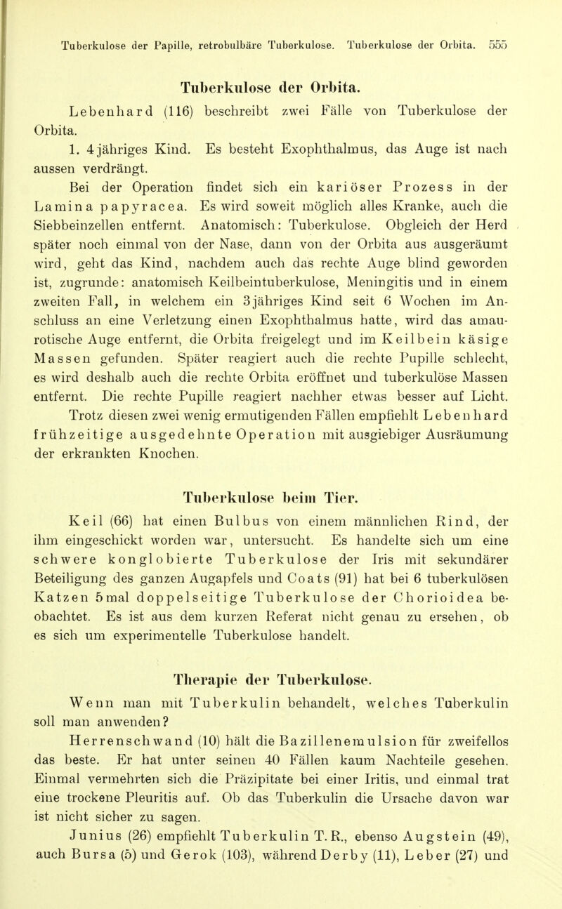 Tuberkulose der Orbita. Lebenhard (116) beschreibt zwei Fälle von Tuberkulose der Orbita. 1. 4 jähriges Kind. Es besteht Exophthalmus, das Auge ist nach aussen verdrängt. Bei der Operation findet sich ein kariöser Prozess in der Lamina papyracea. Es wird soweit möglich alles Kranke, auch die Siebbeinzellen entfernt. Anatomisch: Tuberkulose. Obgleich der Herd später noch einmal von der Nase, dann von der Orbita aus ausgeräumt wird, geht das Kind, nachdem auch das rechte Auge Wind geworden ist, zugrunde: anatomisch Keilbeintuberkulose, Meningitis und in einem zweiten Fall, in welchem ein 3jähriges Kind seit 6 Wochen im An- schluss an eine Verletzung einen Exophthalmus hatte, wird das amau- rotische Auge entfernt, die Orbita freigelegt und im Keilbein käsige Massen gefunden. Später reagiert auch die rechte Pupille schlecht, es wird deshalb auch die rechte Orbita eröffnet und tuberkulöse Massen entfernt. Die rechte Pupille reagiert nachher etwas besser auf Licht. Trotz diesen zwei wenig ermutigenden Fällen empfiehlt Leben h ard frühzeitige ausgedehnte Operation mit ausgiebiger Ausräumung der erkrankten Knochen. Tuberkulose beim Tier. Keil (66) hat einen Bulbus von einem männlichen Rind, der ihm eingeschickt worden war, untersucht. Es handelte sich um eine schwere konglobierte Tuberkulose der Iris mit sekundärer Beteiligung des ganzen Augapfels und Coats (91) hat bei 6 tuberkulösen Katzen 5mal doppelseitige Tuberkulose der Chorioidea be- obachtet. Es ist aus dem kurzen Referat nicht genau zu ersehen, ob es sich um experimentelle Tuberkulose handelt. Therapie der Tuberkulose. Wenn man mit Tuberkulin behandelt, welches Tuberkulin soll man anwenden? Herrenschwand (10) hält die Bazillenemulsion für zweifellos das beste. Er hat unter seinen 40 Blähen kaum Nachteile gesehen. Einmal vermehrten sich die Präzipitate bei einer Iritis, und einmal trat eine trockene Pleuritis auf. Ob das Tuberkulin die Ursache davon war ist nicht sicher zu sagen. Junius (26) empfiehlt Tuberkulin T.R., ebenso Augstein (49), auch Bursa (5) und Gerok (103), während Derby (11), Leber (27) und