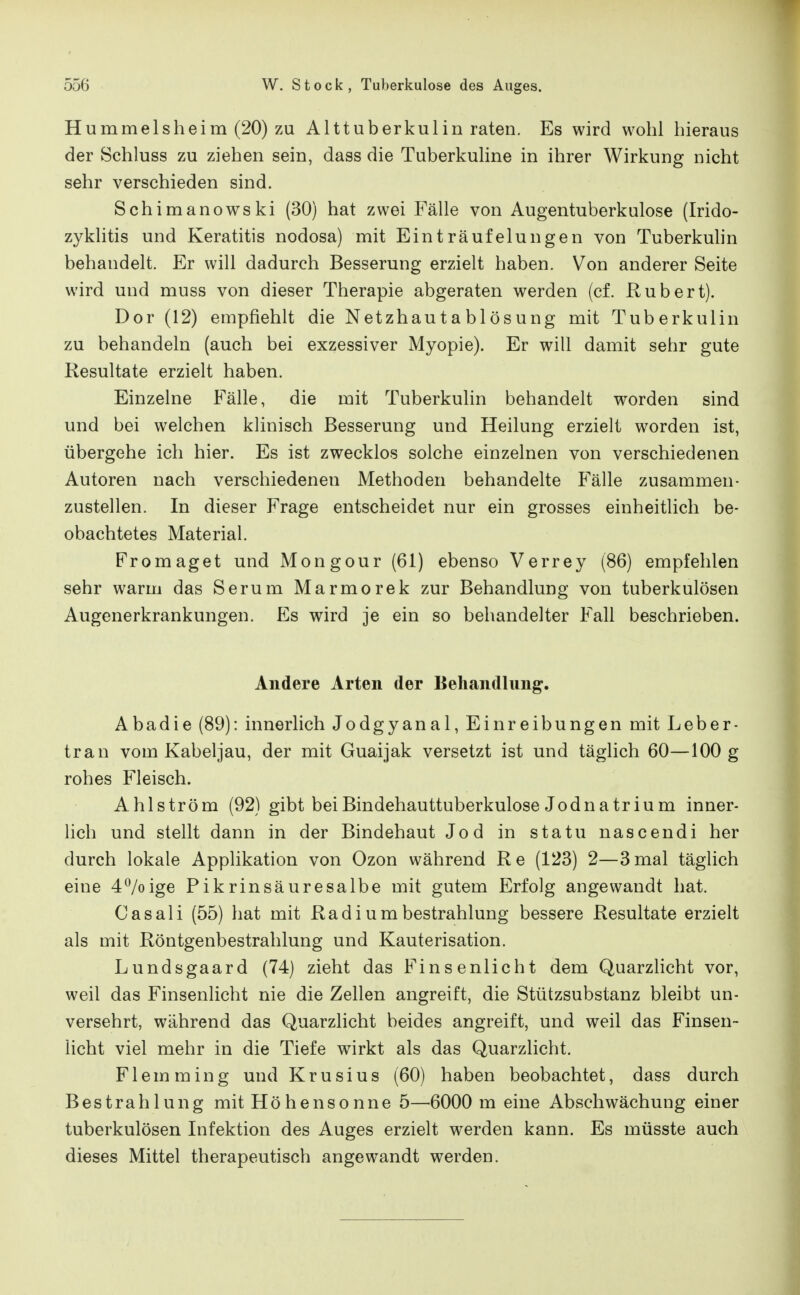 Hummelsheim (20) ZU Alttuberkulin raten. Es wird wohl hieraus der Schluss zu ziehen sein, dass die Tuberkuline in ihrer Wirkung nicht sehr verschieden sind. Schimanowski (30) hat zwei Fälle von Augentuberkulose (Irido- zykhtis und Keratitis nodosa) mit Einträufelungen von Tuberkuhn behandelt. Er will dadurch Besserung erzielt haben. Von anderer Seite wird und muss von dieser Therapie abgeraten werden (cf. Ruh er t). Dor (12) empfiehlt die Netzhautahlösung mit Tuberkulin zu behandeln (auch bei exzessiver Myopie). Er will damit sehr gute Resultate erzielt haben. Einzelne Fälle, die mit Tuberkulin behandelt worden sind und bei welchen klinisch Besserung und Heilung erzielt worden ist, übergehe ich hier. Es ist zwecklos solche einzelnen von verschiedenen Autoren nach verschiedenen Methoden behandelte Fälle zusammen- zustellen. In dieser Frage entscheidet nur ein grosses einheitlich be- obachtetes Material. Fr o mag et und Mongour (61) ebenso Verrey (86) empfehlen sehr warm das Serum Marmorek zur Behandlung von tuberkulösen Augenerkrankungen. Es wird je ein so behandelter Fall beschrieben. Andere Arten der Behandlung. Abadie (89): innerlich Jodgyanal, Einreibungen mit Leber- tran vom Kabeljau, der mit Guaijak versetzt ist und täglich 60—100 g rohes Fleisch. Ahl ström (92) gibt bei Bindehauttuberkulose Jodnatrium inner- Uch und stellt dann in der Bindehaut Jod in statu nascendi her durch lokale Applikation von Ozon während Re (123) 2—3 mal täglich eine A^/oige Pikrinsäuresalbe mit gutem Erfolg angewandt hat. Casali (55) hat mit Radiumbestrahlung bessere Resultate erzielt als mit Röntgenbestrahlung und Kauterisation. Lundsgaard (74) zieht das Finsenlicht dem Quarzlicht vor, weil das Finsenlicht nie die Zellen angreift, die Stützsubstanz bleibt un- versehrt, während das Quarzlicht beides angreift, und weil das Finsen- licht viel mehr in die Tiefe wirkt als das Quarzlicht. Flemming und Krusius (60) haben beobachtet, dass durch Bestrahlung mit Höhensonne 5—6000 m eine Abschwächung einer tuberkulösen Infektion des Auges erzielt werden kann. Es müsste auch dieses Mittel therapeutisch angewandt werden.
