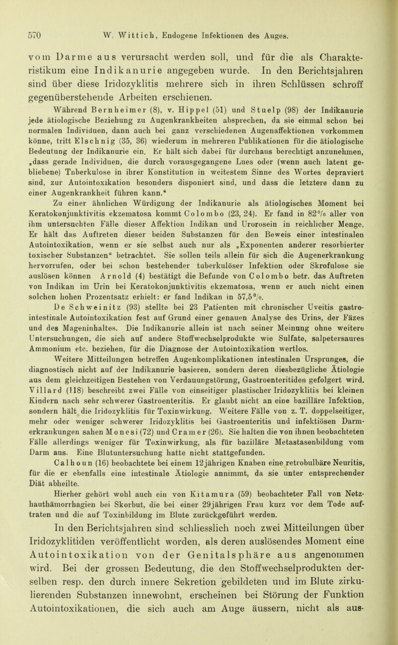 vom Darme aus verursacht werden soll, und für die als Charakte- ristikum eine Indikanurie angegeben wurde. In den Berichtsjahren sind über diese Iridozyklitis mehrere sich in ihren Schlüssen schroff gegenüberstehende Arbeiten erschienen. Während Bernheimer (8), v. Hippel (51) und Stuelp (98) der Indikanurie jede ätiologische Beziehung zu Augenkrankheiten absprechen, da sie einmal schon bei normalen Individuen, dann auch bei ganz verschiedenen Augenaffektionen vorkommen könne, tritt Elschnig (35, 36) wiederum in mehreren Publikationen für die ätiologische Bedeutung der Indikanurie ein. Er hält sich dabei für durchaus berechtigt anzunehmen, „dass gerade Individuen, die durch vorausgegangene Lues oder (wenn auch latent ge- bliebene) Toberkulose in ihrer Konstitution in weitestem Sinne des Wortes depraviert sind, zur Autointoxikation besonders disponiert sind, und dass die letztere dann zu einer Augenkrankheit führen kann. Zu einer ähnlichen Würdigung der Indikanurie als ätiologisches Moment bei Keratokonjunktivitis ekzematosa kommt Colombo (23,24). Er fand in 82°/o aller von ihm untersuchten Fälle dieser AfFektion Indikan und Urorosein in reichlicher Menge. Er hält das Auftreten dieser beiden Substanzen für den Beweis einer intestinalen Autointoxikation, wenn er sie selbst auch nur als „Exponenten anderer resorbierter toxischer Substanzen betrachtet. Sie sollen teils allein für sich die Augenerkrankung hervorrufen, oder bei schon bestehender tuberkulöser Infektion oder Skrofulöse sie auslösen können Arnold (4) bestätigt die Befunde vonColombo betr. das Auftreten von Indikan im Urin bei Keratokonjunktivitis ekzematosa, wenn er auch nicht einen solchen hohen Prozentsatz erhielt: er fand Indikan in 57,5°/o. De Schweinitz (93) stellte bei 23 Patienten mit chronischer Uveitis gastro- intestinale Autointoxikation fest auf Grund einer genauen Analyse des Urins, der Fäzes und des Mageninhaltes. Die Indikanurie allein ist nach seiner Meinung ohne weitere Untersuchungen, die sich auf andere Stoffwechselprodukte wie Sulfate, salpetersaures Ammonium etc. beziehen, für die Diagnose der Autointoxikation wertlos. Weitere Mitteilungen betreffen Augenkomplikationen intestinalen Ursprunges, die diagnostisch nicht auf der Indikanurie basieren, sondern deren diesbezügliche Ätiologie aus dem gleichzeitigen Bestehen von Verdauungstörung, Gastroenteritiden gefolgert wird. Villard (118) beschreibt zwei Fälle von einseitiger plastischer Iridozyklitis bei kleinen Kindern nach sehr schwerer Gastroenteritis. Er glaubt nicht an eine bazilläre Infektion, sondern hält die Iridozyklitis für Toxinwirkung. Weitere Fälle von z. T. doppelseitiger, mehr oder weniger schwerer Iridozyklitis bei Gastroenteritis und infektiösen Darm- erkrankungen sahen M o n e s i (72) und C r a m e r (26). Sie halten die von ihnen beobachteten Fälle allerdings weniger für Toxinwirkung, als für bazilläre Metastasenbildung vom Darm aus. Eine Blutuntersuchung hatte nicht stattgefunden. Calhoun (16) beobachtete bei einem 12jährigen Knaben eine retrobulbäre Neuritis, für die er ebenfalls eine intestinale Ätiologie annimmt, da sie unter entsprechender Diät abheilte. Hierher gehört wohl auch ein von Kitamura (59) beobachteter Fall von Netz- hauthämorrhagien bei Skorbut, die bei einer 29jährigen Frau kurz vor dem Tode auf- traten und die auf Toxinbildung im Blute zurückgeführt werden. In den Berichtsjahren sind schUesslich noch zwei Mitteilungen über Iridozyklitiden veröffentlicht worden, als deren auslösendes Moment eine Autointoxikation von der Genitalsphäre aus angenommen wird. Bei der grossen Bedeutung, die den Stoff Wechselprodukten der- selben resp. den durch innere Sekretion gebildeten und im Blute zirku- lierenden Substanzen innewohnt, erscheinen bei Störung der Funktion Autointoxikationen, die sich auch am Auge äussern, nicht als aus-