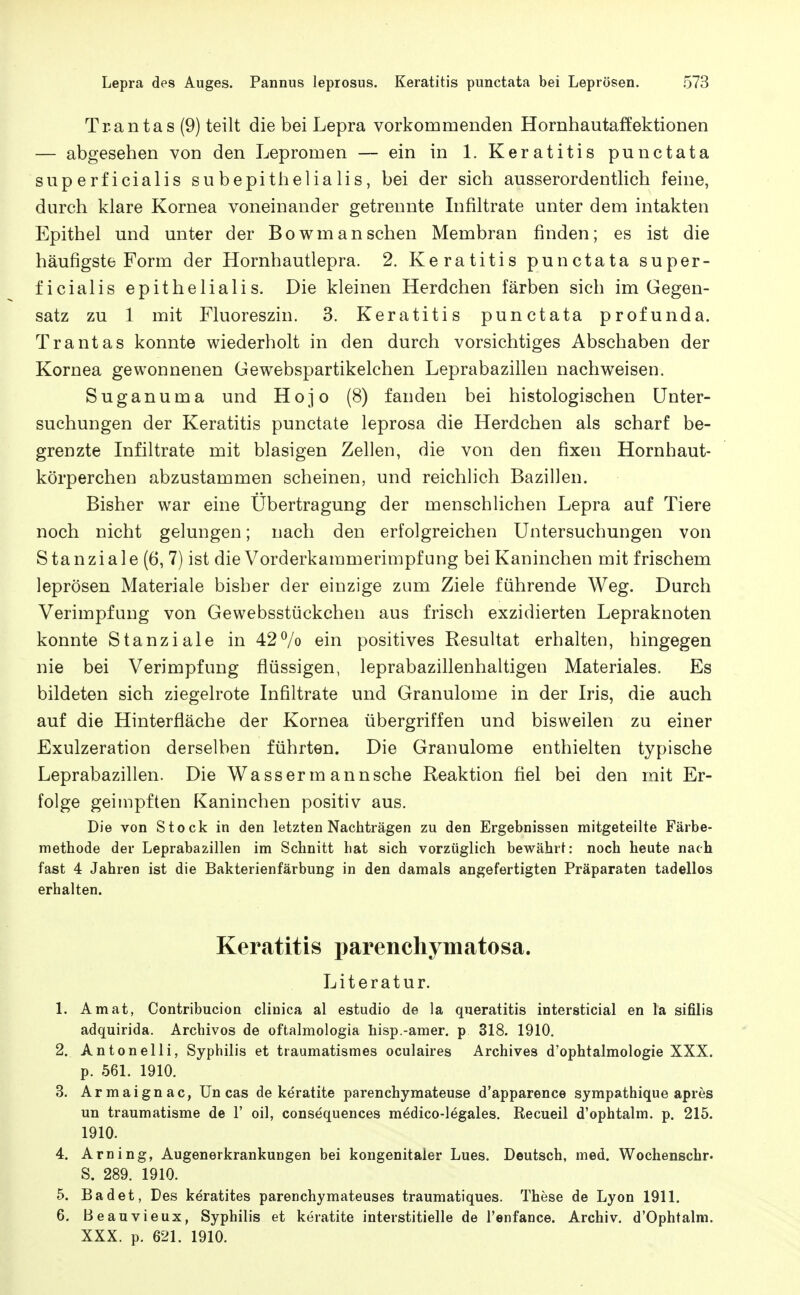 Trantas (9) teilt die bei Lepra vorkommenden Hornhautaffektionen — abgesehen von den Lepromen — ein in 1. Keratitis punctata superficialis su bepithelia Iis, bei der sich ausserordenthch feine, durch klare Kornea voneinander getrennte Infiltrate unter dem intakten Epithel und unter der Bowm an sehen Membran finden; es ist die häufigste Form der Hornhautlepra. 2. Keratitis punctata super- ficialis epithelialis. Die kleinen Herdchen färben sich im Gegen- satz zu 1 mit Fluoreszin. 3. Keratitis punctata profunda. Trantas konnte wiederholt in den durch vorsichtiges Abschaben der Kornea gewonnenen Gewebspartikelchen Leprabazillen nachweisen. Suganuma und Hojo (8) fanden bei histologischen Unter- suchungen der Keratitis punctate leprosa die Herdchen als scharf be- grenzte Infiltrate mit blasigen Zellen, die von den fixen Hornhaut- körperchen abzustammen scheinen, und reichlich Bazillen. Bisher war eine Übertragung der menschlichen Lepra auf Tiere noch nicht gelungen; nach den erfolgreichen Untersuchungen von Stanziale (6, 7) ist die Vorderkammerimpfung bei Kaninchen mit frischem leprösen Materiale bisher der einzige zum Ziele führende Weg. Durch Verimpfung von Gewebsstückehen aus frisch exzidierten Lepraknoten konnte Stanziale in 427o ein positives Resultat erhalten, hingegen nie bei Verimpfung flüssigen, leprabazillenhaltigen Materiales. Es bildeten sich ziegelrote Infiltrate und Granulome in der Iris, die auch auf die Hinterfläche der Kornea übergriffen und bisweilen zu einer Exulzeration derselben führten. Die Granulome enthielten typische Leprabazillen. Die Wassermannsehe Reaktion flel bei den mit Er- folge geimpften Kaninchen positiv aus. Die von Stock in den letzten Nachträgen zu den Ergebnissen mitgeteilte Färbe- methode der Leprabazillen im Schnitt hat sich vorzüglich bewährt: noch heute nach fast 4 Jahren ist die Bakterienfärbung in den damals angefertigten Präparaten tadellos erhalten. Keratitis parenchymatosa. Literatur. 1. Amat, Contribucion clinica al estudio de la queratitis intersticial en la sifilis adquirida. Archivos de oftalmologia hisp.-amer, p 318. 1910. 2. Antonelli, Syphilis et traumatismes oculaires Archives d'ophtalmologie XXX. p. 561. 1910. 3. Armaignac, Un cas de keratite parenchymateuse d'apparence sympathique apres un traumatisme de 1' oil, consequences medico-legales. Recueil d'ophtalm. p. 215. 1910. 4. Arning, Augenerkrankungen bei kongenitaler Lues. Deutsch, med. Wochenschr« S. 289. 1910. 5. Badet, Des keratites parenchymateuses traumatiques. These de Lyon 1911. 6. Beauvieux, Syphilis et keratite interstitielle de l'enfance. Archiv. d'Ophtalm. XXX. p. 621. 1910.